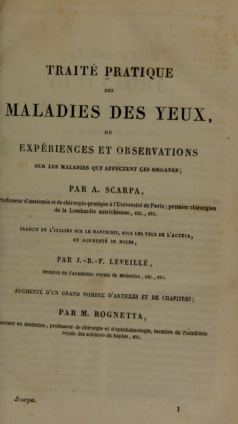 TRAITÉ PRATIQUE DES MALADIES DES YEUX, ou EXPÉRIENCES ET OBSERVATIONS SUA LES MALADIES QUI AFFECTENT CES ORGANES ; par a. scarpa, ’roresseur d'anatomiec^dechirurgic-prallqueà l'Université dePavie; premier chirurgien de la Lombardie autrichienne, etc., etc. TRADUIT DE L’ITALIEN SUR LE MANUSCRIT, SOUS LES VEUX DK L’AUTEUR ET AUGMENTÉ DE NOTES, ’ PAR J.-B.-F. LÉVEILLÉ, Membre de l’Académie royale de Médecine, etc., etc, Aucarart D.0N GK4ND N0MB[ie d,akiicles £t m CHAmiiE|; par m. rognetta, en médecine,* — s carpa.