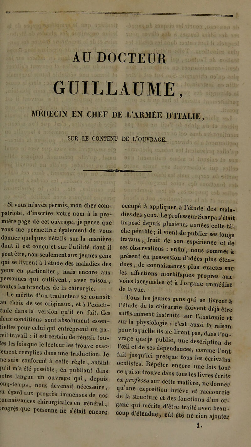 AU DOCTEUR GUILLAUME, MÉDECIN EN CHEF DE L'ARMÉE D’ITALIE, SUR LE CONTENU DE L’OUVRAGE. Si vous m’avez permis, mon cher com- patriote , d’inscrire votre nom à la pre- mière page de cet ouvrage, je pense que vous me permettrez également de vous donner quelques détails sur la manière dont il est conçu et sur l’utilité dont il peut être, non-seulement aux jeunes gens qui se livrent à l’étude des maladies des yeux en particulier, mais encore aux personnes qui cultivent, avec raison , toutes les branches de la chirurgie. Le mérite d’un traducteur se conuaît au choix de ses originaux, et à l’exacti- tude dans la version qu’il en fait. Ces deux conditions sont absolument essen- tielles pour celui qui entreprend un pa- reil travail : il est certain de réussir tou- tes les fois que le lecteur les trouve exac- ement remplies dans une traduction. Je ne suis conformé à cette règle , autant pi’il m’a été possible , en publiant dans mire langue un ouvrage qui, depuis ong-temps, nous devenait nécessaire , !u éSard “ux progrès immenses de nos mnnaissances chirurgicales en général, irogrçs que personne ne g’était encore occupé à appliquer à l’étude des mala- dies des yeux. Le professeur Scarpa s’était imposé depuis plusieurs années cette tâ- che pénible; il vient de publier ses longs travauxfruit de son expérience et de ses observations : enfin, nous sommes à présent en possession d’idées plus éten- dues , de connaissances plus exactes sur les affections morbifiques propres aux voies lacrymales et à l’organe immédiat de la vue. Tous les jeunes gens qui se livrent à l’étude de la chirurgie doivent déjà être suffisamment instruits sur l’anatomie et sur la physiologie : c’est aussi la raison pour laquelle ils ne liront pas, dans l’ou- vrage que je publie, une description de l’œil et de ses dépendances, comme l’ont fait jusqu’ici presque tous les écrivains oculistes. Répéter encore une fois tout ce qui se trouve dans tous les livres écrits ex professa sur cette matière, ne donner qu une exposition briève et raccourcie de la structure et des fonctions d’un or- gane qui mérite d’être traité avec beau- coup d’étendue, eût été ne rien ajouter 1.