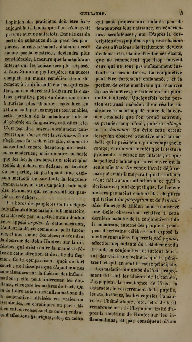 l’opinion des praticiens doit être fixée aujourd’hui, tandis que l’on n’en avait presque aucune autrefois. Dans le cas de perte de substance de la peau des pau- pières , le renversement, d’abord occa-* sionné par la cicatrice, deviendra plus considérable, à mesure que la membrane interne qui les tapisse sera plus exposée à l’air. Si on ne peut espérer un succès complet, au moins remédiera-t-on sû- rement à la difformité énorme qui exis- tera, non en cherchant à détruire la cica- trice primitive pour en déterminer une à surface plus étendue, mais bien en retranchant, par les moyens convenables, cette portion de la membrane interne dégénérée en fongosités, callosités, etc. C est par des moyens absolument con- traires que l’on guérit la lrichia.se. Il ne s’agit pas d’arracher les cils, comme le conseillent encore beaucoup de prati- ciens modernes , mais de faire en sorte que les bords des tarses ne soient plus roulés de dehors en dedans, en totalité ou en partie, en pratiquant une exci- sion méthodique sur toute la longueur transversale, ou dans un point seulement des téguments qui recouvrent les pau- pières en dehors. Les bords des paupières sont quelque- fois affectés d’une maladie inflammatoire, caractérisée par un petit bouton doulou- reux appelé orgelet. A cette occasion, 1 auteur la décrit comme un petit furon- cle, et nous donne des idées puisées dans la doctrine de John Hunier, sur la dif- férence qui existe entre la manière d’ê- Ire de celle affection et de celle du fleg- mon. Cette comparaison, quoique fort courte, ne laisse pas que d’ajouter à nos connaissances sur la théorie des inflam- mations ; elle peut intéresser les étu- diants, et encore les maîtres de l’art. On en doit dire autant des inflammations de la coni°ncliVe, divisées en vraies ou essentielles, en chroniques ou par relâ- : lement, en consensuelles ou dépendan- ts d affections gastriques, etc., en celles qui sont propres aux enfants peu de temps après leur naissance, en vénérien- nes , scrofuleuses , etc. D’après la des- cription des symptômes propres à chacune de ces affections, le traitement devient évident : il est facile d’éviter ces écarts, que ne commettent que trop souvent ceux qui ne sont pas suffisamment ins- truits sur ces matières. La conjonctive peut être fortement enflammée , et la portion de cette membrane qui recouvre la cornée n’être que faiblement ou point du tout altérée. Quelquefois cette por- tion est aussi malade : il en résulte un obscurcissement appelé nuage de la cor- née , maladie que l’on prend souvent, au premier coup-d’œil, pour un alhugo ou un leucoma. On évite cette erreur lorsqu’on observe attentivement la ma- ladie quia présidé ou qui accompagne le nuage ; car on voit bientôt que la texture propre de la cornée est intacte, et que la pellicule mince qui la recouvre est la seule affectée. Avicenne l’avait déjà re- marqué ; mais il me paraît que les auteurs n’ont fait aucune attention à ce qu’il a écrit sur ce point de pratique. Le lecteur ne sera pas moins content des chapitres qui traitent du ple'rygium et de 1 ’encan- this. Fabrice de Hilden nous a conservé une belle observation relative à cette dernière maladie de la conjonctive et de la membrane interne des paupières; mais peu d’écrivains célèbres ont exposé la meilleure maniéré d’opérer le ple'rygium, affection dépendante du relâchement du tissu de la conjonctive, et surtout de ce- lui des vaisseaux veineux qui la pénè- trent et qui en sont la cause principale. Les maladies du globe de l’œil propre- ment dit sont les ulcères de la cornée, 1 hypopion , la procidence de l’iris , la cataracte, le resserrement de la pupille, les stnphylomes, les hydropisies, l'amau- rose, l'héméralopie, etc., etc. Je ferai remarquer ici : 1» l’hypopion traité d’a- près la doctrine de Hunier sur les in- flammations) et par conséquent d’une