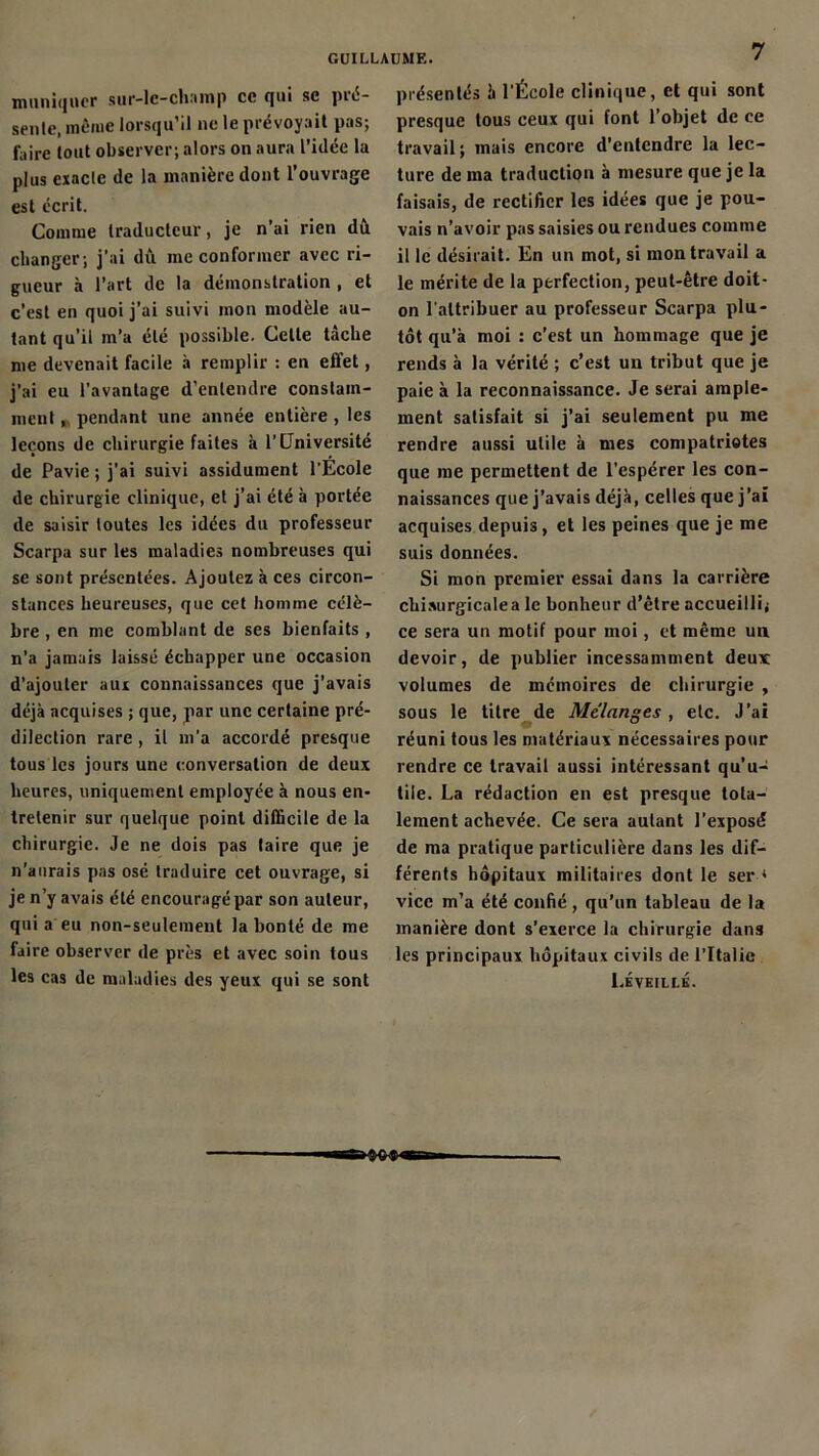 muniqner sur-le-champ ce qui se pré- sente, même lorsqu’il ne le prévoyait pas; faire tout observer; alors on aura l’idée la plus exacte de la manière dont l’ouvrage est écrit. Comme traducteur, je n’ai rien dît changer; j'ai dû me conformer avec ri- gueur à l’art de la démonstration , et c’est en quoi j’ai suivi mon modèle au- tant qu’il m’a été possible. Celle tâche me devenait facile à remplir : en effet, j’ai eu l'avantage d’entendre constam- ment , pendant une année entière , les leçons de chirurgie faites à l’Université de Pavie ; j’ai suivi assidûment l'Ecole de chirurgie clinique, et j’ai été à portée de saisir toutes les idées du professeur Scarpa sur les maladies nombreuses qui se sont présentées. Ajoutez à ces circon- stances heureuses, que cet homme célè- bre , en me comblant de ses bienfaits , n’a jamais laissé échapper une occasion d’ajouter aux connaissances que j’avais déjà acquises ; que, par une certaine pré- dilection rare , il m’a accordé presque tous les jours une conversation de deux heures, uniquement employée à nous en- tretenir sur quelque point difficile de la chirurgie. Je ne dois pas taire que je n’aurais pas osé traduire cet ouvrage, si je n’y avais été encouragé par son auteur, qui a eu non-seulement la bonté de me faire observer de près et avec soin tous les cas de maladies des yeux qui se sont présentés à l'École clinique, et qui sont presque tous ceux qui font l’objet de ce travail; mais encore d’entendre la lec- ture de ma traduction à mesure que je la faisais, de rectifier les idées que je pou- vais n’avoir pas saisies ou rendues comme il le désirait. En un mot, si mon travail a le mérite de la perfection, peut-être doit- on l'attribuer au professeur Scarpa plu- tôt qu’à moi : c’est un hommage que je rends à la vérité ; c’est un tribut que je paie à la reconnaissance. Je serai ample- ment satisfait si j’ai seulement pu me rendre aussi utile à mes compatriotes que me permettent de l’espérer les con- naissances que j’avais déjà, celles que j’ai acquises depuis, et les peines que je me suis données. Si mon premier essai dans la carrière chisurgicalea le bonheur d’être accueilli; ce sera un motif pour moi, et même un devoir, de publier incessamment deux volumes de mémoires de chirurgie , sous le titre de Mélangés , etc. J’ai réuni tous les matériaux nécessaires pour rendre ce travail aussi intéressant qu’u- tile. La rédaction en est presque tota- lement achevée. Ce sera autant l'exposé de ma pratique particulière dans les dif- férents hôpitaux militaires dont le ser * vice m’a été confié, qu’un tableau de la manière dont s’exerce la chirurgie dans les principaux hôpitaux civils de l’Italie Léveillé.