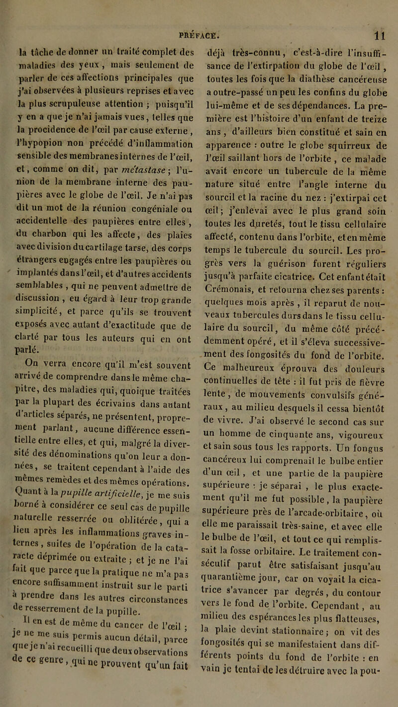 la tâche de donner nn traite complet des maladies des yeux , mais seulement de parler de ces affections principales que j’ai observées à plusieurs reprises et avec la plus scrupuleuse attention ; puisqu’il y en a que je n’ai jamais vues, telles que la procidence de l’œil par cause externe , l’hypopion non précédé d’inflammation sensible des membranesinternes de l’œil, et, comme on dit, par métastasé- l’u- nion de la membrane interne des pau- pières avec le globe de l’œil. Je n’ai pas dit un mot de la réunion congéniale ou accidentelle des paupières entre elles , du charbon qui les affecte, des plaies avec division du cartilage tarse, des corps étrangers engagés entre les paupières ou implantés dansl’œil, et d’autres accidents semblables , qui ne peuvent admettre de discussion , eu égard à leur trop grande simplicité, et parce qu’ils se trouvent exposés avec autant d’exactitude que de clarté par tous les auteurs qui en ont parlé. On verra encore qu’il m’est souvent arrivé de comprendre dans le même cha- pitre, des maladies qui, quoique traitées par la plupart des écrivains dans autant d articles séparés, ne présentent, propre- ment parlant, aucune différence essen- tielle entre elles, et qui, malgré la diver- sité des dénominations qu’on leur a don- nées, se traitent cependant à l’aide des mêmes remèdes et des mêmes opérations. Quant à la pupille artificielle, je me suis borné à considérer ce seul cas de pupille naturelle resserrée ou oblitérée, quia lieu après les inflammations graves in- ternes .suites de l’opération de la cata- racte déprimée ou extraite ; et je ne l’ai lait que parce que la pratique ne m’a pas encore suffisamment instruit sur le parti à prendre dans les autres circonstances de resserrement de la pupille. Il en est de même du cancer de l’œil ; je ne me suis permis aucun détail, parce que je n’ai recueilli que deux observations de ce genre, qui ne prouvent qu’un lait déjà très-connu, c’est-à-dire l’insuffi- sance de l’extirpation du globe de l'œil , toutes les fois que la diathèse cancéreuse a outre-passé un peu les confins du globe lui-même et de ses dépendances. La pre- mière est l’histoire d’un enfant de treize ans, d’ailleurs bien constitué et sain en apparence : outre le globe squirreux de l’œil saillant hors de l’orbite , ce malade avait encore un tubercule de la même nature situé entre l’angle interne du sourcil et la racine du nez : j’extirpai cet œil; j’enlevai avec le plus grand soin toutes les duretés, tout le tissu cellulaire affecté, contenu dans l’orbite, et en même temps le tubercule du sourcil. Les pro- grès vers la guérison furent réguliers jusqu’à parfaite cicatrice. Cet enfantétait Crémonais, et retourna chez ses parents : quelques mois après , il reparut de nou- veaux tubercules durs dans le tissu cellu- laire du sourcil, du même côté précé- demment opéré, et il s’éleva successive- ment des fongosités du fond de l’orbite. Ce malheureux éprouva des douleurs continuelles de tête : il fut pris de fièvre lente , de mouvements convulsifs géné- raux , au milieu desquels il cessa bientôt de vivre. J’ai observé le second cas sur un homme de cinquante ans, vigoureux et sain sous tous les rapports. Un fongus cancéreux lui comprenait le bulbe entier d un œil, et une partie de la paupière supérieure : je séparai , le plus exacte- ment qu il me fut possible , la paupière supérieure près de l’arcade-orbitaire, où elle me paraissait très-saine, et avec elle le bulbe de l’œil, et tout ce qui remplis- sait la fosse orbitaire. Le traitement con- sécutif parut être satisfaisant jusqu’au quarantième jour, car on voyait la cica- trice s avancer par degrés , du contour vers le fond de l’orbite. Cependant, au milieu des espérances les plus flatteuses, la plaie devint stationnaire ; on vit des longosiles qui se manifestaient dans dif- férents points du fond de l’orbite : en vain je tentai de les détruire avec la pou-