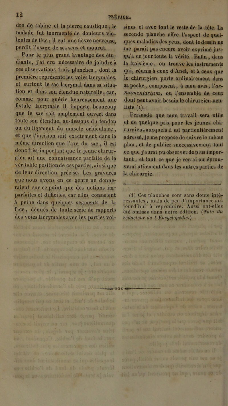 dre de Sabine et la pierre caustique ; le malade fut tourmenté de douleurs vio- lentes de tète ; il eut une fièvre nerveuse, perdit l’usage de ses sens et mourut. Pour le plus grand avantage des étu- diants , j’ai cru nécessaire de joindre à ces observations trois planches , dont la première représente les voies lacrymales, et surtout le sac lacrymal dans sa situa- tion et dans son étendue naturelle; car, comme pour guérir heureusement une fistule lacrymale il importe beaucoup que le sac soit amplement ouvert dans toute son étendue, au-dessous du tendon ou du ligament du muscle orbiculaire , et que l’incision soit exactement dans la même direction que l’axe du sac, il est donc très-important que le jeune chirur- gien ait une connaissance parfaite de la véritable position de ces parties, ainsi que de leur direction précise. Les gravures que nous avons en ce genre ne donne- raient sur ce point que des notions im- parfaites et difficiles, car elles consistent à peine dans quelques segments de la face , dénués de toute série de rapports des voies lacrymales avec les parties voi- sines et avec tout le reste de la tète. La seconde planche offre l’aspect de quel- ques maladies des yeux, dont le dessin ne me paraît pas encore avoir exprimé jus- qu a ce jour toute la vérité. Enfin , dans la troisième , on trouve les instruments qui, réunis à ceux d’Anel, et à ceux que le chirurgien porte ordinairement dans sa poche, composent, à mon avis, l’çtr- mamenlarium, ou l’ensemble de ceux dont peut avoir besoin le chirurgien-ocu- liste (1). Persuadé que mon travail sera utile et de quelque prix pour les jeunes chi- rurgiens auxquels il est particulièrement adressé, je me propose de suivre le même plan, et de publier successivement tout ce que j’aurai pu observer de plus impor- tant , et tout ce que je verrai ou éprou- verai utilement dans les autres parties de la chirurgie. (1) Ces planches sont sans doute inté- ressantes , mais de peu d’importance au- jourd’hui à reproduire. Aussi ont-elles été omises dans notre édition. (Note du rédacteur de l'Encyclopédie.)