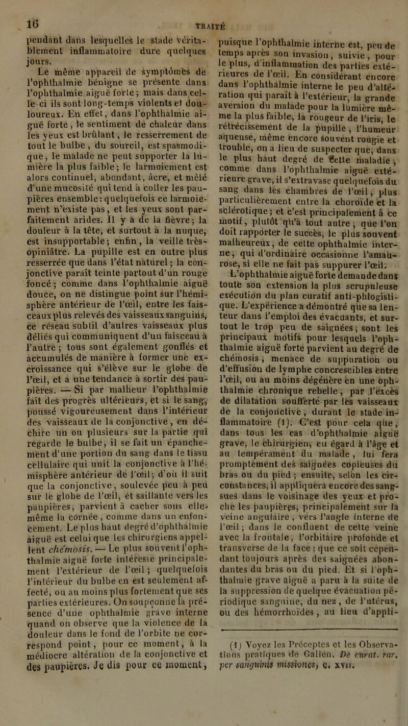 pendant dans lesquelles le stade vérita- blement inflammatoire dure quelques jours. Le même appareil de symptômes de l’ophthalmie bénigne se présente dans l’ophthalmie aigue forle; mais dans cel- le ci ils sont long-temps violents et dou- loureux. En effet, dans l’ophthalmie ai- guë forte , le sentiment de chaleur dans les yeux est brûlant, le resserrement de tout le bulbe , du sourcil, est spasmodi- que, le malade ne peut supporter la lu- mière la plus faible ; le larmoiement est alors continuel, abondant, âcre, et mêlé d’une mucosité qui tend à coller les pau- pières ensemble:quelquefois ce larmoie- ment n’existe pas, et les yeux sont par- faitement arides. Il y a de la fièvre; la douleur à la tête, et surtout à la nuque, est insupportable; enfin, la veille très- opiniâtre. La pupille est en outre plus resserrée que dans l’état naturel ; la con- jonctive paraît teinte partout d’un rouge foncé ; comme dans l'opbthalmie aiguë douce, on ne distingue point sur l’hémi- sphère antérieur de l’œil, entre les fais- ceauxplus relevés des vaisseauxsanguiiis, ce réseau subtil d’autres vaisseaux plus déliés qui communiquent d’un faisceau à l’autre ; tous sont également gonflés et accumulés de manière à former une ex- croissance qui s’élève sur le globe de l’œil, et a une tendance à sortir des pau- piètes. — Si par malheur l’opbthalmie fait des progrès ultérieurs, et si le sang, pùussé vigoureusement dans l’intérieur des vaisseaux de la conjonctive , en dé- chire un ou plusieurs sur la partie qui regarde le bulbe, il se fait un épanche- ment d’une portion du sang dans le tissu cellulaire qui unit la conjonctive à l’hé- misphère antérieur de l’œil; d’où il suit que la conjonctive, soulevée peu à peu sur le globe de l’œil, et saillante vers les paupières, parvient à cacher sous elle- même la cornée , comme dans un enfon- cement. Le plus haut degré d’ophthalmip aiguë est celui que les chirurgiens appel- lent chemosis. — Le plus souvent l’oph- thalmie aiguë forte intéresse principale- ment l’extérieur de l’œil ; quelquefois l’intérieur du bulbe en est seulement af- fecté, ou au moins plus fortement que scs parties extérieures. On soupçonne la pré- sence d’une ophthalmie grave interne quand on observe que la violence de la douleur dans le fond de l’orbite ne cor- respond point, pour ce moment, à la médiocre altération de la conjonctive et des paupières. Je dis pour ce moment, puisque l’ophthalmie interne est, peu de temps après son invasion, suivie, pour le plus, d inflammation des parties exté- rieures de 1 œil. En considérant encore dans l’ophthalmie interne le peu d’alté- ration qui paraît à l’extérieur, la grande aversion du malade pour la lumière mê- me la plus faible, la rougeur de l’iris, le rétrécissement de la pupille , l’humeur aqueuse, même encore souvent rougie et trouble, on a lieu de suspecter que, dans le plus haut degré de fette nialadie , comme dans l’ophthalmie aiguë exté- rieure grave, il s’extravase quelquefois du sang dans les chambres de l’œil, plus particulièrement entre la choroïde et la sclérotique; et c’est principalement à ce motif, plutôt qU’à tout autre, que l’on doit rapporter le succès, le plus souvent malheureux, de cette ophthalmie inter- ne, qui d’ordinaire occasionne l’amau- rose, si elle ne fait pas suppurer l’œil. L’ophthalmie aiguë forte demande dans toute son extension la plus scrupuleuse exécution du plan curatif anti-phlogisti- que. L’expérience a démontré que sa len- teur dans l’emploi des évacuants, et sur- tout le trop peu de saignées, sont les principaux motifs pour lesquels l’oph- thalmie aiguë forte parvient au degré de chémosis, menace de suppuration ou d’effusion de lymphe concrescibles entre l’œil, ou au moins dégénère en une oph- thalmie chronique rebelle, par l’excès de dilatation soufferte par les vaisseaux de la conjonctive, durant le stade in- flammatoire (1). C’est pour cela que, dans tous les cas d’ophUialmie aiguë grave, le chirurgien, eu égard à l’âge et au tempérament du malade, lui fera promptement des saignées copieuses du bras ou du pied ; ensuite, selon les cir- constances, il appliquera eucorc des sang- sues dans le voisinage des yeux et pro- che les paupières, principalement sur la veine angulaire , vers l’angle interne de l’œil ; dans le confluent de cette veine avec la frontale, l’orbitaire profonde et transverse de la face : que ce soit cepen- dant toujours après des saignées abon- dantes du bras ou du pied. Et si 1 oph- thalmie grave aiguë a paru à la suite de la suppression de quelque évacuation pé- riodique sanguine, du nez, de l’utérus, ou des héinorrhoïdes, au lieu d’appli- (\) Voyez les Préceptes et les Observa- tions pratiques de Galien. De curât, rar. per saiirfuirdt mssioncs, c. xvn.