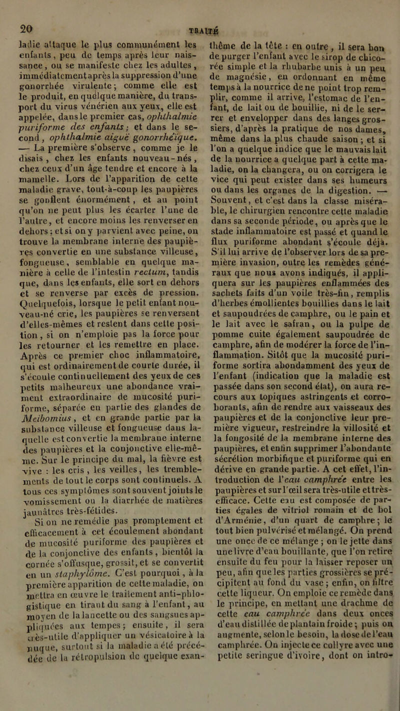 ladie altaque le plus communément les enfants, peu de temps après leur nais- sance , ou se manifeste chez les adultes, immédiatcmentaprès la suppression d’une gonorrhée virulente; comme elle est le produit, en quelque manière, du trans- port du virus vénérien aux yeux, elle est appelée, dans le premier cas, ophihalmie puriforme des enfants; et dans le se- cond , ophthalmie aiguë gonorrhéïque. — La première s’observe , comme je le disais, chez les enfants nouveau-nés, chez ceux d’un âge tendre et encore à la mamelle. Lors de l’apparition de cette maladie grave, tout-à-coup les paupières se gonflent énormément, et au point qu’on ne peut plus les écarter l’une de l’autre, et encore moins les renverser en dehors; et si on y parvienL avec peine, on trouve la membrane interne des paupiè- res convertie en une substance villeuse, fongueuse, semblable en quelque ma- nière à celle de l’intestin rectum, tandis que, dans les enfants, elle sort en dehors et se renverse par excès de pression. Quelquefois, lorsque le petit enfant nou- veau-né crie, les paupières se renversent d’elles-mêmes et restent dans cette posi- tion , si on n’emploie pas la force pour les retourner et les remettre en place. Après ce premier choc inflammatoire, qui est ordinairement de courte durée, il s’écoule continuellement des yeux de ces petits malheureux une abondance vrai- ment extraordinaire de mucosité puri- forme, séparée en partie des glandes de Neibomius, et en grande partie par la substance villeuse et fongueuse dans la- quelle est convertie la membrane interne des paupières et la conjonctive elle-mê- me. Sur le principe du mal, la fièvre est vive : les cris , les veilles, les tremble- ments de tout le corps sont continuels. A tous ces symptômes sont souvent joints le vomissement ou la diarrhée de matières jaunâtres très-fétides. Si on ne remédie pas promptement et efficacement à cet écoulement abondant de mucosité puriforme des paupières et de la conjonctive des enfants, bientôt la cornée s’offusque, grossit, et se convertit en un staphylôme. C’est pourquoi , à la première apparition de cette maladie, ou mettra en œuvre le traitement anti-phlo- gistique en tirant du sang à l'enfant, au moyen de la lancette ou des sangsues ap- pliquées aux tempes; ensuite, il sera uès-ulile d’appliquer un vésicatoire à la nuque, surtout si la maladie a été précé- dée de la rétropulsion de quelque exan- thème de la tête : en outre , il sera bon de purger l’enfant avec le sirop de chico- rée simple et la rhubarbe unis à un peu de magnésie, en ordonnant en même temps à la nourrice de ne point trop rem- plir, comme il arrive, l’estomac de l’en- fant, de lait ou de bouillie, ni de le ser- rer et envelopper dans des langes gros- siers, d’après la pratique de nos dames, même dans la plus chaude saison; et si l’on a quelque indice que le mauvais lait de la nourrice a quelque part à cette ma- ladie, onia changera, ou on corrigera le vice qui peut exister dans ses humeurs ou dans les organes de la digestion. — Souvent, et c’est dans la classe miséra- ble, le chirurgien rencontre cette maladie dans sa seconde période, ou après que le stade inflammatoire est passé et quand le flux puriforme abondant s’écoule déjà. S’il lui arrive de l’observer lors de sa pre- mière invasion, outre les remèdes géné- raux que nous avons indiqués, il appli- quera sur les paupières enflammées des sachets faits d’un voile très-fin, remplis d’herbes émollientes bouillies dans le lait et saupoudrées de camphre, ou le pain et le lait avec le safran, ou la pulpe de pomme cuite également saupoudrée de camphre, afin de modérer la force de l’in- flammation. Sitôt que la mucosité puri- forme sortira abondamment des yeux de l’enfant (indication que la maladie est passée dans son second état), on aura re- cours aux topiques astringents et corro- borants, afin de rendre aux vaisseaux des paupières et de la conjonctive leur pre- mière vigueur, restreindre la villosité et la fongosité de la membrane interne des paupières, et enfin supprimer l’abondante sécrétion morbifique et puriforme qui en dérive en grande partie. A cet effet, l’in- troduction de l’eau camphrée entre les paupières et surl’œilsera très-utile et très- efficace. Celte eau est composée de par- ties égales de vitriol romain et de bol d’Arménie, d’un quart de camphre; le tout bien pulvérisé et mélangé. On prend une once de ce mélange ; on le jette dans une livre d’eau bouillante, que l’on retire ensuite du feu pour la laisser reposer un peu, afin que les parties grossières se pré- cipitent au fond du vase ; enfin, on filtre cette liqueur. On emploie ce remède dans le principe, en mettant une drachme de cette eau camphrée dans deux onces d’eau distillée de plantain froide; puis on augmente, selon le besoin, la dose de l’eau camphrée. On injecte ce collyre avec une petite seringue d’ivoire, dont on intro-