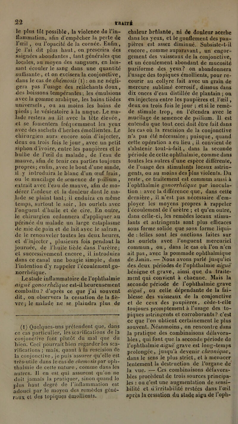 le plus tôt possible, la violence do l'in- flammation, afin d'empêcher la perte de l’œil , ou l’opacité de la cornée. Enfin, je l’ai dit plus haut, on prescrira des saignées abondantes , tant générales que locales, au moyen des sangsues, en lais- sant écouler le sang dans une quantité suffisante , et on excisera la conjonctive, dans le cas de chemosis (1) : on ne négli- gera pas l’usage des relâchants doux, des boissons tempérantes; les émulsions avec la gomme arabique, les bains tièdes universels , ou au moins les bains de pieds; le vésicatoire à la nuque. Le ma- lade restera au lit avec la tête élevée , et se fomentera fréquemment les yeux avec des sachets d'herbes émollientes. Le chirurgien aura encore soin d’injecter, deux ou trois fois le jour , avec un pelit siphon d’ivoire, entre les paupières et le bulbe de l’œil du malade, de l’eau de mauve, afin de tenir ces parties toujours propres; enfin, avec le bout d’une sonde, il y introduira le blanc d’un œuf frais, ou le mucilage de semence de psiliurn , extrait avec l’eau de mauve, afin de mo- dérer l’ardeur et la douleur dont le ma- lade se plaint tant; il enduira en même temps, surtout le soir, les ourlets avec l’onguent d'huile et de cire. En outre, le chirurgien ordonnera d’appliquer au périnée du malade un large cataplasme de mie de pain et de lait avec le safran , de le renouveler toutes les deux heures, et d'injecter , plusieurs fois pendant la journée, de l’huile tiède dans l’urètre; cl successivement encore, il introduira dans ce canal une bougie simple, dans l’intention d’y rappeler l’écoulement go- norrhéique. Le stade inflammatoire de l’ophthalmie aigue gonorrhëique est-il heureusement combattu ? d’après ce que j’ai souvent dit, on observera la cessation de la fiè- vre; le malade ne se plaindra plus de (1) Quelques-uns prétendent que, dans ce cas particulier, les scarifications de la conjonclive font plutôt du mal que du bien. Ceci pourrait bien regarder les sca- rifications; mais, quant â la rescision de la conjonclive, je puis assurer qu’elle est très-utile dans le cas de chemosis par oph- thalmie de cette nature , comme dans les autres. 11 en est qui assurent qu’on ne doit jamais la pratiquer, sinon quand lo plus liant degré de l’inflammation est adouci par le moyen des remèdes géné- raux et des topiques émollients. chaleur brûlante, ni de douleur acerbe dans les yeux, et le gonflement des pau- pières est assez diminué. Subsisle-t-il encore , comme auparavant, un engor- gement des vaisseaux de la conjonctive, et un écoulement abondant de mucosité puriforme des yeux? on abandonnera l’usage des topiques émollients, pour re- courir au collyre fait avec un grain de mercure sublimé corrosif, dissous dans dix onces d’eau distillée de plantain ; ou en injectera entre les paupières et l’œil, deux ou trois fois le jour ; et si le remè- de stimule trop, on l’étendra avec le mucilage de semence de psilium. 11 est entendu que tout ceci doit être fait dans les cas où la rescision de la conjonclive n’a pas été nécessaire ; puisque, quand cette opération a eu lieu , il convient de s’abstenir tout-à-fait, dans la seconde période de cette oplithalmie, comme dans toutes les autres d’une espèce différente, de l’usage des stimulants locaux astrin- gents, ou au moins des plus violenls. Du reste , ce traitement est commun aussi à l’ophthalmie gonorrhëique par inocula- tion : avec la différence que, dans cette dernière, il n’est pas nécessaire d’em- ployer les moyens propres à rappeler l’écoulement de l’urètre ; et qu’en outre, dans celle-ci, les remèdes locaux stimu- lants et astringents sont plus efficaces sous forme solide que sous forme liqui- de : telles sont les onctions faites sur les ourlets avec l’onguent mercuriel commun , ou , dans le cas où l’on n’en ait pas, avec la pommade ophthalmique de Janin. — Nous avons parle jusqu’ici des deux périodes de l’opbthalmie aiguë bénigne et grave, ainsi que du traite- ment qui convient à chacune. Mais la seconde période de l’ophthalmie grave aiguë, ou celle dépendante de la fai- blesse des vaisseaux de la conjonctive et de ceux des paupières, cède-t-elle toujours promptement à l'usage des to- piques astringents et corroborants? c’est ce que l’on oblient certainement le plus souvent. Néanmoins, on rencontre dans la pratique des combinaisons défavora- bles , qui font que la seconde période de l’ophthalmic aiguë grave est long-temps prolongée, jusqu’à devenir chronique, dans le sens le plus slrict, et à menacer lentement la destruction de l’organe de la vue. — Ces combinaisons défavora- bles procèdent de trois sources principa- les : ou c’est une augmentation de sensi- bilité et d’irritabilité restées dans l’œil après la cessation du stade aigu de l’oph-