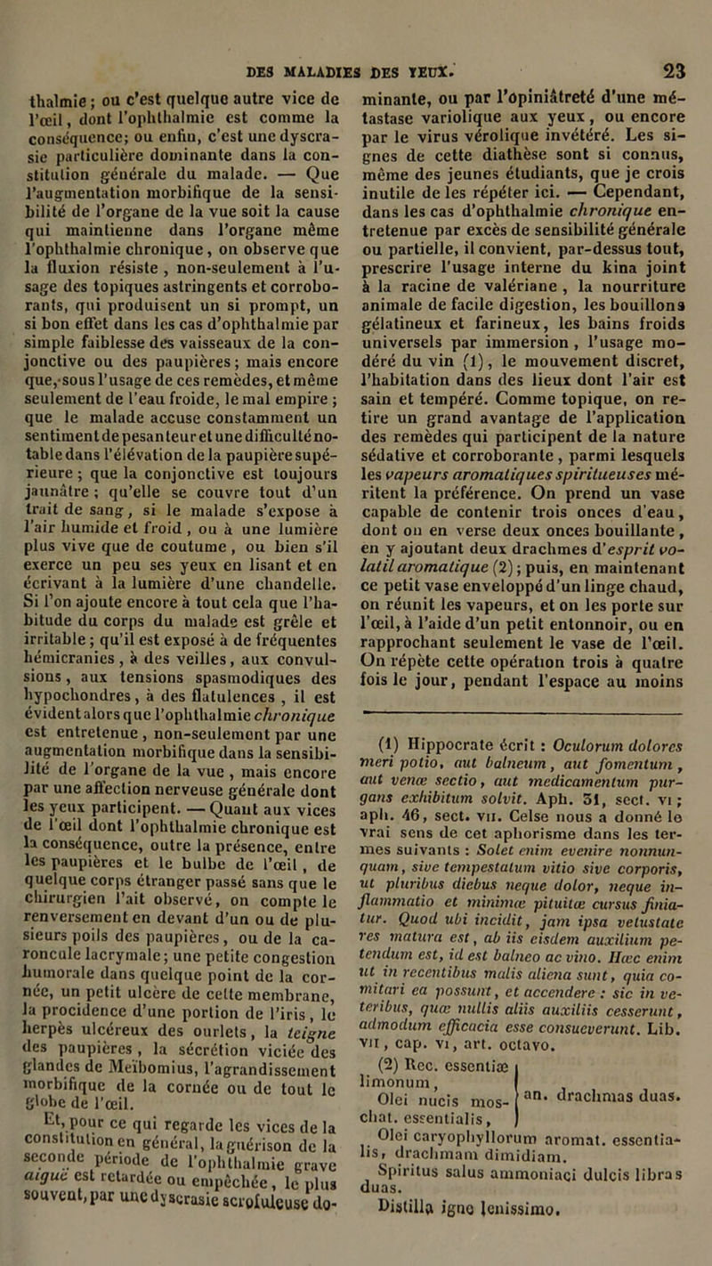 thalmie ; ou c’est quelque autre vice de l’œil, dont l’ophthalmie est comme la conséquence; ou enfin, c’est uncdyscra- sie particulière dominante dans la con- stitution générale du malade. — Que l’augmentation morbifique de la sensi- bilité de l’organe de la vue soit la cause qui maintienne dans l’organe môme l’ophthalmie chronique, on observe que la fluxion résiste , non-seulement à l’u- sage des topiques astringents et corrobo- rants, qui produisent un si prompt, un si bon effet dans les cas d’ophthalmie par simple faiblesse des vaisseaux de la con- jonctive ou des paupières ; mais encore que, sous l’usage de ces remèdes, et même seulement de l’eau froide, le mal empire ; que le malade accuse constamment un sentiment de pesanteur et une difficulté no- table dans l’élévation de la paupière supé- rieure ; que la conjonctive est toujours jaunâtre; qu’elle se couvre tout d’un trait de sang, si le malade s’expose à l’air humide et froid , ou à une lumière plus vive que de coutume , ou bien s’il exerce un peu ses yeux en lisant et en écrivant à la lumière d’une chandelle. Si l’on ajoute encore à tout cela que l’ha- bitude du corps du malade est grêle et irritable ; qu’il est exposé à de fréquentes hémicranies , à des veilles, aux convul- sions , aux tensions spasmodiques des hypochondres, à des flatulences , il est évident alors que l’ophthalmie c/b’om'^rne est entretenue , non-seulement par une augmentation morbifique dans la sensibi- lité de l'organe de la vue , mais encore par une affection nerveuse générale dont les yeux participent. —Quant aux vices de l’œil dont l’ophthalmie chronique est la conséquence, outre la présence, entre les paupières et le bulbe de l’œil, de quelque corps étranger passé sans que le chirurgien l’ait observé, on compte le renversement en devant d’un ou de plu- sieurs poils des paupières, ou de la ca- roncule lacrymale; une petite congestion humorale dans quelque point de la cor- née, un petit ulcère de cette membrane, la procidence d’une portion de l’iris , le herpès ulcéreux des ourlets, la teigne des paupières , la sécrétion viciée'des glandes de Meïbomius, l’agrandissement morbifique de la cornée ou de tout le globe de l’œil. lit, pour ce qui regarde les vices de la constitution en général, la guérison de la seconde période de l’ophthalmie grave aigue est retardée ou empêchée, le plus souvent,par uncdjserasie scrofuleuse do- minante, ou par l’opiniâtreté d’une mé- tastase variolique aux yeux , ou encore par le virus vérolique invétéré. Les si- gnes de cette diathèse sont si connus, même des jeunes étudiants, que je crois inutile de les répéter ici. — Cependant, dans les cas d’ophtlialmie chronique en- tretenue par excès de sensibilité générale ou partielle, il convient, par-dessus tout, prescrire l’usage interne du kina joint à la racine de valériane , la nourriture animale de facile digestion, les bouillons gélatineux et farineux, les bains froids universels par immersion , l’usage mo- déré du vin (1), le mouvement discret, l’habitation dans des lieux dont l'air est sain et tempéré. Comme topique, on re- tire un grand avantage de l’application des remèdes qui participent de la nature sédative et corroborante, parmi lesquels les vapeurs aromatiques spiritueuses mé- ritent la préférence. On prend un vase capable de contenir trois onces d’eau, dont on en verse deux onces bouillante , en y ajoutant deux drachmes d'esprit vo- latil aromatique (2); puis, en maintenant ce petit vase enveloppé d'un linge chaud, on réunit les vapeurs, et on les porte sur l’œil, à l’aide d’un petit entonnoir, ou en rapprochant seulement le vase de l’œil. On répète cette opération trois à quatre fois le jour, pendant l’espace au moins (1) Hippocrate écrit : OcuLorum dolores meri potio, aut balneum, aut fomentum , aut venœ sectio, aut medicamcntum pur- gans exhibition solvit. A pli. 51, scct. vi ; aph. 46, sect. vu. Celse nous a donné lo vrai sens de cet aphorisme dans les ter- mes suivants : Solet enim evetiire nonnun- quam, sive tempestalum vitio sive corporis, ut pluribus diebus neque dolor, neque in- flammatio et minimœ pituitœ cursus jinia- tur. Quod ubi incidit, jam ipsa velustate res rnatura est, ab iis eisdem auxilium pe- tendum est, id est balneo aevino. Ihec enim ut in recentibus malis aliéna sunt, quia co- mitari ea possunt, et accenderc : sic in ve- teribus, quœ nullis aliis auxiliis cesserunt, admodum efjicacia esse consueverunt. Lib. vu, cap. vi, art. oclavo. (2) Rec. esscnliæ i limonum, I Olei nucis mos- [ an‘ drachmas duas. chat, esrentialis, ) Olei caryophyllorum aromat. essentia- lis, drachmam dimidiam. Spiritus salus ammoniaci dulcis libras duas. Distilla igné Jenissimo.