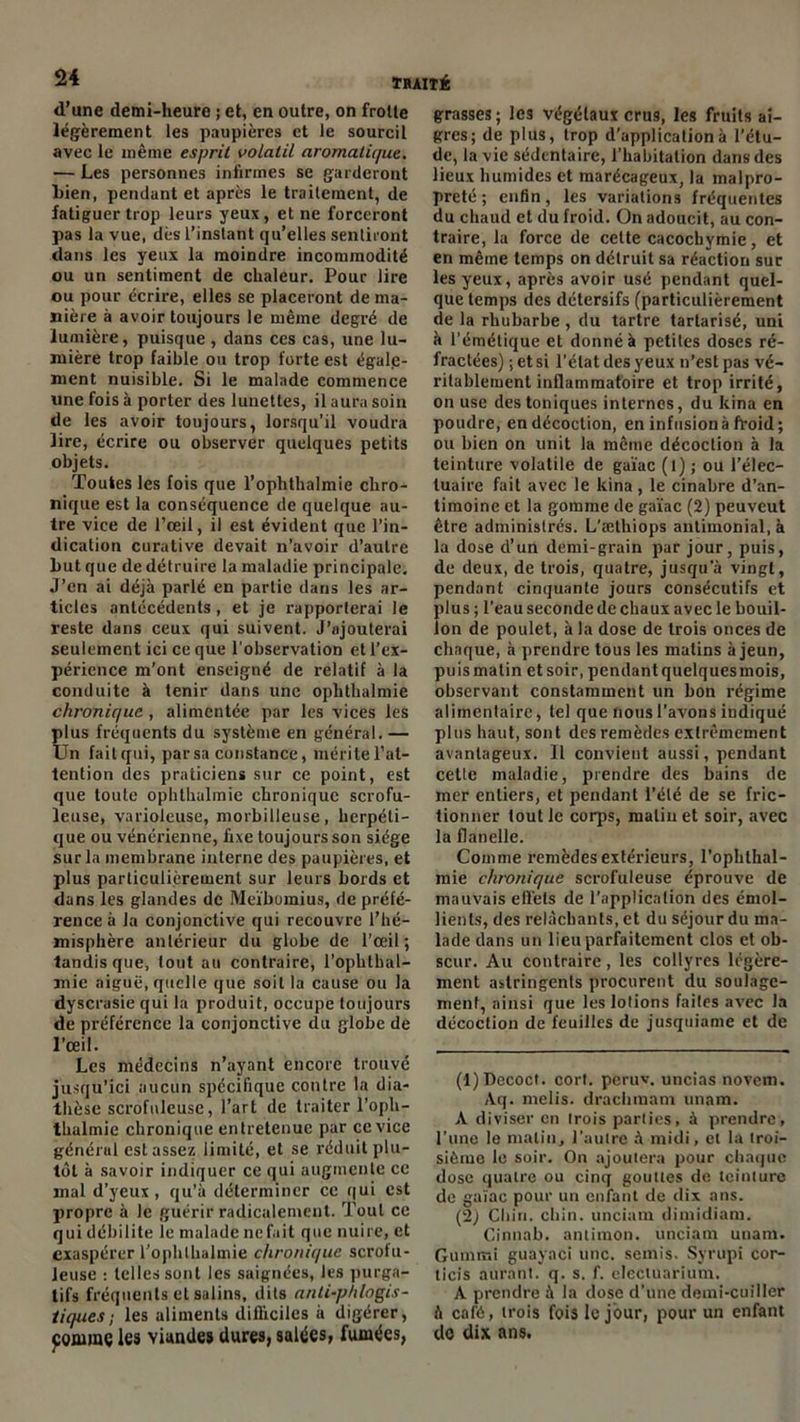 <1 une demi-heure ; et, en outre, on frotte légèrement les paupières et le sourcil avec le même esprit volatil aromatique. — Les personnes infirmes se garderont Lien, pendant et après le traitement, de fatiguer trop leurs yeux, et ne forceront pas la vue, dès l’instant qu’elles sentiront dans les yeux la moindre incommodité ou un sentiment de chaleur. Pour lire ou pour écrire, elles se placeront de ma- nière à avoir toujours le même degré de lumière, puisque, dans ces cas, une lu- mière trop faible ou trop forte est égale- ment nuisible. Si le malade commence une fois à porter des lunettes, il aura soin de les avoir toujours, lorsqu’il voudra lire, écrire ou observer quelques petits objets. Toutes les fois que l’ophthalmie chro- nique est la conséquence de quelque au- tre vice de l’œil, il est évident que l’in- dication curative devait n’avoir d’autre Lut que de détruire la maladie principale. J’en ai déjà parlé en partie dans les ar- ticles antécédents, et je rapporterai le reste dans ceux qui suivent. J’ajouterai seulement ici ce que l’observation et l’ex- périence m’ont enseigné de relatif à la conduite à tenir dans une oplithalmie chronique, alimentée par les vices les plus fréquents du système en général. — Un fait qui, par sa constance, mérite l’at- tention des praticiens sur ce point, est que toute oplithalmie chronique scrofu- leuse, varioleuse, morbilleuse, herpéti- que ou vénérienne, fixe toujours son siège sur la membrane interne des paupières, et plus particulièrement sur leurs bords et dans les glandes de Meïbomius, de préfé- rence à la conjonctive qui recouvre l’hé- misphère antérieur du globe de l’œil; tandis que, lout au contraire, l'ophlhal- mie aiguë, quelle que soit la cause ou la dyscrasie qui la produit, occupe toujours de préférence la conjonctive du globe de l’œil. Les médecins n’ayant encore trouvé jusqu’ici aucun spécifique contre la dia- thèse scrofuleuse, l’art de traiter l’oph- thalmie chronique entretenue par ce vice général estasse/, limité, et se réduit plu- tôt à savoir indiquer ce qui augmente ce mal d’yeux, qu’à déterminer ce qui est propre à le guérir radicalement. Tout ce qui débilite le malade nefait que nuire, et exaspérer l’ophlhalmie chronique scrofu- leuse : telles sont les saignées, les purga- tifs fréquents et salins, dits anli-phlogis- tiques; les aliments difficiles à digérer, pornraç les viandes dures, salées, fumées, grasses; les végétaux crus, les fruits ai- gres; de plus, trop d’application à l’étu- de, la vie sédentaire, l’habitation dans des lieux humides et marécageux, la malpro- preté ; enfin, les variations fréquentes du chaud et du froid. On adoucit, au con- traire, la force de cette cacochymie, et en même temps on détruit sa réaction suc les yeux, après avoir usé pendant quel- que temps des détersifs (particulièrement de la rhubarbe , du tartre tartarisé, uni à l’émétique et donné à petites doses ré- fractées) ; et si l’état des yeux n’est pas vé- ritablement inflammatoire et trop irrité, on use des toniques internes, du kina en poudre, en décoction, en infusion à froid; ou bien on unit la même décoction à la teinture volatile de gaïae (l); ou l’élec- luaire fait avec le kina , le cinabre d’an- timoine et la gomme de gaïae (2) peuveut être administrés. L’æthiops antimonial, à la dose d’un demi-grain par jour, puis, de deux, de trois, quatre, jusqu'à vingt, pendant cinquante jours consécutifs et plus ; l’eau seconde de chaux avec le bouil- lon de poulet, à la dose de trois onces de chaque, à prendre tous les matins à jeun, puis matin et soir, pendant quelques mois, observant constamment un bon régime alimentaire, tel que nous l’avons indiqué plus haut, sont des remèdes extrêmement avantageux. Il convient aussi, pendant celte maladie, prendre des bains de mer entiers, et pendant l’été de se fric- tionner tout le corps, matin et soir, avec la flanelle. Comme remèdes extérieurs, l’ophlhal- mie chronique scrofuleuse éprouve de mauvais effets de l’application des émol- lients, des relâchants, et du séjour du ma- lade dans un lieu parfaitement clos et ob- scur. Au contraire, les collyres légère- ment astringents procurent du soulage- ment, ainsi que les lotions faites avec la décoction de feuilles de jusquiame et de (1) Decoct. cort. peruv. uncias novem. Aq. melis. drachmam unam. A diviser en trois parties, à prendre, l’une le matin, l’autre à midi, et la troi- sième le soir. On ajoutera pour chaque dose quatre ou cinq gouttes de teinture de gaïae pour un enfant de dix ans. (2) Chin. chin. unciam dimidiam. Cinnab. antimon. unciam unam. Gumir.i guayaci une. semis. Syrupi cor- licis aurant. q. s. f. electuarium. A prendre à la dose d’une demi-cuiller à café, trois fois le jour, pour un enfant do dix ans.