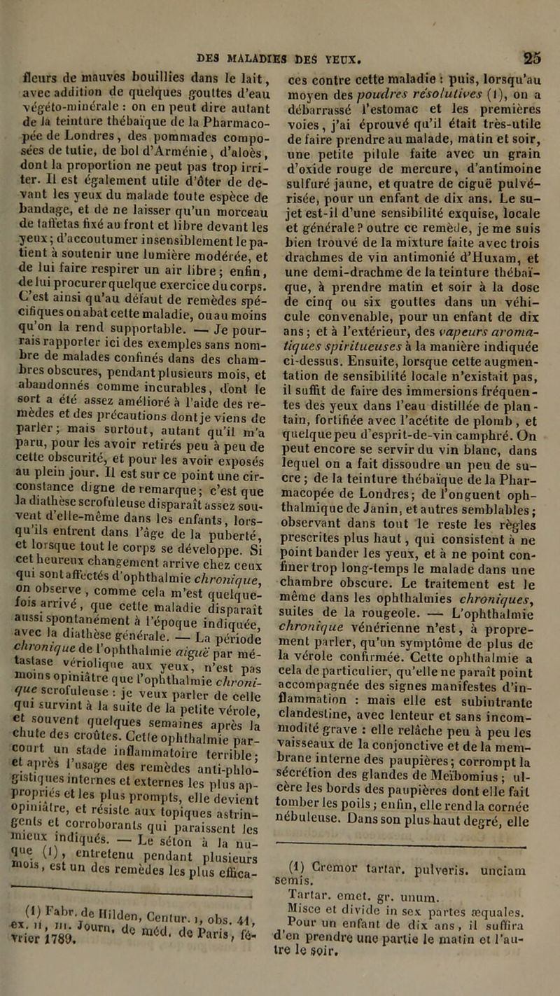 fleurs de mauves bouillies dans le lait, avec addilion de quelques gouttes d’eau végéto-minérale : on en peut dire autant de la teinture thébaïque de la Pharmaco- pée de Londres, des pommades compo- sées de tulie, de bol d’Arménie, d’aloès, dont la proportion ne peut pas trop irri- ter. Il est également utile d’ôter de de- vant les yeux du malade toute espèce de bandage, et de ne laisser qu’un morceau de taffetas fixé au front et libre devant les yeux ; d’accoutumer insensiblement le pa- tient à soutenir une lumière modérée, et de lui faire respirer un air libre ; enfin, de lui procurer quelque exercice du corps. C est ainsi qu’au défaut de remèdes spé- cifiques on abat celte maladie, ou au moins qu’on la rend supportable. — Je pour- rais rapporter ici des exemples sans nom- bre de malades confinés dans des cham- bres obscures, pendant plusieurs mois, et abandonnés comme incurables, dont le sort a été assez amélioré à l'aide des re- medes et des précautions dont je viens de parler; mais surtout, autant qu’il m’a paru, pour les avoir retirés peu à peu de cette obscurité, et pour les avoir exposés au plein jour. Il est sur ce point une cir- constance digne de remarque; c’est que la diathèse scrofuleuse disparaît assez sou- vent d’elle-même dans les enfants, lors- qu ils entrent dans l’âge de la puberté, et lorsque tout le corps se développe. Si cet heureux changement arrive chez ceux qui sontaftectés d’ophthalmie chronique, on observe , comme cela m’est quelque- fois arrivé, que cette maladie disparaît aussi spontanément à l’époque indiquée avec la diathèse générale. — La période chronique de l’ophthalmie aiguë par mé- tastase vériolique aux yeux, n’est pas moins opiniâtre que l’ophthalmie chroni- que scrofuleuse : je veux parler de celle qui survint à la suite de la petite vérole et souvent quelques semaines après la chute des croûtes. Cetle ophthalmie par- court un stade inflammatoire terrible* et après l’usage des remèdes anti-phlo- gistiquesinternes et externes les plus ap- propries et les plus prompts, elle devient opiniâtre, et résiste aux topiques astrin- gents et corroborants qui paraissent les mieux indiqués. - Le séton à la nul nndu î ent[etenu Pendant plusieurs m01s> est un des remèdes les plus eifica- C,('.i ,lildî°. Comur. ,,obs. 4 ces contre cette maladie : puis, lorsqu’au moyen des poudres résolutives (1), on a débarrassé l’estomac et les premières voies, j’ai éprouvé qu’il était très-utile de faire prendre au malade, matin et soir, une petite pilule faite avec un grain d’oxide rouge de mercure, d’antimoine sulfuré jaune, et quatre de ciguë pulvé- risée, pour un enfant de dix ans. Le su- jet est-il d’une sensibilité exquise, locale et générale? outre ce remède, je me suis bien trouvé de la mixture faite avec trois drachmes de vin antimonié d’Huxam, et une demi-drachme de la teinture thébaï- que, à prendre matin et soir à la dose de cinq ou six gouttes dans un véhi- cule convenable, pour un enfant de dix ans; et à l’extérieur, des vapeurs aroma- tiques spiritueuses à la manière indiquée ci-dessus. Ensuite, lorsque cette augmen- tation de sensibilité locale n’existait pas, il suffit de faire des immersions fréquen- tes des yeux dans l’eau distillée de plan- tain, fortifiée avec l’acétite de plomb , et quelque peu d’esprit-de-vin camphré. On peut encore se servir du vin blanc, dans lequel on a fait dissoudre un peu de su- cre ; de la teinture thébaïque de la Phar- macopée de Londres; de l’onguent oph- thalmique de Janin. et autres semblables ; observant dans tout le reste les règles prescrites plus haut, qui consistent à ne point hander les yeux, et à ne point con- finer trop long-temps le malade dans une chambre obscure. Le traitement est le même dans les ophthalmies chroniques, suites de la rougeole. — L’ophthalmie chronique vénérienne n’est, à propre- ment parler, qu’un symptôme de plus de la vérole confirmée. Celte ophthalmie a cela de particulier, qu’elle ne paraît point accompagnée des signes manifestes d’in- flammation : mais elle est subintrante clandestine, avec lenteur et sans incom- modité grave : elle relâche peu à peu les vaisseaux de la conjonctive et de la mem- brane interne des paupières; corrompt la sécrétion des glandes de Meïbomius ; ul- cère les bords des paupières dont elle fail tomber les poils ; enfin, elle rendla cornée nébuleuse. Dans son plus haut degré, elle (1) Grcmor tartar, pulveris. unciam semis. Tartar. emet. gr. unum. Misce et divide in sex partes æquales. Pour un enfant de dix ans, il suffira d en prendre une partie le matin et l’au- tre le soir.