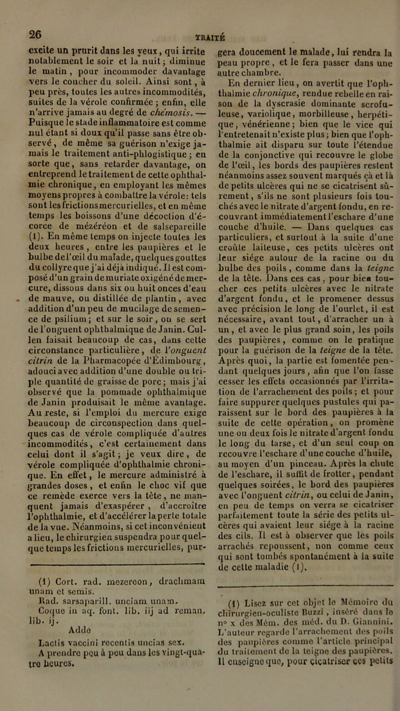 excite un prurit dans les yeux, qui irrite notablement le soir et la nuit ; diminue le matin, pour incommoder davantage vers le coucher du soleil. Ainsi sont, à peu près, toutes les autres incommodités, suites de la vérole confirmée ; enfin, elle n’arrive jamais au degré de chemosis. — Puisque le stade inflammatoire est comme nul étant si doux qu’il passe sans être ob- servé , de même sa guérison n’exige ja- mais le traitement anti-phlogistique ; en sorte que, sans retarder davantage, on entreprend le traitement de cette ophthal- mie chronique, en employant les mêmes moyens propres à combattre la vérole : tels sont lesfrictionsmercurielles, et en même temps les boissons d’une décoction d’é- corce de mézéréon et de salsepareille (1). En même temps on injecte toutes les deux heures, entre les paupières et le bulbe del’œil du malade, quelques gouttes du collyre que j'ai déjà indiqué. Il est com- posé d’un grain de muriate oxigéné de mer- cure, dissous dans six ou huit onces d’eau de mauve, ou distillée de plantin , avec addition d’un peu de mucilage de semen- ce de psilium ; et sur le soir, ou se sert de l’onguent ophthalmique de Janin. Cul- len faisait beaucoup de cas, dans cette circonstance particulière, de l'onguent citrin de la Pharmacopée d’Edimbourg, adouci avec addition d’une double ou tri- ple quantité de graisse de porc; mais j’ai observé que la pommade ophthalmique de Janin produisait le même avantage. Au reste, si l’emploi du mercure exige beaucoup de circonspection dans quel- ques cas de vérole compliquée d’autres incommodités, c’est certainement dans celui dont il s’agit; je veux dire, de vérole compliquée d’ophthalmie chroni- que. En effet, le mercure administré à grandes doses , et enfin le choc vif que ce remède exerce vers la tête, ne man- quent jamais d’exaspérer , d’accroître l’ophthalmie, et d’accélérer la perte totale de la vue. Néanmoins, si cet inconvénient a lieu, le chirurgien suspendra pour quel- que temps les frictions mercurielles, pur- gera doucement le malade, lui rendra la peau propre , et le fera passer dans une autre chambre. En dernier lieu, on avertit que l’oph- thalmic chronique, rendue rebelle en rai- son de la dyscrasie dominante scrofu- leuse, variolique, morbilleuse, herpéti- que , vénérienne ; bien que le vice qui l’entretenait n’existe plus ; bien que l’oph- thalmie ait disparu sur toute l’étendue de la conjonctive qui recouvre le globe de l’œil, les bords des paupières restent néanmoins assez souvent marqués çà et là de petits ulcères qui ne se cicatrisent sû- rement, s’ils ne sont plusieurs fois tou- chés avec le nitrate d’argent fondu, en re- couvrant immédiatement l’eschare d’une couche d’huile. — Dans quelques cas particuliers, et surtout à la suite d’une croûte laiteuse, ces petits ulcères ont leur siège autour de la racine ou du bulbe des poils, comme dans la teigne de la tête. Dans ces cas, pour bien tou- cher ces petits ulcères avec le nitrate d’argent fondu, et le promener dessus avec précision le long de l’ourlet, il est nécessaire, avant tout, d’arracher un à un, et avec le plus grand soin, les poils des paupières, comme on le pratique pour la guérison de la teigne de la tète. Après quoi, la partie est fomentée pen- dant quelques jours, afin que l’on fasse cesser les cflets occasionnés par l’irrita- tion de l’arrachement des poils ; et pour faire suppurer quelques pustules qui pa- raissent sur le bord des paupières à la suite de cette operation, on promène une ou deux fois le nitrate d’argent fondu le long du tarse, et d’un seul coup on recouvre l’eschare d’une couche d’huile, au moyen d’un pinceau. Après la chute de l’escliare, il suffit de frotter, pendant quelques soirées, le bord des paupières avec l’onguent citrin, ou celui de Janin, en peu de temps on verra se cicatriser parfaitement toute la série des petits ul- cères qui avaient leur siège à la racine des cils. Il est à observer que les poils arrachés repoussent, non comme ceux qui sont tombés spontanément à la suite de cette maladie (1). (1) Cort. rad. mezereon, drachmam unam et semis. Rad. sarsaparill. unciam unam. Coque in aq. font. lib. iij ad reman. lib. ij. Addo Lactis vaccini rcccntis uncias sex. A prendre pou à pou dans les Yingt-qua- tro heures. (1) Lisez sur cet objet le Mémoire du chirurgien-oculiste Buzzi, inséré dans lo n” x des Mém. des méd. du D. Giannini. L’auteur regarde l’arrachement des poils des paupières comme l’article principal du traitement de la teigne des paupières. 11 cnscignoque, pour cicatriser ccs petits