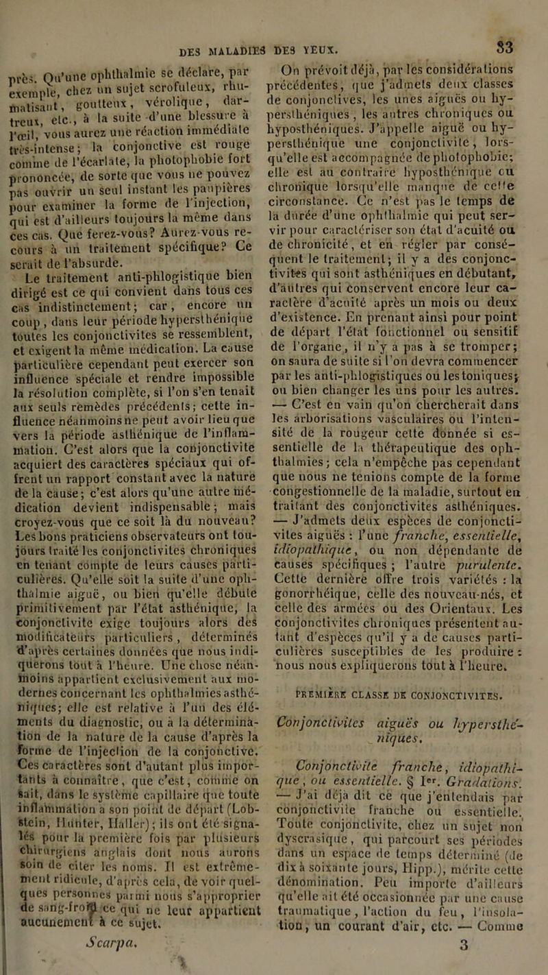 53 m-c< Qu'une ophthalmie se déclare, par exemple, chez un sujet scrofuleux, rhu- matisant, goutteux, vérolique, dar- trcux, etc., à la suite d une blessure a l'œil, vous aurez une réaction immédiate très-intense; la conjonctive est rouge comme de l’écarlate, la photophobie fort prononcée, de sorte que vous ne pouvez pas ouvrir un seul instant les paupières pour examiner la forme de 1 injection, qui est d’ailleurs toujours la même dans ces cas. Que ferez-vous? Aurez-vous re- cours à un traitement spécifique? Ce serait de l’absurde. Le traitement anti-phlogistique bien dirigé est ce qui convient dans tous ces cas indistinctement ; car , encore un coup , dans leur période hypersthénique toutes les conjonctivites se ressemblent, et exigent la même médication. La cause particulière cependant peut exercer son influence spéciale et rendre impossible la résolution complète, si l’on s’en tenait aux seuls remèdes précédents; cette in- fluence néanmoins ne peut avoir lieu que vers la période asthénique de l’inflam- mation. C’est alors que la conjonctivite acquiert des caractères spéciaux qui of- frent un rapport constant avec la nature de la cause; c'est alors qu’une autre mé- dication devient indispensable; mais croyez-vous que ce soit là du nouveau? Les bons praticiens observateurs ont tou- jours traité les conjonctivites chroniques en tenant compte de leurs causes parti- culières. Qu’elle soit la suite d’une oph- thalmie aiguë, ou bien qu’elle débute primitivement par l’état asthénique, la conjonctivite exige toujours alors des modiheateurs particuliers , déterminés d’après certaines données que nous indi- querons tout à l'heure. Une chose néan- moins appartient exclusivement aux mo- dernes concernant les ophlhalmiesasthé- niques; elle est relative à l’un des élé- ments du diagnostic, ou à la détermina- tion de la nature de la cause d’après la forme de l’injèdioh de la conjonctive. Ces caractères sont d’autant plus impor- tants à connaître, que c’est, connue on sait, dans le système capillaire que toute inflammation a son point de départ (Lob- stein, llunter, Ilaller); ils ont été signa- lés pour la première fois par plusieurs chirurgiens anglais dont nous aurons soin de citer les noms. Il est extrême- ment ridicule, d’après cela, de voir quel- ques personnes parmi noirs s’approprier de sang-froÇl ce qui ne leur appartient aucunement à ce sujet. On prévoit déjà, par les considéra lions précédentes, que j’admets deux classes de conjonctives, les unes aigues ou hy- persthéniques , les antres chroniques ou hyposthéniquès. J’appelle aiguë ou hy- perslhénique une conjonctivite, lors- qu’elle est accompagnée de plrolophobic; elle est au contraire lryposthémque eu chronique lorsqu’elle manque de ccMe circonstance. Ce n’est pas le temps de la durée d’une ophtlialmie qui peut ser- vir pour caractériser son étal d'acuité ou de chronicité, et en régler par consé- quent le traitement; il y a des conjonc- tivites qui sont asthéniques en débutant, d’autres qui conservent encore leur ca- ractère d’acuité après un mois ou deux d’existence. En prenant ainsi pour point de départ l’état fonctionnel ou sensitif de l’organe, il n’y a pas à se tromper; on saura de suite si l’on devra commencer par les anti-phlogistiques ou les toniques; ou bien changer les uns pour les autres. — C’est en vain qu'on chercherait dans les arborisations vasculaires ou l’inten- sité de la rougeur celte donnée si es- sentielle de la thérapeutique des opli- thalmies; cela n’empêche pas cependant que nous ne tenions compte de la forme congestionnelle de la maladie, surtout en traitant des conjonctivites asthéniques. — J’admets deux espèces de conjoncti- vites aiguës ; l’une franche, essentielle, idiopathique, ou non dépendante de causes spécifiques ; l’autre purulente. Cette dernière offre trois variétés : la gonorrhéique, celle des nouveau-nés, et celle des armées ou des Orientaux. Les conjonctivites chroniques présentent au- tant d’espèces qu’il y a de causes parti- culières susceptibles de les produire : nous nous expliquerons tout à l’heure. PREMIERE CLASSE DE CONJONCTIVITES. Conjonctivites aiguës ou hjpersthé- niques. Conjonctivite franche, idiopathi- que , ou essentielle. § I«. Gradations. — J’ai déjà dit cè que j’entendais par conjonctivite franche ou essentielle., Toute conjonctivite, chez un sujet non dyscrasique, qui parcourt ses périodes dans un espace de temps déterminé (de dix à soixante jours, Hipp.), mérite cette dénomination. Peu importe d’ailleurs qu’elle ait été occasionnée par une cause traumatique , l’action du feu, l'insola- tion, un courant d’air, etc. — Gomma