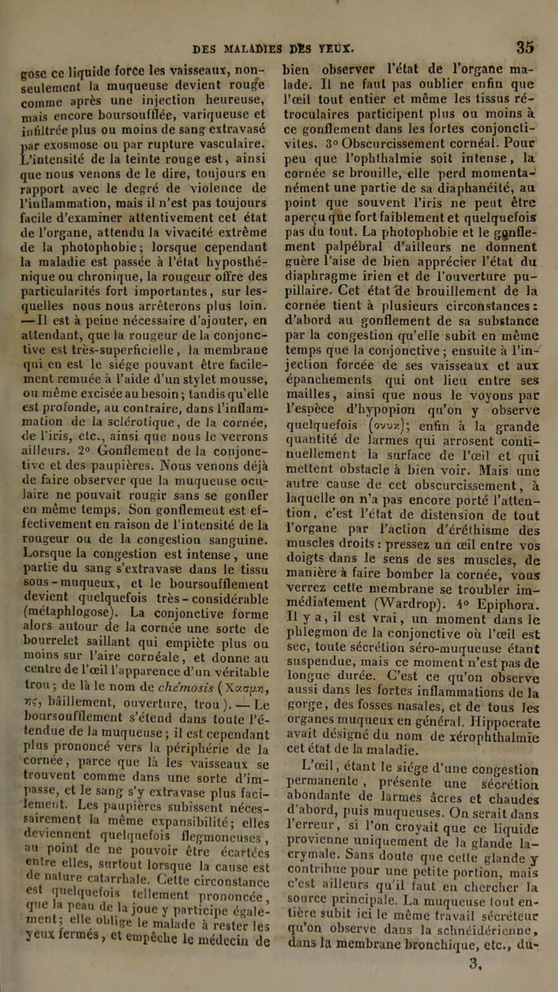 gose ce liquide force les vaisseaux, non- seulement la muqueuse devient rouffe comme après une injection heureuse, niais encore boursoufflée, variqueuse et infiltrée plus ou moins de sang extravasé par exosmose ou par rupture vasculaire. L’intensité de la teinte rouge est, ainsi que nous venons de le dire, toujours en rapport avec le degré de violence de l’inflammation, mais il n’est pas toujours facile d’examiner attentivement cet état de l’organe, attendu la vivacité extrême de la photophobie ; lorsque cependant la maladie est passée à l’état hyposthé- nique ou chronique, la rougeur offre des particularités fort importantes, sur les- quelles nous nous arrêterons plus loin. — Il est à peine nécessaire d’ajouter, en attendant, que la rougeur de la conjonc- tive est très-superficielle, la membrane qui en est le siège pouvant être facile- ment x’emuée à l’aide d’un stylet mousse, ou même excisée aubesoin; tandis qu’elle est profonde, au contraire, dans l’inflam- mation de la sclérotique, de la cornée, de l’iris, etc., ainsi que nous le verrons ailleurs. 2° Gonflement de la conjonc- tive et des paupières. Nous venons déjà de faire observer que la muqueuse ocu- laire ne pouvait rougir sans se gonfler en même temps. Son gonflement est ef- fectivement en raison de l’intensité de la rougeur ou de la congestion sanguine. Lorsque la congestion est intense , une partie du sang s’extravase dans le tissu sous - muqueux, et le boursoufflement devient quelquefois très - considérable (métaphlogose). La conjonctive forme alors autour de la cornée une sorte de bourrelet saillant qui empiète plus ou moins sur l’aire cornéale, et donne au centre de 1 œil l’apparence d’un véritable trou ; de la le nom de chemosis (Xaap.r ?iç, bâillement, ouverture, trou). — I. boursoufflement s’étend dans toute l’i tendue de la muqueuse ; il est cependar plus prononcé vers la périphérie de 1 cornée, parce que là les vaisseaux s trouvent comme dans une sorte d’im passe, et le sang s’y extravase plus faci lement. Les paupières subissent néces sairement la même expansibilité ; élit deviennent quelquefois flegmoneuses au point de ne pouvoir être écartét entre elles, surtout lorsque la cause e1 de nature catarrhale. Cette circonstanc est quelquefois tellement prononcée que a peau de la joue y participe égalt ment; elle obl,ge le malade à rester le yeux fermés, et empêche le médecin <j bien observer l'état de l’organe ma- lade. Il ne faut pas oublier enfin que l’œil tout entier et même les tissus ré- troculaires participent plus ou moins à ce gonflement dans les fortes conjoncti- vites. 3° Obscurcissement cornéal. Pour peu que l’ophthalmie soit intense, la cornée se brouille, elle perd momenta- nément une partie de sa diaphanéilé, au point que souvent l’iris ne peut être aperçu que fort faiblement et quelquefois pas du tout. La photophobie et le gonfle- ment palpébral d’ailleurs ne donnent guère l’aise de bien apprécier l’état du diaphragme irien et de l’ouverture pu- pillaire. Cet état 'de brouillement de la cornée tient à plusieurs circonstances : d’abord au gonflement de sa substance par la congestion qu’elle subit en même temps que la conjonctive; ensuite à l’in- jection forcée de ses vaisseaux et aux épanchements qui ont lieu entre ses mailles, ainsi que nous le voyons par l’espèce d’hypopion qu’on y observe quelquefois (ovux); enfin à la grande quantité de larmes qui arrosent conti- nuellement la surface de l’œil et qui mettent obstacle à bien voir. Mais une autre cause de cet obscurcissement, à laquelle on n’a pas encore porté l’atten- tion, c’est l’état de distension de tout l’organe par l’action d’éréthisme des muscles droits : pressez un œil entre vos doigts dans le sens de ses muscles, de manière à faire bomber la cornée, vous verrez cette membrane se troubler im- médiatement (Wardrop). 4° Epiphora. Il y a, il est vrai, un moment dans le phlegmon de la conjonctive où l’œil est sec, toute sécrétion séro-muqueuse étant suspendue, mais ce moment n’est pas de longue durée. C’est ce qu’on observe aussi dans les fortes inflammations de la gorge, des fosses nasales, et de tous les organes muqueux en général. Hippocrate avait désigné du nom de xérophthalmie cet état de la maladie. L œil, étant le siège d’une congestion permanente , présente une sécrétion abondante de larmes âcres et chaudes d'abord, puis muqueuses. On serait dans 1 erreur, si 1 on croyait que ce liquide provienne uniquement de la glande la- crymale. Sans douto que cetle glande y contribue pour une petite portion, mais c est ailleurs qu’il faut en chercher la source principale. La muqueuse tout en- tière subit ici le même travail sécréteur qu’on observe dans la sebnéidérienne, dans la membrane bronchique, etc., du- 3.