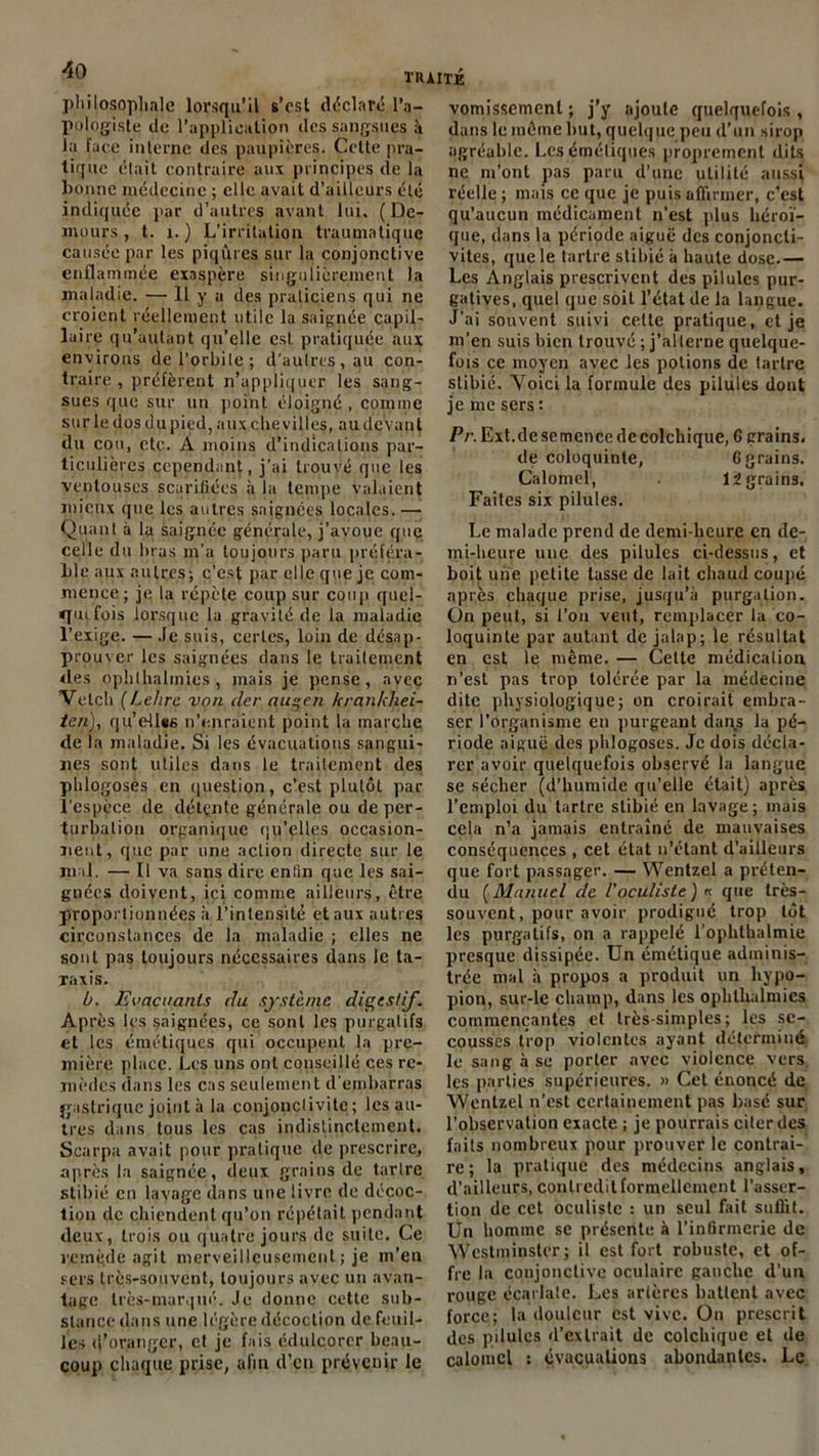 philosophale lorsqu’il s’cst déclaré l’a- pologiste de l’application des sangsues à la face interne des paupières. Cette pra- tique était contraire aux principes de la bonne médecine ; elle avait d’ailleurs été indiquée par d’autres avant lui, ( De- inours, t. 1.) L’irritation traumatique causée par les piqûres sur la conjonctive enflammée exaspère singulièrement la maladie. — 11 y a des praticiens qui ne croient réellement utile la saignée capil- laire qu’autant qu’elle est pratiquée aux environs de l’orbite; d'autres, au con- traire , préfèrent n’appliquer les sang- sues que sur un point éloigné, comme sur le dos dupied, aux che villes, audevant du cou, etc. A moins d’indications par- ticulières cependant, j’ai trouvé que les ventouses scarifiées à la tempe valaient mieux que les autres saignées locales. — Quant à la saignée générale, j’avoue que celle du bras m’a toujours paru préféra- ble aux autres; c’esf par elle que je com- mence; je la répète coup sur coup quel- quefois lorsque la gravité de la maladie l’exige. — Je suis, certes, loin de désap- prouver les saignées dans le traitement des ophlhalinies , mais je pense, avec Velch (Lehre von cler augen krankhei- ten), qu’eflss n’enraient point la marche de la maladie. Si les évacuations sangui- nes sont utiles dans le traitement des phlogosès en question, c’est plutôt par l'espèce de détçnte générale ou de per- turbation organique qu'elles occasion- nent, que par une action directe sur le mal. — Il va sans dire enfin que les sai- gnées doivent, ici comme ailleurs, être proportionnées à l’intensité et aux autres circonstances de la maladie ; elles ne sont pas toujours nécessaires dans le ta- Taxis. b. Evacuants du système diç’cstif. Après les saignées, ce sont les purgatifs et les émétiques qui occupent la pre- mière place. Les uns ont conseillé ces re- mèdes dans les cas seulement d'embarras gastrique joint à la conjonctivite; les au- tres dans tous les cas indistinctement. Scarpa avait pour pratique de prescrire, après la saignée, deux grains de tartre stibié en lavage dans une livre de décoc- tion de chiendent qu’on répétait pendant deux, trois ou quatre jours de suite. Ce remède agit merveilleusement ; je m’en sers très-souvent, toujours avec un avan- tage très-marqué. Je donne cette sub- stance dans une légère décoction de feuil- les d’oranger, et je fais édulcorer beau- coup chaque prise, afin d’en prévenir le vomissement ; j’y ajoute quelquefois , dans le même but, quelque peu d’un sirop agréable. Les émétiques proprement dits ne m’ont pas paru d’une utilité aussi réelle ; mais ce que je puis affirmer, c’est qu’aucun médicament n’est plus héroï- que, dans la période aiguë des conjoncti- vites, que le tartre stibié à haute dose.— Les Anglais prescrivent des pilules pur- gatives, quel que soit l’état de la langue. J’ai souvent suivi celte pratique, et je m’en suis bien trouvé ; j’alterne quelque- fois ce moyen avec les potions de tartre stibié. Yoici la formule des pilules dont je me sers : Pr. Ext.de semence de colchique, 6 grains. de coloquinte, 6 grains. Calomel, 12 grains. Faites six pilules. Le malade prend de demi-heure en de- mi-heure une des pilules ci-dessus, et boit une petite lasse de lait chaud coupé après chaque prise, jusqu’à purgation. On peut, si l’on veut, remplacer la co- loquinte par autant de jalap; le résultat en est le même. — Cette médication n’est pas trop tolérée par la médecine dite physiologique; on croirait embra- ser l’organisme en purgeant dai\s la pé- riode aiguë des phlogosès. Je dois décla- rer avoir quelquefois observé la langue se sécher (d'humide qu’elle était) après l’emploi du tartre stibié en lavage; mais cela n’a jamais entraîné de mauvaises conséquences , cet état n’étant d’ailleurs que fort passager. — Wentzel a préten- du (Manuel de l'oculiste) « que très- souvent, pour avoir prodigué trop tôt les purgatifs, on a rappelé l’ophthalmie presque dissipée. Un émétique adminis- trée mal à propos a produit un liypo- pion, sur-le champ, dans les ophlhalmies commençantes et très-simples; les se- cousses trop violentes ayant déterminé le sang à se porter avec violence vers les parties supérieures. » Cet énoncé de Wentzel n’est certainement pas basé sur l’observation exacte ; je pourrais citer des faits nombreux pour prouver le contrai- re; la pratique des médecins anglais, d’ailleurs, contredit formellement l’asser- tion de cet oculiste ; un seul fait suffit. Un homme se présente à l’infirmerie de Westminster; il est fort robuste, et of- fre la conjonctive oculaire gauche d’un rouge écarlate. Les artères battent avec force; la douleur est vive. On prescrit des pilules d’extrait de colchique et de calomel : évacuations abondantes. Le