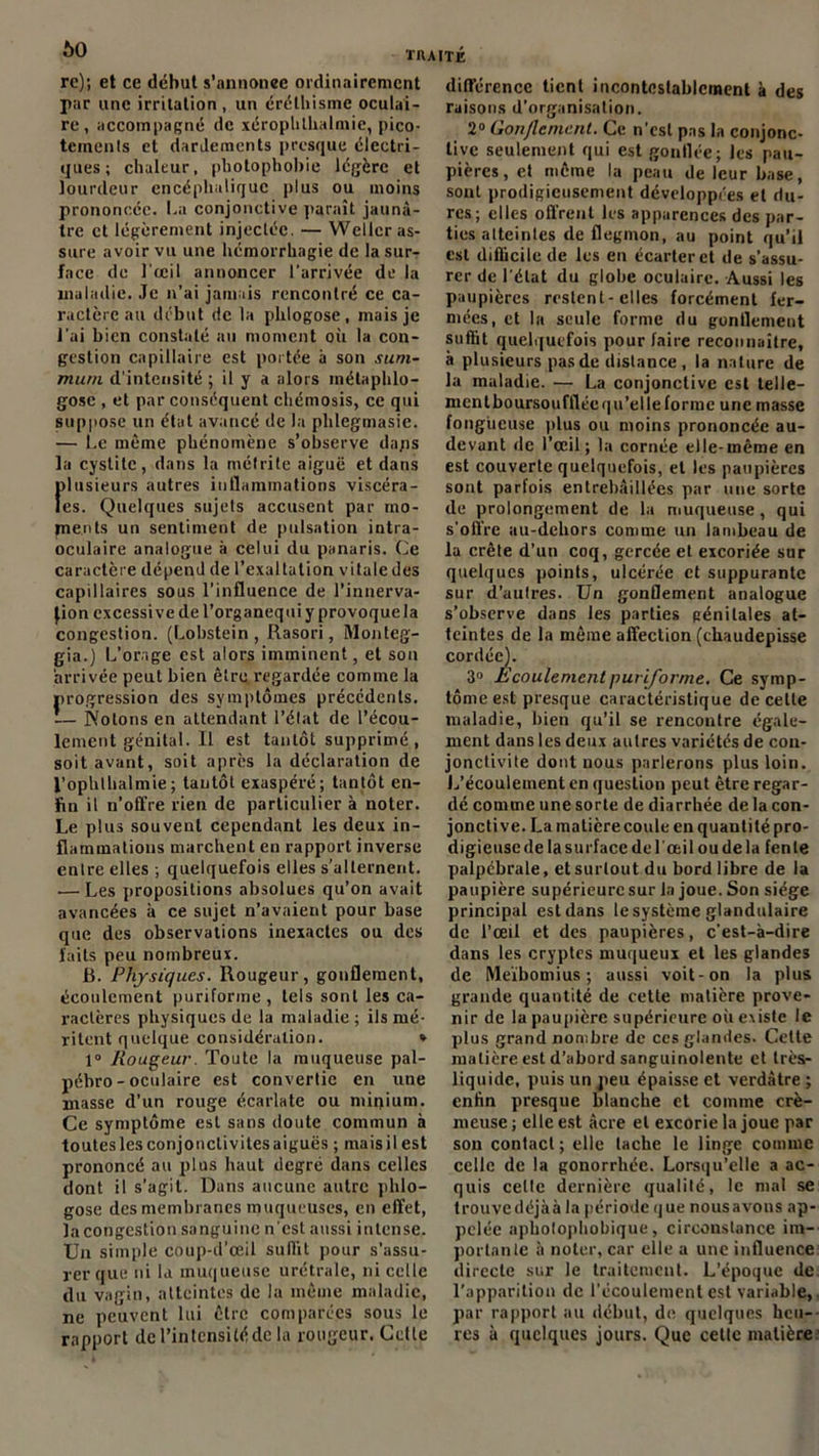 60 re); et ce début s’annonce ordinairement par une irritation , un éréthisme oculai- re, accompagné de xérophlhalniie, pico- teinenls et dardements presque électri- ques ; chaleur, photophobie légère et lourdeur encéphalique plus ou moins prononcée. La conjonctive paraît jaunâ- tre et légèrement injectée. — Wellcr as- sure avoir vu une hémorrhagie de la sur- face de l'œil annoncer l'arrivée de la maladie. Je n’ai jamais rencontré ce ca- ractère au début de la phlogose, mais je l’ai bien constaté au moment où la con- gestion capillaire est portée à son sum- mum d’intensité ; il y a alors métaphlo- gose , et par conséquent chémosis, ce qui suppose un état avancé de la phlegmasic. — Le même phénomène s’observe daps la cystite, dans la métrite aiguë et dans rdusieurs autres inflammations viscéra- es. Quelques sujets accusent par mo- pients un sentiment de pulsation intra- oculaire analogue à celui du panaris. Ce caractère dépend de l’exaltation vitale des capillaires sous l’influence de l'innerva- Jion excessive de l’organeq ni y provoque la congestion. (Lobstein , Rasori, Monteg- gia.) L’orage est alors imminent, et sou arrivée peut bien être regardée comme la progression des symptômes précédents. — Notons en attendant l’état de l’écou- lement génital. Il est tantôt supprimé , soit avant, soit après la déclaration de l’ophthalmie; tantôt exaspéré; tantôt en- fin il n’offre rien de particulier à noter. Le plus souvent cependant les deux in- flammations marchent en rapport inverse entre elles ; quelquefois elles s’alternent. .— Les propositions absolues qu’on avait avancées à ce sujet n’avaient pour base que des observations inexactes ou des laits peu nombreux. B. Physiques. Rougeur, gonflement, écoulement puriforme , tels sont les ca- ractères physiques de la maladie; ils mé- ritent quelque considération. * 1° Rougeur. Toute la muqueuse pal- pébro - oculaire est convertie en une masse d'un rouge écarlate ou minium. Ce symptôme est sans doute commun à touteslesconjonctivitesaiguës ; maisilest prononcé au plus haut degré dans celles dont il s’agit. Dans aucune autre phlo- gose des membranes muqueuses, en effet, la congestion sanguine n'est aussi intense. Un simple coup-d’œil suffit pour s’assu- rer que ni la muqueuse urétrale, ni celle du vagin, atteintes de la même maladie, ne peuvent lui être comparées sous le rapport de l’intensité de la rougeur. Cette différence tient incontestablement à des raisons d’organisation. 2° Gonflement. Ce n'est pas la conjonc- tive seulement qui est gonflée; les pau- pières, et même la peau de leur base, sont prodigieusement développées et du- res; elles offrent les apparences des par- ties atteintes de flegmon, au point qu’il est difficile de les en écarter et de s’assu- rer de l’état du globe oculaire. Aussi les paupières restent-elles forcément fer- mées, et la seule forme du gonflement suffit quelquefois pour faire reconnaître, à plusieurs pas de distance , la nature de la maladie. — La conjonctive est tel 1 e— mcntboursouffléequ’elleformc une masse fongueuse plus ou moins prononcée au- devant de l’œil; la cornée elle-même en est couverte quelquefois, et les paupières sont parfois entrebâillées par une sorte de prolongement de la muqueuse , qui s'offre au-debors comme un lambeau de la crête d’un coq, gercée et excoriée sur quelques points, ulcérée et suppurante sur d’autres. Un gonflement analogue s’observe dans les parties génitales at- teintes de la même affection (cbaudepisse cordée). 3° Ecoulement puriforme. Ce symp- tôme est presque caractéristique de celle maladie, bien qu’il se rencontre égale- ment dans les deux autres variétés de con- jonctivite dont nous parlerons plus loin. L’écoulement en question peut être regar- dé comme une sorte de diarrhée de la con- jonctive. La matière coule en quantité pro- digieuse de la surface de l'œil ou de la fente palpébrale, et surtout du bord libre de la paupière supérieure sur la joue. Son siège principal est dans le système glandulaire de l’œil et des paupières, c'est-à-dire dans les cryptes muqueux et les glandes de Meïbomius ; aussi voit-on la plus grande quantité de cette matière prove- nir de la paupière supérieure oii existe le plus grand nombre de ces glandes. Cette matière est d’abord sanguinolente et très- liquide, puis un peu épaisse et verdâtre ; enfin presque blanche et comme cré- meuse ; elle est âcre et excorie la joue par son contact ; elle tache le linge comme celle de la gonorrhée. Lorsqu’elle a ac- quis celte dernière qualité, le mal se trouyedéjàà la période que nousavons ap- pelée aphotophobique, circonstance im- portante à noter, car elle a une influence directe sur le traitement. L’époque de l’apparition de l'écoulement est variable, par rapport au début, de quelques heu- res à quelques jours. Que cette matière