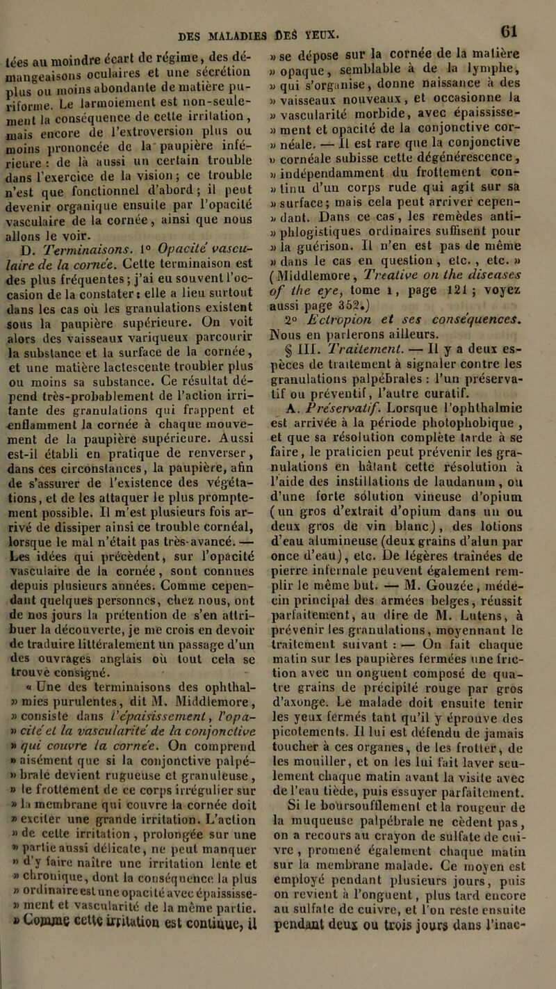 tées au moindre écart de régime, des dé- mangeaisons oculaires et une sécrétion plus ou moins abondante de matière pu- riforme. Le larmoiement est non-seule- ment la conséquence de cette irritation , niais encore de l’extroversion plus ou moins prononcée de la paupière infé- rieure : de là aussi un certain trouble dans l’exercice de la vision ; ce trouble n’est que fonctionnel d’abord; il peut devenir organique ensuite par l’opacité vasculaire de la cornée, ainsi que nous allons le voir. D. Terminaisons. 1° Opacité vascu- laire de la cornée. Celte terminaison est des plus fréquentes ; j’ai eu souvent l’oc- casion de la constater: elle a lieu surtout dans les cas où les granulations existent sous la paupière supérieure. On voit alors des vaisseaux variqueux parcourir la substance et la surface de la cornée, et une matière lactescente troubler plus ou moins sa substance. Ce résultat dé- pend très-probablement de l’action irri- tante des granulations qui frappent et enflamment la cornée à chaque mouve- ment de la paupière supérieure. Aussi est-il établi en pratique de renverser, dans ces circonstances, la paupière, afin de s’assurer de l’existence des végéta- tions , et de les attaquer le plus prompte- ment possible. Il m’est plusieurs fois ar- rivé de dissiper ainsi ce trouble cornéal, lorsque le mal n’était pas très-avancé. — Les idées qui précèdent, sur l’opacité vasculaire de la cornée, sont connues depuis plusieurs années. Comme cepen- dant quelques personnes, chez nous, ont de nos jours la prétention de s’en attri- buer la découverte, je me crois en devoir de traduire littéralement un passage d’un des ouvrages anglais où tout cela se trouve consigué. « Une des terminaisons des ophthal- « mies purulentes, dit M. Middlemore, » consiste dans V épaisissement, Vopa- « cité et la vascularité de la conjonctive » qui couvre la cornée. On comprend «aisément que si la conjonctive palpé- » braie devient rugueuse et granuleuse , » le frottement de ce corps irrégulier sur » la membrane qui couvre la cornée doit «exciter une grande irritation. L’action » de cette irritation , prolongée sur une «partieaussi délicate, ne peut manquer » d’y faire naître une irritation lente et » chronique, dont la conséquence la plus » ordinaire est une opacité avec épaississe- » ment et vascularité de la même partie. » Copunç cctlç irritation est continue, ii » se dépose sur la cornée de la matière «opaque, semblable à de la lymphe, «qui s’organise, donne naissance à des «vaisseaux nouveaux, et occasionne la «vascularité morbide, avec épaississe- » ment et opacité de la conjonctive cor- » riéale. — Il est rare que la conjonctive » cornéale subisse cette dégénérescence, « indépendamment du frottement con- » tinu d’un corps rude qui agit sur sa «surface; mais cela peut arriver cepen- « dant. Dans ce cas, les remèdes anti- « phlogistiques ordinaires suffisent pour « la guérison. Il n’en est pas de même » dans le cas en question , etc. , etc. » (Middlemore, Treative on the discases of the eje, tome 1, page 121; voyez aussi page 352.) 2° Ectropion et ses conséquences. Nous en parlerons ailleurs. § III. Traitement. — U y a deux es- pèces de traitement à signaler contre les granulations palpébrales : l’un préserva- tif ou préventif, l’autre curatif. A. Préservatif. Lorsque l’ophthalmie est arrivée à la période photophobique , et que sa résolution complète tarde à se faire, le praticien peut prévenir les gra- nulations en hâlant cette résolution à l’aide des instillations de laudanum, ou d’une forte solution vineuse d’opium ( un gros d’extrait d’opium dans un ou deux gros de vin blanc), des lotions d’eau alumineuse (deux grains d’alun par once d’eau), etc. De légères traînées de pierre infernale peuvent également rem- plir le même but. — M. Gouzée , méde- cin principal des armées belges, réussit parfaitement, au dire de M. Lutens, à prévenir les granulations, moyennant le traitement suivant : — On fait chaque matin sur les paupières fermées une fric- tion avec un onguent composé de qua- tre grains de précipité rouge par gros d’axonge. Le malade doit ensuite tenir les yeux fermés tant qu’il y éprouve des picotements. Il lui est défendu de jamais toucher à ces organes, de les frotter, de les mouiller, et on les lui fait laver seu- lement chaque matin avant la visite avec de l’eau tiède, puis essuyer parfaitement. Si le boUrsoufflemenl et la rougeur de la muqueuse palpébrale ne cèdent pas, on a recours au crayon de sulfate de cui- vre , promené également chaque matin sur la membrane malade. Ce moyen est employé pendant plusieurs jours, puis on revient à l’onguent, plus tard encore au sulfate de cuivre, et l’on reste ensuite pendant deus ou trois jours dans l’inac-