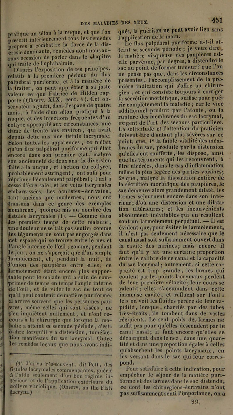 pratique un séton à la nuque, et que l’on prescrit intérieurement tous les remèdes propres à combattre la force de la dis- crasiedominante, remèdes dontnousau- rons occasion de parler dans le «hapitre qui traite de l’ophlhalmie. D’après l’exposition de ces principes, relatifs à la première période du flux palpébral puriforme, et à la manière de la traiter, on peut apprécier à sa juste valeur ce que Fabrice de Hildcn rap- porte (Observ. XIX, cent. 4). Cet ob- servateur a guéri, dans l’espace de quatre mois, à l’aide d’un séton pratiqué à la nuque, et des injections fréquentes d’un collyre approprié aux circonstances, une dame de trente ans environ, qui avait depuis deux ans une fistule lacrymale. Selon toutes les apparences , ce n’était qu’un flux palpébral puriforme qui était encore dans son premier état, malgré son ancienneté de deux ans : la diversion faite à la nuque , et l’action du collyre , probablement astringent, ont suffi pour réprimer l’écoulement palpébral ; l’œil a cessé d’être sale , et les voies lacrymales embarrassées. Les oculistes - écrivains , tant anciens que modernes, nous ont transmis dans ce genre des exemples «ombreux, quoique mis au nombre des •fistules lacrymales (f). —• Comme dans Jes premiers temps de cette maladie , «ne douleur ne se fait pas sentir ; comme les téguments ne sont pas engorgés dans cet espace qui sc trouve entre le nez et l’angle interne de l’œil ; comme, pendant le jour, on ne s’aperçoit que d’un simple larmoiement, et, pendant la nuit, de l’union des paupières entre elles; ce larmoiement étant encore plus suppor- table pour le malade qui a soin de com- primer de temps en temps l’angle interne de l’œil, et de vider le sac de tout ce qu’il peut contenir de matière puriforme, il arrive souvent que les personnes pau- vres , même celles qui sont aisées, ne s’en inquiètent nullement, et n’ont re- cours à la chirurgie que lorsque la ma- ladie a atteint sa seconde période; c’est- à-dire lorsqu’il y a distension, tuméfac- tion manifestes du sac lacrymal. Outre les remèdes locaux que nous avons indi- (1) J’ai vu 1rèsJsouvcnt, ditPott, des fistules lacrymales commençantes, guérir à l’aide seulement d’un bon régime in- térieur et de l’application extérieure du Collyre vitriolique. (Observ. on the Fisl. facrym.) DES YEUX. 451 qués, la guérison ne peut avoir lieu sans l’application de la main. Le flux palpébral puriforme a-t-il at- teint sa seconde période ; je veux dire, la matière visqueuse des paupières est- elle parvenue, par degrés, à distendre le sac au point de former tumeur? que l’on ne pense pas que, dans les circonstances présentes , l’accomplissement de la pre- mière indication qui s’offre au chirur- gien , et qui consiste toujours à corriger la sécrétion morbifique, suffise pour gué- rir complètement la maladie ; car le vice additionnel produit par l’atonie , ou la rupture des membranes du sac lacrymal, exigent de l’art des secours particuliers. La sollicitude et l’attention du praticien doivent être d’autant plus sévères sur ce point, que, 1° la faible-vitalité des méra- branes du sac, produite par la distension qu’elles ont soufferte, les dispose, ainsi que les téguments qui les recouvrent, à être ulcérées, dans le cas d’inflammation même la plus légère des parties voisines; 2° que, malgré la disparition entière de la sécrétion morbifique des paupières, le sac demeure alors grandement dilaté, les larmes séjournent encore dans son inté- rieur ; d’où une distension et une dilata- tion ultérieures; et les inconvénients absolument inévitables qui en résultent sont un larmoiement perpétuel. —Il est évident que, pour éviter le larmoiement, il n’est pas seulement nécessaire que le canal nasal soit suffisamment ouvert dans la cavité des narines ; mais encore il faut qu’il y ait une certaine proportion entre le calibre de ce canal et la capacité du sac lacrymal; autrement, si cette ca- pacité est trop grande, les larmes qui coulent par les points lacrymaux perdent de leur première vélocité; leur cours se ralentit; elles s’accumulent dans cette immense cavité, et refluent sur l'œil : tels on voit les fluides perdre de leur ra- pidité , lorsque, charriés par des tubes très-étroits, ils tombent dans de vastes récipients. Le seul poids des larmes ne suffit pas pour qu’elles descendent par le canal nasal ; il faut encore qu’elles se déchargent dans le nez , dans une quan- tité et dans une proportion égales à celles qu’absorbent les points lacrymaux, en les versant dans le sac qui leur corres- pond. Pour satisfaire à cette indication, pour empêcher le séjour de la matière puri- forme et des larmes dans le sac distendu, ce dont les chirurgiens-écrivains n’ont pas suffisamment senti l’importance, on a 29.