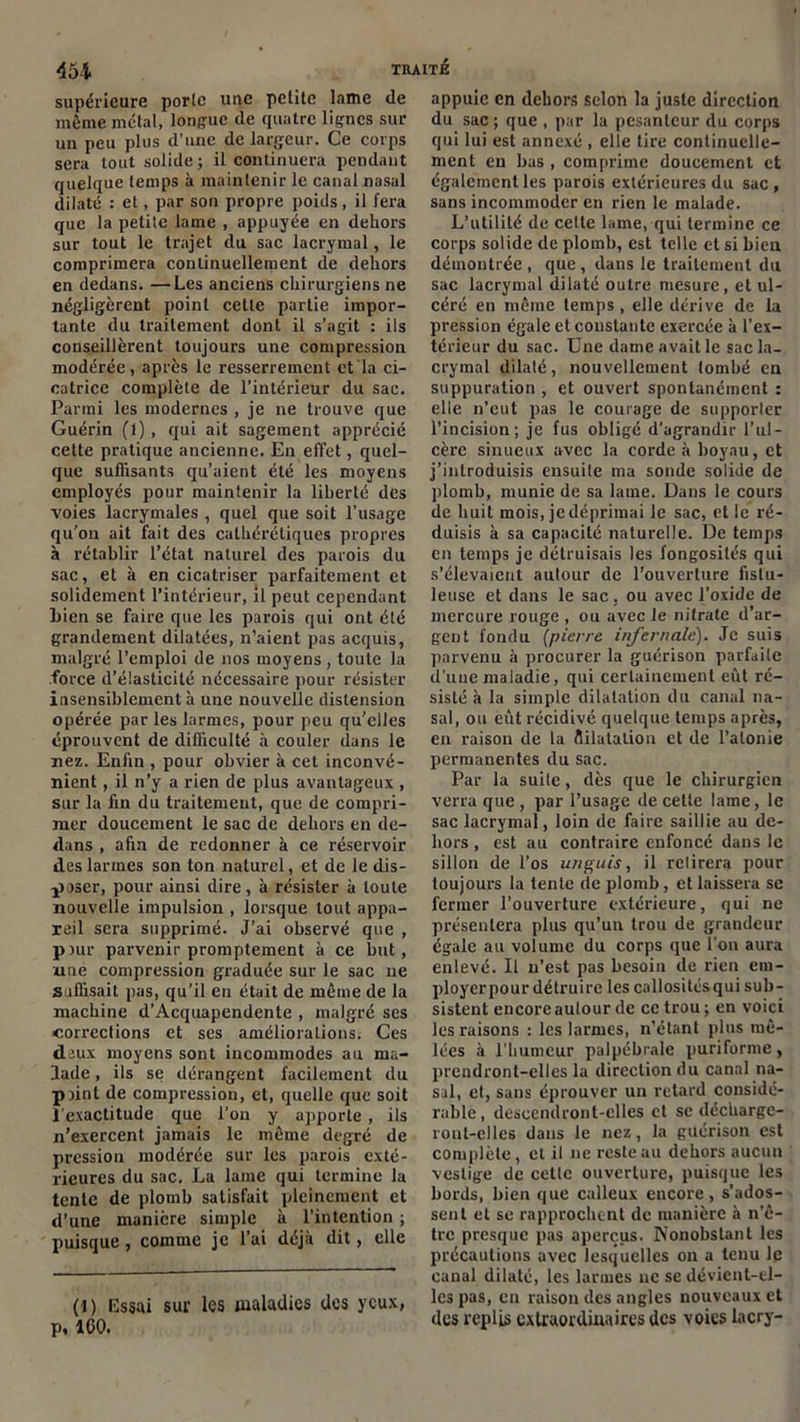 supérieure porlc une petite lame de même métal, longue de quatre lignes sur un peu plus d'une de largeur. Ce corps sera tout solide ; il continuera pendant quelque temps à maintenir le canal nasal dilaté : et, par son propre poids, il fera que la petite lame , appuyée en dehors sur tout le trajet du sac lacrymal, le comprimera continuellement de dehors en dedans. —Les anciens chirurgiens ne négligèrent point cette partie impor- tante du traitement dont il s’agit : ils conseillèrent toujours une compression modérée, après le resserrement et la ci- catrice complète de l’intérieur du sac. Parmi les modernes , je ne trouve que Guérin (1), qui ait sagement apprécié cette pratique ancienne. En effet, quel- que suffisants qu’aient été les moyens employés pour maintenir la liberté des voies lacrymales , quel que soit l’usage qu’on ait fait des calhérétiques propres à rétablir l’état naturel des parois du sac, et à en cicatriser parfaitement et solidement l’intérieur, il peut cependant Lien se faire que les parois qui ont été grandement dilatées, n’aient pas acquis, malgré l’emploi de nos moyens , toute la force d’élasticité nécessaire pour résister insensiblement à une nouvelle distension opérée par les larmes, pour peu qu’elles éprouvent de difficulté à couler dans le nez. Enfin , pour obvier à cet inconvé- nient , il n’y a rien de plus avantageux , sur la lin du traitement, que de compri- mer doucement le sac de dehors en de- dans , ahn de redonner à ce réservoir des larmes son ton naturel, et de le dis- poser, pour ainsi dire, à résister à toute nouvelle impulsion , lorsque tout appa- reil sera supprimé. J’ai observé que , pour parvenir promptement à ce but, une compression graduée sur le sac ne suffisait pus, qu’il en était de même de la machine d’Acquapendente , malgré ses corrections et ses améliorations. Ces deux moyens sont incommodes au ma- lade , ils se dérangent facilement du point de compression, et, quelle que soit l’exactitude que l’on y apporte, ils n’exercent jamais le même degré de pression modérée sur les parois exté- rieures du sac. La lame qui termine la tente de plomb satisfait pleinement et d’une manière simple à l’intention ; puisque , comme je l’ai déjà dit, elle (l) Essai sur les maladies des yeux, p, ICO. appuie en dehors selon la juste direction du sac ; que , par la pesanteur du corps qui lui est annexé , elle tire continuelle- ment en bas , comprime doucement et également les parois extérieures du sac, sans incommoder en rien le malade. L’utilité de celte lame, qui termine ce corps solide de plomb, est telle et si Lien démontrée , que, dans le traitement du sac lacrymal dilaté outre mesure, et ul- céré en même temps, elle dérive de la pression égale et constante exercée à l’ex- térieur du sac. Une dame avait le sac la- crymal dilaté, nouvellement tombé en suppuration , et ouvert spontanément : elle n’eut pas le courage de supporler l’incision; je fus obligé d’agrandir l’ul- cère sinueux avec la corde à boyau, et j’introduisis ensuite ma sonde solide de plomb, munie de sa lame. Dans le cours de huit mois, jedéprimai le sac, et le ré- duisis à sa capacité naturelle. De temps en temps je détruisais les fongosités qui s’élevaient autour de l’ouverture fislu- leuse et dans le sac. ou avec l’oxidc de mercure rouge , ou avec le nitrate d’ar- gent fondu [pierre infernale'). Je suis parvenu à procurer la guérison parfaite d’une maladie, qui certainement eût ré- sisté à la simple dilatation du canal na- sal, ou eût récidivé quelque temps après, en raison de la flilatalion et de l’atonie permanentes du sac. Par la suite, dès que le chirurgien verra que , par l’usage de celte lame, le sac lacrymal, loin de faire saillie au de- hors , est au contraire enfoncé dans le sillon de l’os un guis, il retirera pour toujours la tente de plomb, et laissera se fermer l’ouverture extérieure, qui ne présentera plus qu’un trou de grandeur égale au volume du corps que l’on aura enlevé. U n’est pas besoin de rien em- ployerpour détruire les callositésqui sub- sistent encore autour de ce trou ; en voici les raisons : les larmes, n’étant plus mê- lées à l’humeur palpébrale puriforme, prendront-elles la direction du canal na- sal, et, sans éprouver un retard considé- rable, descendront-elles et se décharge- ront-elles dans le nez, la guérison est complète, cl il ne reste au dehors aucun vestige de cette ouverture, puisque les bords, bien que calleux encore, s’ados- sent et se rapprochent de manière à n’ê- tre presque pas aperçus. Nonobstant les précautions avec lesquelles on a tenu le canal dilaté, les larmes ne se dévient-el- les pas, en raison des angles nouveaux et des replis extraordinaires des voies lacry-