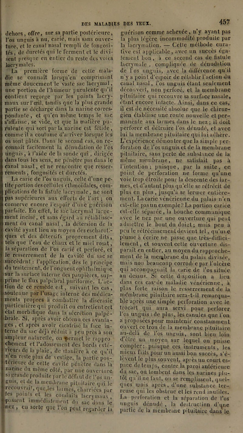 dehors , offre, sur sa partie postérieure, l’os unguis à nu, carié, mais sans ouver- ture, et le canal nasal rempli de fongosi- tés, de duretés qui le ferment et le divi- sent presque en entier du reste des voies lacrymales. La première forme de celle mala- die se connaît lorsqu’on comprimant même doucement le vaste sac lacrymal, une portion de l’humeur purulente qu’il contient regorge par les points lacry- maux sur l'œil, tandis que la plus grande partie se décharge dans la narine corres- pondante , et qu’en même temps le sac s’affaisse, se vide, et que la matière pu- rulente qui sort par la narine est fétide , comme il a coutume d’arriver lorsque les os sont gâtés. Dans le second cas, on re- connaît facilement la dénudation de l’os unguis, à l’aide de la sonde qui, dirigée dans tous les sens, ne pénètre pas dans le canal nasal, et ne rencontre que resser- rements, fongosités et duretés. La carie de l’os unguis, celle d’une pe- tite portion des cellules elhmoïdales, com- plications de la fistule lacrymale, ne sont pas supérieures aux efforts de l'art ; on conserve encore l'espoir d’une guérison parfaite. En effet, le sac lacrymal large- ment incisé, et sans égard au rétablisse- ment du canal nasal , la détersion de la cavité ayant lieu au moyen dès escharol;- ques et des détersifs proprement dits, tels que l’eau de chaux et le miel rosat, la séparation de l’os carié et perforé, et le resserrement de la cavité du sac se succèdent : l’application, dès le principe du traitement, de l'onguent oplithalmiquc sur la surface interne des paupières, sup- prime le flux palpébral puriforme. L’ac- tion de ce remède est, suivant les cas, soutenue par l’usage interne des médica- ments propres a combattre la discrasie particulière qui produit ou entretient cet étal morbifique dans la sécrétion palpé- brale. Si, après avoir obtenu ces avanta- ges , et après avoir cicatrisé la face in- terne du sac déjà réduit à peu près à son ampleur naturelle, on permet le rnppro chement et l’adossement des bords exté- rieurs de la plaie, de iilanière à ce qu’il n en reste plus de xeslige, la partie pos- térieure de celte cavité pénètre dans la narine du même côté, par une ouverture si grande produite par le défaut de l’os un- guis, eide la membrane pituitaire qui le recouvrait, que les la unes, charriées par les points et les conduits lacrymaux, •passent immédiatement du sac dans lé nez , en sorte que l’on peut regarder la guérison comme achevée, n’y ayant pas la plus légère incommodité produite pur la lacrymation. — Celle méthode cura- tive est applicable, avec un succès éga- lement bon, à ce second cas de fistule lacrymale , compliquée de dénudation de Los unguis, avec la différence qu'il n'y a point d’espoir de rétablir l’action du canal nasal, l’os unguis étant seulement découvert, non perforé, et la membrane pituitaire qui recouvre sa surface nasale, étant encore intacte. Ainsi, dans ce cas, il est de nécessité absolue que le chirur- gien établisse une roule nouvelle et per- manente aux larmes dans le nez; il doit perforer et détruire l’os dénudé, et avec lui la membrane pituitaire qui lui adhère. L’expérience démontre que la simple per- foration de l’os unguis et de la membrane pituitaire, sans perle de substance de la même membrane, ne satisfait pas à l’intention; puisque, par la suite, ce point de perforation ne forme qu’une voie trop étroite pour la descente des lar- mes, et d’autant plus qu'elle se rétrécit de plus en plus, jusqu’à se fermer entière- ment. La carie vénérienne du palais n’en est-elle pas un exemple? La portion cariée est-elle séparée , la bouche communique avec le nez par une ouverture qui peut admettre le bout du doigt; mais peu à peu le rétrécissement devient tel, qu’une plume à écrire ne passe que très-diffici- lement, et souvent celte ouverture dis- paraît en entier, au moyen du rapproche- ment de la membrane du palais divisée, mais non beaucoup corrodée par l’ulcère qui accompagnait la carie de i’os située au dessus. Si cette disposition a lieu dans ces cas*de maladie vénérienne, à plus forte raison le resserrement de la mémbrane pituitaire sera-t-il remarqua- ble après une simple perforation avec le trocart qui aura servi pour perforer l’os unguis : de plus, les canules que L’on a proposées pour maintenir constamment ouvert ce trou de la membrane pituitaire au-delà de l’os unguis, sont bien loin d’élre un moyen sur lequel on puisse compter;, puisque ces instruments, les mieux faits pour un aussi bon succès, s’é- lèvent le plus souvent, après un court es- pace de temps, contre la paroi antérieure du sac, ou tombent dans les narines plu- tôt qu'il ne faut, ou se remplissent, quel- ques mois après, d’une substance ter- reuse qui les obstrue et les rend inutiles. La perforation et la séparation de l’os unguis dénudé , la destruction d'une partie de la membrane pituitaire dans le