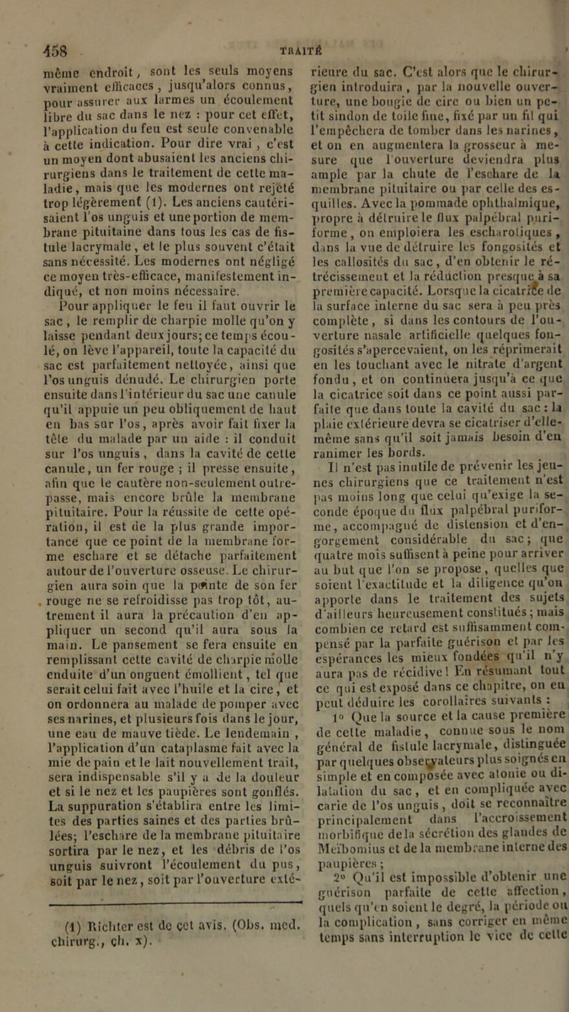 même endroit, sont les seuls moyens vraiment efficaces, jusqu’alors connus, pour assurer aux larmes un écoulement libre du sac dans le nez : pour cet effet, l’application du feu est seule convenable à cette indication. Pour dire vrai, c’est un moyen dont abusaient les anciens chi- rurgiens dans le traitement de cette ma- ladie , mais que les modernes ont rejeté trop légèrement (1). Les anciens cautéri- saient l’os unguis et une portion de mem- brane pituitaine dans tous les cas de fis- tule lacrymale, et le plus souvent c’était sans nécessité. Les modernes ont négligé ce moyen très-efficace, manifestement in- diqué, et non moins nécessaire. Pour appliquer le l'eu il faut ouvrir le sac , le remplir de charpie molle qu’on y laisse pendant deux jours; ce temps écou- lé, on lève l’appareil, toute la capacité du sac est parfaitement nettoyée, ainsi que l’os unguis dénudé. Le chirurgien porte ensuite dans l’intérieur du sac une canule qu’il appuie un peu obliquement de haut en bas sur l’os, après avoir fait fixer la tôle du malade par un aide : il conduit sur l’os unguis , dans la cavité de cette canule, un fer rouge ; il presse ensuite, afin que le cautère non-seulement outre- passe, mais encore brûle la membrane pituitaire. Pour la réussite de cette opé- ration, il est de la plus grande impor- tance que ce point de la membrane for- me eschare et se détache parfaitement autour de l’ouverture osseuse. Le chirur- gien aura soin que la peinte de son fer rouge ne se refroidisse pas trop tôt, au- trement il aura la précaution d’en ap- pliquer un second qu’il aura sous la main. Le pansement se fera ensuite en remplissant celte cavité de charpie molle enduite d’un onguent émollient, tel que serait celui fait avec l’huile et la cire, et on ordonnera au malade de pomper avec ses narines, et plusieurs fois dans le jour, une eau de mauve tiède. Le lendemain , l’application d’un cataplasme fait avec la mie de pain et le lait nouvellement trait, sera indispensable s’il y a de la douleur et si le nez et les paupières sont gonflés. La suppuration s’établira entre les limi- tes des parties saines et des parties brû- lées; l’eschare de la membrane pituitaire sortira par le nez, et les débris de l’os unguis suivront l’écoulement du pus, soit par le nez, soit par l’ouverture exlé- (1) Rîclitcr est de cet avis. (Obs. mcd. chirurg., ch. *)• rieure du sac. C’est alors que le chirur- gien introduira , par la nouvelle ouver- ture, une bougie de cire ou bien un pe- tit sindon de toile fine, fixé par un fil qui l’empêchera de tomber dans les narines, et on en augmentera la grosseur à me- sure que l'ouverture deviendra plus ample par la chute de l’eschare de la membrane pituitaire ou par celle des es- quilles. Avec la pommade ophthalmique, propre à détruire le flux palpébral puri- forme , on emploiera les escharotiqucs , dans la vue de détruire les fongosités et les callosités du sac, d’en obtenir le ré- trécissement et la réduction presque à sa première capacité. Lorsque la cicatrice de la surface interne du sac sera à peu près complète, si dans les contours de l'ou- verture nasale artificielle quelques fon- gosités s’apercevaient, on les réprimerait en les louchant avec le nitrate d’argent fondu, et on continuera jusqu’à ce que la cicatrice soit dans ce point aussi par- faite que dans toute la cavité du sac : la plaie extérieure devra se cicatriser d’clle- mêine sans qu’il soit jamais besoin d en ranimer les bords. Il n’est pas inutile de prévenir les jeu- nes chirurgiens que ce traitement n’est pas moins long que celui qu’exige la se- conde époque du flux palpébral punfor- me, accompagné de distension et d’en- gorgement considérable du sac ; que quatre mois suffisent à peine pour arriver au but que l’on se propose, quelles que soient l’exactitude et la diligence qu’on apporte dans le traitement des sujets d'ailleurs heureusement constitués ; mais combien ce retard est suffisamment com- pensé par la parfaite guérison et par les espérances les mieux fondées qu il n y aura pas de récidive! En résumant tout ce qui est exposé dans ce chapitre, on eu peut déduire les corollaires suivants : 1» Que la source et la cause première de celle maladie, comme sous le nom général de fistule lacrymale, distinguée par quelques observateurs plus soignés en simple et en composée avec alonie ou di- latation du sac , et en compliquée avec carie de l’os unguis, doit se reconnaître principalement dans l’accroissement morbifique delà sécrétion des glandes de Meïbontius et de la membrane interne des paupières ; 2U Qu'il est impossible d’obtenir une guérison parfaite de celte affection, quels qu'en soient le degré, la période ou la complication , sans corriger en même temps sans interruption le vice de celle