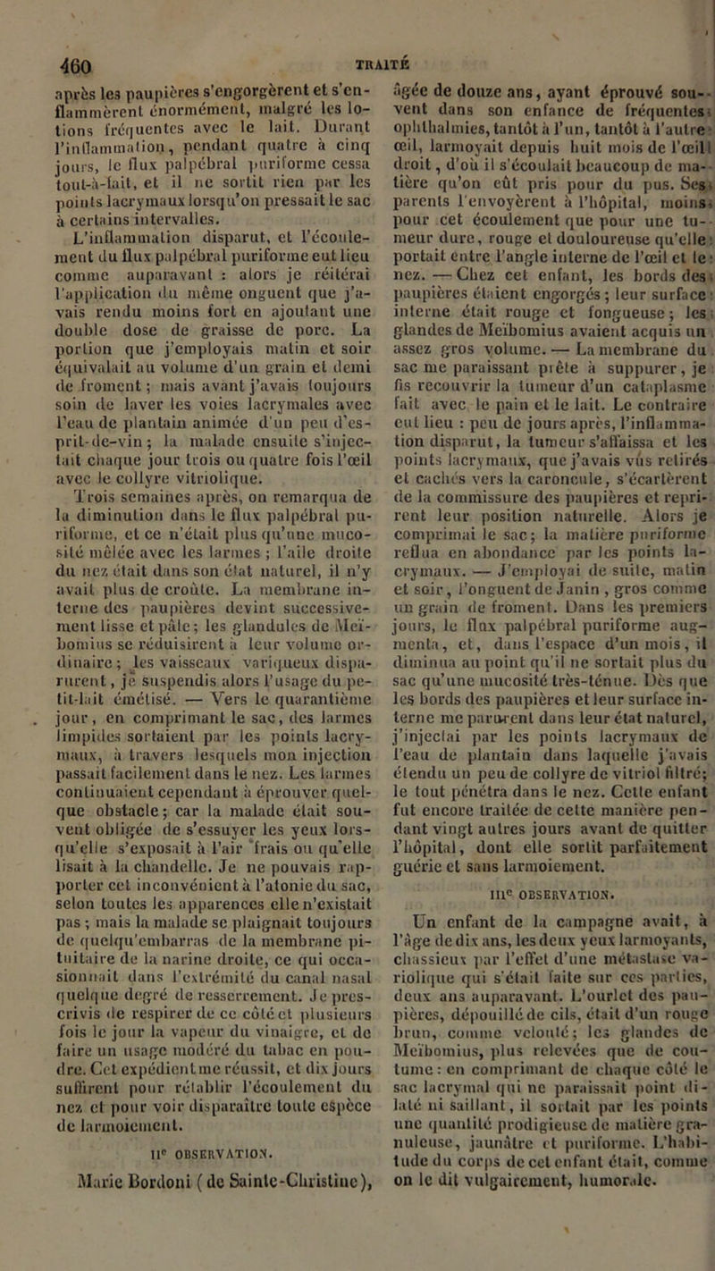 après les paupières s’engorgèrent et s’en- flammèrent énormément, malgré les lo- tions fréquentes avec le lait. Durant l’inflammation, pendant quatre à cinq jours, le flux palpébral puriforme cessa tout-à-fait, et il ne sortit rien par les points lacrymaux lorsqu’on pressait le sac à certains intervalles. L’inflammation disparut, et l’écoule- ment du flux palpébral puriforme eut lieu comme auparavant : alors je réitérai l'application du même onguent que j’a- vais rendu moins fort en ajoutant une double dose de graisse de porc. La portion que j’employais matin et soir équivalait au volume d'un grain et demi de froment ; mais avant j’avais toujours soin de laver les voies lacrymales avec l’eau de plantain animée d'un peu d’es- prit-de-vin; la malade ensuite s’injec- tait chaque jour trois ou quatre fois l’œil avec le collyre vitriolique. Trois semaines après, on remarqua de la diminution dans le flux palpébral pu- riforme, et ce n’était plus qu’une muco- sité mêlée avec les larmes ; l’aile droite du nez était dans son état naturel, il n’y avait plus de croûte. La membrane in- terne des paupières devint successive- ment lisse et pâle; les glandules de Meï- bomius se réduisirent à leur volume or- dinaire; les vaisseaux variqueux dispa- rurent , jè suspendis alors l’usage du pe- tit-lait émélisé. — Vers le quarantième jour, en comprimant le sac, des larmes limpides sortaient par les points lacry- maux, à travers lesquels mon injection passait facilement dans le nez. Les larmes continuaient cependant à éprouver quel- que obstacle; car la malade était sou- vent obligée de s’essuyer les yeux lors- qu’elle s’exposait à l’air frais ou quelle lisait à la chandelle. Je ne pouvais rap- porter cet inconvénient à l’atonie du sac, selon toutes les apparences elle n’existait pas ; mais la malade se plaignait toujours de quelqu’cmbarras de la membrane pi- tuitaire de la narine droite, ce qui occa- sionnait dans l'extrémité du canal nasal quelque degré de resserrement. Je pres- crivis de respirer de ce côté et plusieurs fois le jour la vapeur du vinaigre, et de faire un usage modéré du tabac en pou- dre. Gel expédient me réussit, et dix jours suffirent pour rétablir l’écoulement du nez et pour voir disparaître toute espèce de larmoiement. IIe OBSERVATION. Marie Bordoni ( de Sainle-Glu’Utiuc), âgée de douze ans, ayant éprouvé sou-- vent dans son enfance de fréquentes- oplilhalmies, tantôt à l’un, tantôt à l’autre œil, larmoyait depuis huit mois de l’œilI droit, d’où il s'écoulait beaucoup de ma- tière qu’on eût pris pour du pus. Ses; parents l'envoyèrent à l’hôpital, moins; pour cet écoulement que pour une tu- meur dure, rouge et douloureuse quelle portait entre l’angle interne de l’œil et le : nez.—Chez cet enfant, les bords des. paupières étaient engorgés; leur surface: interne était rouge et fongueuse; les glandes de Meïbomius avaient acquis un assez gros volume.— La membrane du sac me paraissant pi ôte à suppurer, je fis recouvrir la tumeur d’un cataplasme fait avec le pain et le lait. Le contraire cul lieu : peu de jours après, l’inflamma- tion disparut, la tumeur s’affaissa et les points lacrymaux, que j’avais vus retirés et cachés vers la caroncule, s’écartèrent de la commissure des paupières et repri- rent leur position naturelle. Alors je comprimai le sac; la matière puriforme reflua en abondance par les points la- crymaux. — J’employai de suite, matin et soir, l’onguent de Janin , gros comme un grain de froment. Dans les premiers jours, le flux palpébral puriforme aug- menta, et, dans l’espace d’un mois, il diminua au point qu’il ne sortait plus du sac qu’une mucosité très-ténue. Dès que les bords des paupières et leur surface in- terne me parurent dans leur état naturel, j’injeclai par les points lacrymaux de l’eau de plantain dans laquelle j’avais étendu un peu de collyre de vitriol filtré; le tout pénétra dans le nez. Celle enfant fut encore traitée de cette manière pen- dant vingt autres jours avant de quitter l’hôpital, dont elle sortit parfaitement guérie et sans larmoiement. IIIe OBSERVATION. Un enfant de la campagne avait, à l’âge de dix ans, les deux yeux larmoyants, chassieux par l’effet d’une métastase va- riolique qui sciait faite sur ces parties, deux ans auparavant. L’ourlet des pau- pières, dépouillé de cils, était d’un rouge brun, comme velouté; les glandes de Meïbomius, plus relevées que de cou- tume : en comprimant de chaque côté le sac lacrymal qui ne paraissait point di- laté ni saillant, il sortait par les points une quantité prodigieuse de matière gra- nuleuse, jaunâtre et puriforme. L’habi- tude du corps de cet enfant était, comme on le dit vulgairement, humorale.