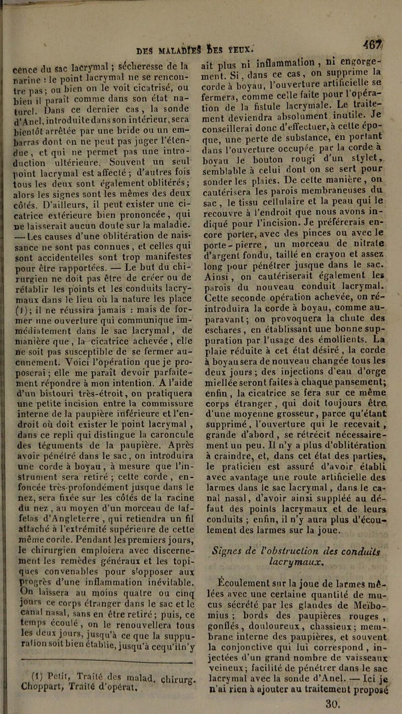 cence du sac lacrymal ; sécheresse de la ravine : le point lacrymal ne se rencon- tre pas; ou bien on le voit cicatrisé, ou bien il paraît comme dans son état na- turel. Dans ce dernier cas, la sonde d’Anel, introduite dans son intérieur, sera bientôt arrêtée par une bride ou un em- barras dont on ne peut pas juger l'éten- due , et qui ne permet pas une intro- duction ultérieure. Souvent un seul point lacrymal est affecté; d’autres fois tous les deux sont également oblitérés; alors les signes sont les mêmes des deux côtés. D’ailleurs, il peut exister une ci- catrice extérieure bien prononcée, qui ne laisserait aucun doute sur la maladie. — Les causes d’une oblitération de nais- sance ne sont pas connues , et celles qui sont accidentelles sont trop manifestes pour être rapportées. — Le but du chi- rurgien ne doit pas être de créer ou de rétablir les points et les conduits lacry- maux dans le lieu où la nature les place (1); il ne réussira jamais : mais de for- mer une ouverture qui communique im- médiatement dans le sac lacrymal, de manière que , la cicatrice achevée , elle ne soit pas susceptible de se fermer au- cunement. Voici l’opération que je pro- poserai ; elle me paraît devoir parfaite- ment répondre à mon intention. A l’aide d’un bistouri très-étroit, on pratiquera une petite incision entre la commissure interne de la paupière inférieure et l’en- droit où doit exister le point lacrymal , dans ce repli qui distingue la caroncule des téguments de la paupière. Après avoir pénétré dans le sac, on introduira une corde à boyau, à mesure que l’in- strument sera retiré ; cette corde , en- foncée très-profondément jusque dans le nez, sera fixée sur les côtés de la racine du nez, au moyen d’un morceau de laf- fetas d’Angleterre , qui retiendra un fil attaché à l’extrémité supérieure de cette même corde. Pendant les premiers jours, le chirurgien emploiera avec discerne- ment les remèdes généraux et les topi- ques convenables pour supposer aux progrès d’une inflammation inévitable. On laissera au moins quatre ou cinq jours ce corps étranger dans le sac et le canal nasal, sans en être retiré; puis, ce temps écoulé, on le renouvellera tous les deux jours, jusqu’à ce que la suppu- ration soit bien établie, jusqu’à ccqu’iln’y (!) Polit, Traite des malad, chirurg Choppart, Traité d’opérat, D ait plus ni inflammation , Di engorge- ment. Si, dans ce cas, on supprime la corde à boyau, l’ouverture artificielle se fermera, comme celle faite pour 1 opéra- tion de la fistule lacrymale. Le traite- ment deviendra absolument inutile. Je conseillerai donc d’effectuer, à celte épo- que, une perle de substance, en portant dans l’ouverture occupée par la corde à bovau le bouton rougi d’un stylet, semblable à celui dont on se sert pour sonder les plaies. De celte manière, on cautérisera les parois membraneuses du sac , le tissu cellulaire et la peau qui le recouvre à l’endroit que nous avons in- diqué pour l’incision. Je préférerais en- core porter, avec des pinces ou avec le porte - pierre , un morceau de nitrate d’argent fondu, taillé en crayon et assez long pour pénétrer jusque dans le sac. Ainsi, on cautériserait également les parois du nouveau conduit lacrymal. Cette seconde opération achevée, on ré- introduira la corde à boyau, comme au- paravant; on provoquera la chute des eschares, en établissant une bonne sup- puration par l’usage des émollients. La plaie réduite à cet état désiré , la corde à boyausera de nouveau changée tous les deux jours; des injections d’eau d’orge miellée seront faites à chaque, pansement; enfin, la cicatrice se fera sur ce même corps étranger , qui doit toujours être d’une moyenne grosseur, parce qu’étant supprimé, l’ouverture qui le recevait, grande d’abord , se rétrécit nécessaire- ment un peu. Il n’y a plus d’oblitération à craindre, et, dans cet état des parties, le praticien est assuré d’avoir établi avec avantage une route artificielle des larmes dans le sac lacrymal, dans le ca- nal nasal, d’avoir ainsi suppléé au dé- faut des points lacrymaux et de leurs conduits ; enfin, il n’y aura plus d’écou- lement des larmes sur la joue. Signes de l'obstruction des conduits lacrymaux. Écoulement sur la joue de larmes mê- lées avec une certaine quantité de mu- cus sécrété par les glandes de Mei'bo- mius ; bords des paupières rouges , gonflés, douloureux, chassieux; mem- brane interne des paupières, et souvent la conjonctive qui lui correspond, in- jectées d’un grand nombre de vaisseaux veineux; facilité de pénétrer dans le sac lacrymal avec la sonde d’Anel. — Ici je u’ai rien à ajouter au traitement proposé 30.