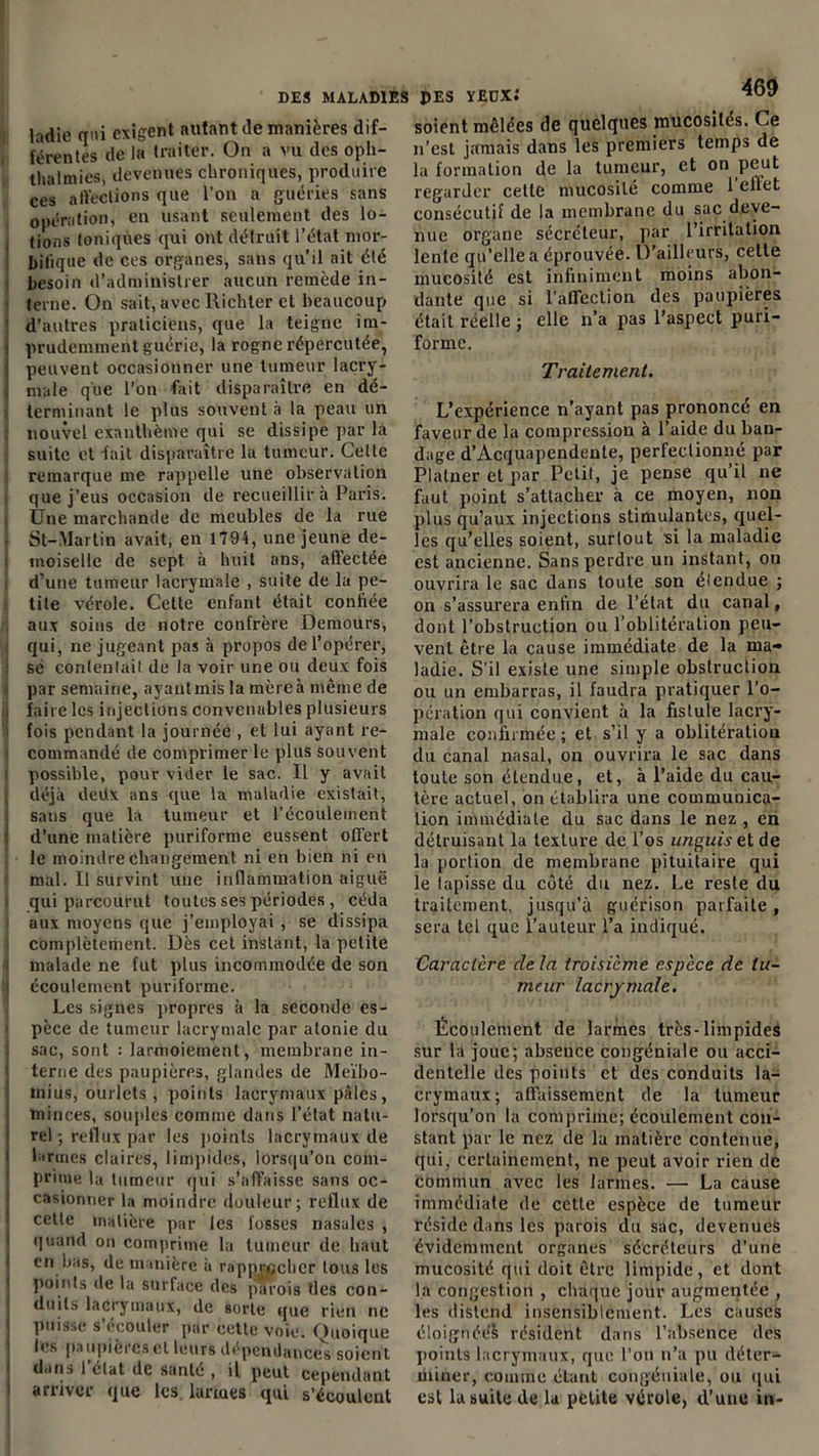 ladie qui exigent autant île manières dif- férentes de la traiter. On a vu des oph- thalmies, devenues chroniques, produire ces affections que l’on a guéries sans opération, en usant seulement des lo- tions toniques qui ont détruit l’état mor- bifique de ces organes, sans qu’il ait été besoin d’administrer aucun remède in- terne. On sait, avec Richter et beaucoup d’autres praticiens, que la teigne im- prudemment guérie, la rogne répercutée, peuvent occasionner une tumeur lacry- male que l’on fait disparaître en dé- terminant le plus souvent à la peau un nouvel exanthème qui se dissipe par la suite et fait disparaître la tumeur. Celle remarque me rappelle une observation que j’eus occasion de recueillir à Paris. Une marchande de meubles de la rue St-Martin avait, en 1794, une jeune de- moiselle de sept à huit ans, affectée d’une tumeur lacrymale , suite de la pe- tite vérole. Cette enfant était conliée aux soins de notre confrère Demours, qui, ne jugeant pas à propos de l’opérer, sé conlenlait de la voir une ou deux fois par semaine, avant mis la mère à même de faire les injections convenables plusieurs fois pendant la journée , et lui ayant re- commandé de comprimer le plus souvent possible, pour vider le sac. Il y avait déjà deüx ans que la maladie existait, sans que la tumeur et l’écoulement d’une matière puriforme eussent offert le moindre changement ni en bien ni en mal. Il survint une inflammation aiguë qui parcourut toutes ses périodes , céda aux moyens que j’employai , se dissipa complètement. Dès cet instant, la petite malade ne fut plus incommodée de son écoulement puriforme. Les signes propres à la seconde es- pèce de tumeur lacrymale par atonie du sac, sont : larmoiement, membrane in- terne des paupières, glandes de Meïbo- inius, ourlets , points lacrymaux pâles, minces, souples comme dans l’état natu- rel ; reflux par les points lacrymaux de larmes claires, limpides, lorsqu’on com- prime la tumeur qui s’affaisse sans oc- casionner la moindre douleur; reflux de celle matière par les fosses nasales , quand on comprime la tumeur de haut en bas, de manière à rapprocher tous les points de la surface des parois tles con- duits lacrymaux, de sorte que rien ne puisse s ecouler par cette voie. Quoique les paupières et leurs dépendance^ soient dans 1 elat de santé , il peut cependant arriver que les larmes qui s’écoulent soient mêlées de quelques mucosités. Ce n’est jamais dans les premiers temps de la formation de la tumeur, et on peut regarder celle mucosité comme 1 effet consécutif de la membrane du sac deve- nue organe sécréteur, par l’irritation lente qu’elle a éprouvée. D’ailleurs, cette mucosité est infiniment moins abon- dante que si l'affection des paupières était reelle ; elle n’a pas l’aspect puri- forme. Traitement. L’expérience n’ayant pas prononcé en faveur de la compression à l’aide du ban- dage d’Acquapendente, perfectionné par Platner et par Petit, je pense qu’il ne faut point s’attacher à ce moyen, non plus qu’aux injections stimulantes, quel- les qu’elles soient, surtout si la maladie est ancienne. Sans perdre un instant, on ouvrira le sac dans toute son étendue ; on s’assurera enfin de l’état du canal, dont l’obstruction ou l’oblitération peu- vent être la cause immédiate de la ma- ladie. S’il existe une simple obstruction ou un embarras, il faudra pratiquer l’o- pération qui convient à la fistule lacry- male confirmée ; et s’il y a oblitération du canal nasal, on ouvrira le sac dans toute son étendue, et, à l’aide du cau- tère actuel, on établira une communica- tion immédiate du sac dans le nez , en détruisant la texture de l’os i/rcgwfxetde la portion de membrane pituitaire qui le tapisse du côté du nez. Le reste du traitement, jusqu’à guérison parfaite, sera tel que l’auteur l’a indiqué. Caractère de la troisième espèce de tu- meur lacrymale. Écoulement de larmes très-limpides sur la joue; absence congéniale ou acci- dentelle des points et des conduits la- crymaux ; affaissement de la tumeur lorsqu'on la comprime; écoulement con- stant par le nez de la matière contenue, qui, certainement, ne peut avoir rien de commun avec les larmes. — La cause immédiate de cctle espèce de tumeur réside dans les parois du sac, devenues évidemment organes sécréteurs d’une mucosité qui doit être limpide, et dont la congestion , chaque jour augmentée , les distend insensiblement. Les causes éloignées résident dans l’absence des points lacrymaux, que l’on n’a pu déter- miner, comme étant congéniale, ou qui est la suite de la petite vérole, d’une in-