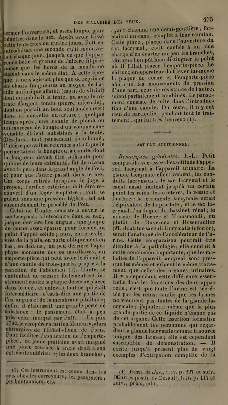 ermer l'ouverture, et assez longue pour oénélrer dans le nez. Après avoir laissé :ette tente trois ou quatre jours, Pott eu introduisait une seconde qu’il renouve- lait chaque jour, jusqu’à ce que l'appa- rence belle et grenue de l’ulcère fit pré- nuner que les bords de la membrane étaient dans le même état. A celle épo- que, il ne s’agissait plus que de réprimer es chairs fongueuses au moyen de 1 a- fide sulfurique affaibli (esprit de vitriol) lont on imbibait la lente, ou avec le ni- trate d’argent fondu (pierre infernale), dont on portait un bout seul à découvert dans la nouvelle ouverture ; quelque temps après, une canule de plomb ou un morceau de bougie d’un volume con- venable étaient substitués à la tente. Dès-lors, tout pansement abandonné, l’ulcère pouvait se refermer autant que le permettaient la bougie ou la canule, dont la longueur devait être suffisante pour qu’une de leurs extrémités fût de niveau avec la peau dans le grand angle de l’œil, et pour que l’autre passât dans le nez. Ces corps retirés lorsqu’on le juge à propos, l’orifice extérieur doit être re- couvert d’un léger emplâtre ; tout se guérit sous une pression légère : tel est succinctement le procédé de Pott. Celui de Ilunter consiste à ouvrir le sac lacrymal, à introduire dans le nez, jusque derrière l'os unguis, une plaque de corne assez épaisse pour former un point d’appui solide ; puis, entre les lè- vrès de la plaie, on porte obliquement en bas, en dedans , un peu derrière l’apo- physe montante des os maxillaires, un emporte-picce qui peut avoir le diamètre d’une canule de trois-quarts, propre à la ponction de l’abdomen (1). Ilunter se contentait de presser fortement cet in- strument contre la plaque de corne placée dans le nez, et enlevait tout ce qui était intermédiaire, c’est-à-dire une partie de l’os unguis et de la membrane pituitaire; enfin, il établissait une grande perte de substance : le pansement était à peu près celui indiqué par Pott. — En juin 171)2, je vis opérer ai nsi feu Munoury, alors chirurgien de l’Hôtel-Dieu de Paris. Pour faciliter l’application de l’emporte- pièce, ce jeune praticien avait imaginé une pince courbée à angle droit à son extrémité antérieure ; les deux branches, (I) Cet instrument est connu dans les arts chez les corroyeurs, les peaussiers , Jes boulonuicrs, elç. des yeux. 4/5 ayant chacune une demi-gouttière, for- maient un canal complet à leur réunion. Celte pince , placée dans l’ouverture du sac lacrymal, était confiée à un aide chargé d’en écarte.r un peu les branches, afin que l’on pût bien distinguer le point où il fallait placer l’emporte-pièce. Le chirurgien-opérateur doit lever lui-même la plaque de corne et l’emporte-pièce afin que les mouvements de pression d’une part, ceux de résistance de l’autre, soient parfaitement combinés. Le panse- ment consiste de suite dans l’introduc- tion d’une canule. Du reste, il n’y eut rien de particulier pendant tout le trai- tement , qui fut très-heureux (1). ARTICLE ADDITIONNEL. Remarques generales. J.-L. Petit comparait avec assez d’exactitude l'appa- reil lacrymal à l’appareil urinaire. La glande lacrymale effectivement, les con- duits lacrymaux, le sac lacrymal et le canal nasal imitent jusqu’à un certain point les reins, les uretères, la vessie et l’urètre : la caroncule lacrymale serait l’équivalent de la prostate , et le sac la- crymal l’analogue du bassinet rénal; le muscle de Horner et Transmondi, ou plutôt de Duvernez et Rosenmuller (M. dilatator sacculi lacrymalis inferior), serait l’analogue de l’accélérateur de l’u- rine. Celte comparaison pourrait être étendue à la pathologie; elle conduit à cette conclusion importante, que les ma- ladies de l'appareil lacrymal sont pres- que les mêmes et exigent le même traite- ment que celles des organes urinaires. Il y a cependant celle différence essen- tielle dans les fonctions des deux appa- reils , c’est que toute l’urine est sécré- tée par les reins, tandis que les larmes ne viennent pas toutes de la glande la- crymale ; j’ajouterai même que la plus grande partie de ce liquide n’émane pas de cet organe. Cette assertion formalise probablement les personnes qui regar- dent la glande lacrymale comme la source unique des larmes ; elle est cependant susceptible de démonstration. — Il existe jusqu’à présent plus de vingt exemples d’extirpation complète de la (1) Journ. de chir., t. iv. p. 227 et suiv. Œuvres poslli. de Dcsaujt^t. n, p, 117 et suiv,, prçin.cdit.