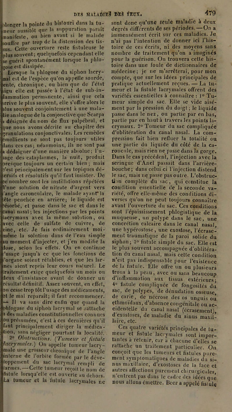 donger la pointe tlu bistouri dans la tu- neur aussitôt que la suppuration paraît nanifesle, ou bien avant si le malade souffre par trop de la distension des tis- sus. Cette ouverture reste fistuleuse le plus souvent; quelquefois cependant elle je guérit spontanément lorsque la phlo- jose est dissipée. Lorsque la phlogose du siphon lacry- nal est de l’espèce qu’on appelle sourde, ente, chronique, ou bien que de l’état dgu elle est passée à l’état de sub-in- lammation permanente, ainsi que cela irrive le plus souvent, elle s’offre alors le dus souvent conjointement à une mala- de analogue de la conjonctive que Scarpa i désignée du nom de flux palpébral, et ]ue nous avons décrite au chapitre des granulations conjonctivales. Les remèdes émollients ne sont pas toujours utiles lans ces cas; néanmoins, ils ne sont pas » dédaigner d’une manière absolue; Lu- tage des cataplasmes, la nuit, produit oresque toujours un certain bien; mais Lest principalement sur les topiques dé- ersifs et résolutifs qu’il faut insister. De :c nombre sont les instillations répétées l’une solution de nitrate d’argent vers 'angle caronculaire, le malade ayant*la .ête penchée en arrière; le liquide est •ésorbé, et passe dans le sac et dans le canal nasal; les injections par les points lacrymaux avec la même solution, ou svec celle de sulfate de cuivre, de zinc, etc. Je fais ordinairement moi- même la solution dans de l’eau simple tu moment d’injecter, et j’en modifie la José, selon les effets. On en continue 'usage jusqu’à ce que les fonctions de 'organe soient rétablies, et que les lar- mes aient repris leur cours naturel. Le traitement exige quelquefois un mois ou deux d’insistance avant de donner un résultat définitif. Assez souvent, en effet, on cesse trop tôt l'usage des médicaments, ït le mal reparaît; il faut recommencer. — Il va sans dire enfin que quand la phlogose du siphon lacrymal se rattache s des maladies constitutionnelles connues ou présumées, c’est à ces dernières qu’il faut principalement diriger la médica- tion, sans négliger pourtant la localité. 2° Obstructions. (Tumeur et fistule lacrymales.'] On appelle tumeur lacry- male une grosseur chronique de l’angle interne de l’orbite formée par le déve- loppement du sac lacrymal rempli de larmes. — Celte tumeur reçoit le nom de fistule lorsqu’elle est ouverte au dehors. La tumeur et la fistule lacrymales ne sont donc qu’une seule maladie a deux degrés différents de ses périodes. —On a immensément écrit sur ces maladies. Je n’ai pas l’intention de donner ici l’his- toire de ces écrits, ni des moyens sans nombre de traitement qu’on a imaginés pour la guérison. On trouvera cette his- toire dans une foule de dictionnaires de médecine; je 11e m’arrêterai, pour mon compte, que sur les idées principales de pratique actuellement reçues. — La tu- meur et la fistule lacrymales offrent des variétés essentielles à connaître: 1° Tu- meur simple du sac. Elle se vide aisé- ment par la pression du doigt ; le liquide passe dans le nez, ou partie par en bas, partie par en haut à travers les points la- crymaux. 2° Tumeur du sac compliquée d’oblitération du canal nasal. La com- pression fait bien refluer la totalité ou une partie du liquide du côté de la ca- roncule, mais rien ne passe dans la gorge. Dans le cas précédent, l’injection avec la seringue d'Anel passait dans l’arrière- bouche; dans celui ci l’injection distend le sac, mais ne passe pas outre. L’obstruc- tion complète du sac, qui constitue la condition essentielle de la seconde va- riété, offre elle-même des conditions di- verses qu’on ne peut toujours connaître avant l’ouverture du sac. Ces conditions sont l’épaississement phlogistique de la muqueuse, un polype dans le sac, une concrétion calcaire dans le canal nasal une hypérostose, une exostose, l’écrase- ment traumatique de la paroi solide du siphon; 3° fistule simple du sac. Elle est le plus souvent accompagnée d'oblitéra- tion du canal nasal, mais cette condition n’est pas indispensable pour l’existence de la fistule. Elle offre un ou plusieurs trous à la peau, avec ou sans beaucoup d’inflammation aux tissus extérieurs; 4° fistule compliquée de fongosités du sac, de polypes, de dénudation osseuse, de carie, de nécrose des os unguis où ethmoïdaux, d’absence congénitale ou ac- cidentelle du canal nasal (écrasement) d exostoses, de maladie du sinus maxil- laire, etc. Ces quatre variétés principales de tu- meur et fistule lacrymales sont impor- tantes à retenir, car à chacune d’elles se rattache un traitement particulier. On conçoit que les tumeurs et fistules pure- ment symptomatiques de maladies du si- nus maxillaire, d’exostoses de la face et autres affections purement chirurgicales, n’entrent pas dans le cadre des idées que nous allons émettre. Becr a appelé fistule