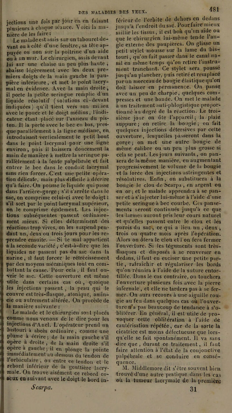 4SI jeclions une fois par jour en en faisant plusieurs à chaque séance. Voici la ma- nière de les faire : Le malade est assis sur un tabouret de- ivant ou à côté d’une fenêtre, sa tôle ap- puyée ou non sur la poitrine d'un aide ou à un mur. Le chirurgien, assis devant lui sur une chaise un peu plus haute , abaisse légèrement avec les deux pre- miers doigts de la main gauche la pau- pière inférieure , et met le point lacry- mal en évidence. Avec la main droite, il porte la petite seringue remplie d’un liquide résolutif (solutions ci-devant indiquées) qu’il tient vers son milieu avec le pouce et le doigt médius, l'indi- cateur étant pincé sur l’anneau du pis- ton. Il la porte avec le bec en bas, pres- que parallèlement à la ligne médiane, en introduisant verticalement le petit bout dans le point lacrymal pour une ligne environ , puis il baissera doucement la main de manière à mettre la seringue pa- i rallèlement à la fente palpébrale et fait entrer le bec dans le conduit lacrymal sans rien forcer. C’est une petite opéra- tion délicate, mais plus difficile à décrire qu’à faire. On pousse le liquide qui passe dans l’arrière-gorge; s’il s’arrête dans le sac, on comprime celui-ci avec le doigt : s’il sort par le point lacrymal supérieur, on le comprime également. Les injec- tions subséquentes passent ordinaire- ment mieux. Si elles déterminent des réactions trop vives, on les suspend pen- dant un, deux ou trois jours pour les re- prendre ensuite. —Si le mal appartient à la seconde variété , c’est-à-dire que les liquides ne passent pas du sac dans la narine, il faut forcer le rétrécissement par des moyens mécaniques tout en com- battant la cause. Pour cela , il faut ou- vrir le sac. Cette ouverture est même utile dans certains cas où , quoique les injections passent , la peau qui le couvre est très-flasque, atonique, amin- cie ou autrement altérée. On procède de la manière suivante : Le malade et le chirurgien sont placés comme nous venons de le dire pour les injections d’Anel. L'opérateur prend un bistouri à abcès ordinaire, comme une plume à écrire ; de la main gauche s’il opère à droite , de la main droite s'il opère à gauche; il en plonge la pointe immédiatement au-dessous du lendon de 1 orbiculaire , ou entre ce tendon et le rebord inférieur de la gouttière lacry- male. On trouve aisément ce rebord os- seux en suivant avec le doigt le bord in- , S car fa. fériéur de l'orbite de dehors en dedans jusqu’à l’endroit du sac. Pour faire mieux saillir les tissus, il est bon qu’un aide ou que le chirurgien lui-même tende 1 an- gle externe des paupières. On glisse un petit stylet mousse sur la lame du bis- touri , qu’on fait passer dans le canal na- sal en même temps qu’on retire l’instru- ment tranchant. Ce stylet sera poussé jusqu’au plancher, puis retirée! remplacé par un morceau de bougie élastique qu’on doit laisser en permanence. On panse avec un peu de charpie, quelques com- presses et une bande. On met le malade à un traitement aiili-phlogistique propor- tionné au degré de la réaction. Le troi- sième jour on ôte l’appareil; la plaie suppure; on relire la bougie; on fait quelques injections détersives par cette ouverture, lesquelles passeront dans la gorge ; on met une autre bougie de même calibre ou un peu plus grosse si cela se peut. Les jours suivants, on pan- sera de la même manière, en augmentant progressivement le volume de la bougie et la force des injections astringentes et résolutives. Enfin, on substituera à la bougie le clou de Scarpa , en argent ou en or; et le malade apprendra à se pan- ser et à s’injecter lui-même à l’aide d’une petite seringue à bec courbe. Ces panse- ments seront continués jusqu’à ce que les larmes auront pris leur cours naturel et qu’elles passent entre le clou et les parois du sac, ce qui a lieu un , deux , trois ou quatre mois après l’opération. Alors on ôtera le clou et l’on fera fermer l’ouverture. Si les téguments sont très- flasques et disposés à se renverser en dedans, il faut en exciser une petite par- tie, rafraîchir et régulariser les bords qu’on réunira à l’aide de la suture entor- tillée. Dans le cas contraire, on touchera l'ouverture plusieurs fois avec la pierre infernale , et elle ne tardera pas à se fer- mer. On aura recours à une aiguille rou- gie au feu dans quelques cas où l’ouver- ture n’a pas beaucoup de tendance à s’o- blitérer. En général, il est utile de pro- voquer celte oblitération à l’aide de cautérisation répétée, car de la sorte la cicatrice est moins défectueuse que lors- qu’elle se fait spontanément. Il va sans dire que , durant ce traitement, il faut faire attention à l’état de la conjonctive palpébrale et sc conduire en consé- quence. M. Middlemore dit s’être souvent bien trouvé d’une autre pratique dans les cas où la tumeur lacrymale de la première 31