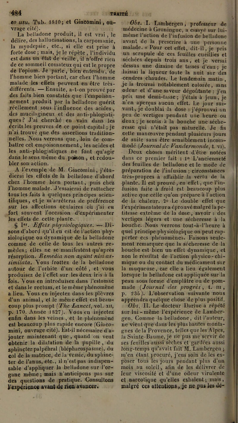 to usu. Tub. 1810; et Giacomini, ou- vrage cité). La belladone produit, il est vrai, le * délire, des hallucinations, la carpomanie, la myodepsie, etc., si elle est prise à forte dose ; mais, je le répète , l’individu est dans un état de veille , il n’ofl're rien de ce sommeil comateux qui est le propre de l’opium. Je parle, bien entendu, de l’homme bien portant, car chez l’homme malade les effets peuvent en être très- différents. — Ensuite, a-t-on prouvé par des faits bien constatés que l’empoison- nement produit par la belladone guérit réellement sous l'influence des acides , des mucilagineux et des anti-phlogisti- ques? J’ai cherché en vain dans les écrits les preuves de ce point capital ; je n’ai trouvé que des assertions tradition- nelles. Nous verrons que , loin de com- battre cet empoisonnement, les acides et les anti-phlogistiques ne font qu’agir dans le sens même du po»on , et redou- bler son action. A l’exemple de RL Giacomini, j’étu- dierai les effets de la belladone d’abord chez l’homme bien portant, puis chez l’homme malade. J'essaierai de rattacher tous les faits à quelques principes scien- tifiques, et je m’arrêterai de préférence sur les affections oculaires où j’ai eu fort souvent l’occasion d’expérimenter les effets de cette planle. § Ier. Effets physiologiques. — Di- sons d’abord qu’il en est de l’action phy- siologique ou dynamique de la belladone comme de celle de tous les autres re- mèdes ; elles ne se manifestent qu’après résorption. Remedia non agunt nisias- simitata. Vous frottez de la belladone autour de l’orbite d’un côté , et vous produisez de l’effet sur les deux iris à la fois. Vous en introduisez dans l’estomac et dans le rectum, et le même phénomène a lieu. Vous en injectez dans les plèvres d’un animal, et le même effet est beau- coup plus prompt (The Lancet, vol. xn, p. 170. Année 1827). Voiis en injectez enfin dans les veines , et le phénomène est beaucoup plus rapide encore (Giaco- mini, ouvrage cité). Est-il nécessaire d’a- jouter maintenant que , quand on veut obtenir la dilatation de la pupille, du sphincter palpébral (blépharospasme), du col de la matrice, de la vessie, du sphinc- ter de l’anus, etc., il n’est pas indispen- sable d’appliquer la belludone sur l’or- gane même; mais n’anticipons pas sur des questions de pratique. Consultons l’expérience avant de rien avaucer. Obs. I. Lambergen, professeur de médecine à Groningue, a essayé sur lui- i même l’action de l'infusion de belladone avant de la prescrire à une personne malade. « Pour cet effet, dit-il, je pris i un scrupule de ces feuilles cueillies et séchées depuis trois ans, et je versai ! dessus une dizaine de tasses d’eau ; je j laissai la liqueur toute la nuit sur des cendres chaudes. Le lendemain matin , je la trouvai notablement colorée, sans odeur et d’une saveur dégoûtante : j’en pris une demi-tasse; j’étais à jeun, je n’en aperçus aucun effet. Le jour sui- vant, je doublai la dose : j’éprouvai un , peu de vertiges pendant une heure ou deux ; je sentis à la bouche une sèche- i resse qui n’était pas naturelle. Je fis j cette manœuvre pendant plusieurs jours de suite sans être sensiblement incom- modé [Journalcle Vandermonde, t. vi). Deux choses méritent d'être notées dans ce premier fait : 1° L’ancienneté des feuilles de belladone et le mode de préparation de l’infusion ; circonstances très-propres à affaiblir la vertu de la plante. Il est prouvé , en effet, que l’in- fusion faite à froid est beaucoup plus active que celle qu’on prépare à l’action de la chaleur. 2° Le double effet que l’expérimentateur a éprouvé malgré la pe- titesse extrême de la dose, savoir : des vertiges légers et une sécheresse à la | bouche. Nous verrons tout-à-Pheure à quel principe physiologique on peut rap- porter ces phénomènes. Faisons seule- 1 ment remarquer que la sécheresse de la bouche est bien un effet dynamique, et non le résultat de l’action physico- chi- mique ou du contact du médicament sur la muqueuse, car elle a lieu également lorsque la belladone est appliquée sur la peau sous forme d’emplâtre ou de pom- made [Journal des progrès, t. lu, p. 235). L’observation suivante nous apprendra quelque chose de plus positif. Obs. II. Le docteur Darluc a répété sur lui-même l’expérience de Lamber- gen. Comme la belladone, dit l’auteur, ne vient que dans les plus hautes monta- gnes delà Provence, telles que les Alpes, la Sainte-Baume, je ne pus me servir de ? ses feuilles aussi sèches et gardées aussi j long-temps qu’avait fait RI. Lambergen ; ; m’en étant procuré, j’eus soin de les ex- poser tous les jours pendant plus d’un mois au soleil, afin de les délivrer de t leur viscosité et d’une odeur virulente et narcotique qu’elles exhalent; mais, malgré ces attentions, je ne pus les dé-