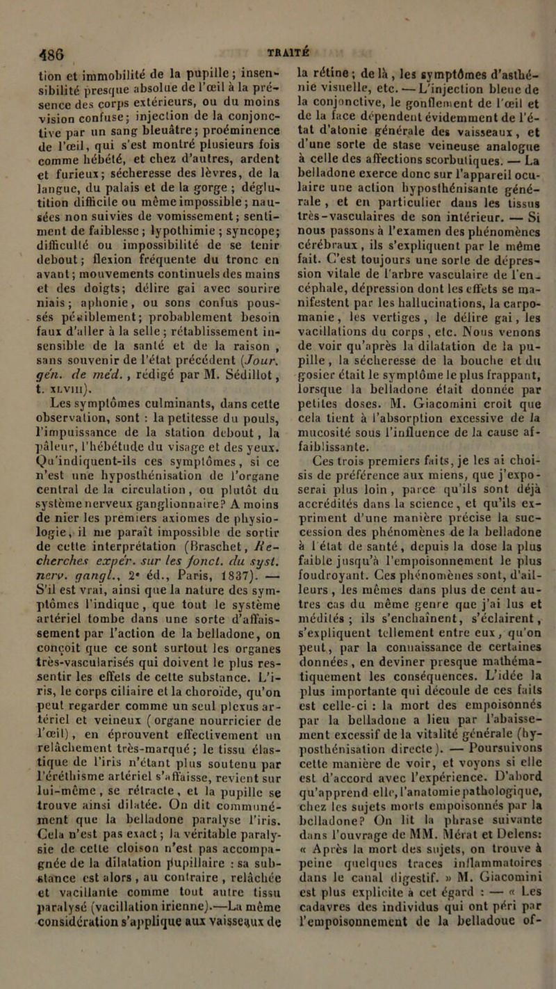 tion et immobilité tle la pupille; insen- sibilité presque absolue de l’œil à la pré- sence des corps extérieurs, ou du moins vision confuse; injection de la conjonc- tive par un sang bleuâtre; proéminence de l’œil, qui s’est montré plusieurs fois comme hébété, et chez d’autres, ardent et furieux; sécheresse des lèvres, de la langue, du palais et de la gorge ; déglu- tition diflicilc ou même impossible ; nau- sées non suivies de vomissement; senti- ment de faiblesse ; lypothimie ; syncope; difficulté ou impossibilité de se tenir debout; flexion fréquente du tronc en avant ; mouvements continuels des mains et des doigts; délire gai avec sourire niais; aphonie, ou sons confus pous- sés péniblement; probablement besoin faux d’aller à la selle; rétablissement in- sensible de la santé et de la raison , sans souvenir de l’état précédent [Jour, gén. de méd., rédigé par M. Sédillot, t. XLVIIl). Les symptômes culminants, dans celte observation, sont ; la petitesse du pouls, l’impuissance de la station debout, la pâleur, l’hébétude du visage et des yeux. Qu'indiquent-ils ces symptômes, si ce n’est une hyposthénisation de l’organe central delà circulation, ou plutôt du système nerveux ganglionnaire? A moins de nier les premiers axiomes de physio- logie, il me paraît impossible de sortir de cette interprétation (Braschet, Re- cherches expér. sur les fond, du sysl. neiv. gnngl., 2* éd., Paris, 1837). — S’il est vrai, ainsi que la nature des sym- ptômes l’indique, que tout le système artériel tombe dans une sorte d’affais- sement par l’action de la belladone, on conçoit que ce sont surtout les organes très-vascularisés qui doivent le plus res- sentir les effets de celle substance. L’i- ris, le corps ciliaire et la choroïde, qu’on peut regarder comme un seul plexus ar- tériel et veineux ( organe nourricier de l’œil), en éprouvent effectivement un relâchement très-marqué; le tissu élas- tique de l’iris n’étant plus soutenu par l’éréthisme artériel s’affaisse, revient sur lui-même , se rétracte, et la pupille se trouve ainsi dilatée. On dit communé- ment que la belladone paralyse l’iris. Cela n’est pas exact ; la véritable paraly- sie de cette cloison n’est pas accompa- gnée de la dilatation jlupillaire : sa sub- stance est alors , au contraire , relâchée et vacillante comme tout autre tissu paralysé (vacillation irienne).—La même considération s’applique aux vaisseaux de la rétine ; de là , les symptômes d’asthé- nie visuelle, etc. — L'injection bleue de la conjonctive, le gonflement de l'œil et de la face dépendent évidemment de l’é- tat d’atonie générale des vaisseaux, et d’une sorte de stase veineuse analogue à celle des affections scorbutiques. — La belladone exerce donc sur l’appareil ocu- laire une action liyposfhénisante géné- rale , et en particulier dans les tissus très-vasculaires de son intérieur. — Si nous passons à l’examen des phénomènes cérébraux , ils s’expliquent par le même fait. C’est toujours une sorte de dépres- sion vitale de l’arbre vasculaire de l’en, céphale, dépression dont les effets se ma- nifestent par les hallucinations, la carpo- inanie, les vertiges, le délire gai, les vacillations du corps , etc. Nous venons de voir qu’après la dilatation de la pu- pille, la sécheresse de la bouche et du gosier était le symptôme le plus frappant, lorsque la belladone était donnée par petites doses. M. Giacomini croit que cela tient à l’absorption excessive de la mucosité sous l’influence de la cause af- faiblissante. Ces trois premiers faits, je les ai choi- sis de préférence aux miens, que j’expo- serai plus loin , parce qu’ils sont déjà accrédités dans la science, et qu’ils ex- priment d’une manière précise la suc- cession des phénomènes de la belladone à l'état de santé, depuis la dose la plus faible jusqu’à l’empoisonnement le plus foudroyant. Ces phénomènes sont, d’ail- leurs , les mêmes dans plus de cent au- tres cas du même genre que j’ai lus et médités; ils s’enchaînent, s’éclairent, s’expliquent tellement entre eux, qu’on peut, par la connaissance de certaines données, en deviner presque mathéma- tiquement les conséquences. L’idée la plus importante qui découle de ces faits est celle-ci : la mort des empoisonnés par la belladone a lieu par l’abaisse- ment excessif de la vitalité générale (hy- posthénisalion directe). — Poursuivons cette manière de voir, et voyons si elle est d’accord avec l’expérience. D’abord qu’apprend elle, l'anatomie pathologique, chez les sujets morts empoisonnés par la belladone? On lit la phrase suivante dans l’ouvrage de MM. Mérat et Delens: « Après la mort des sujets, on trouve à peine quelques traces inflammatoires dans le canal digestif. » M. Giacomini est plus explicite à cet égard ; — « Les cadavres des individus qui ont péri par l’empoisonnement de la belladoue of-