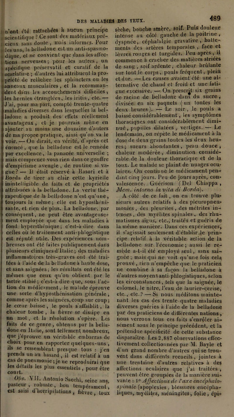 , n’ont été rattachées à aucun principe scientifique ? Ce sont tics matériaux prë— xicieux sans doute, mais informe?. Pour » les uns, la belladone est un anti-spasmo- dique, et ne convient que dans les affec- tions nerveuses; pour les autres, un spécifique préservatif et curalif de la . scarlatine ; d’autres lui attribuent la pro- , priété de relâcher les sphincters ou les : anneaux musculaires , et la recomman- i dent dans les accouchements dilliciles , 1 les hernies étranglées, les iritis, etc.— ,|J’ai, pour ma part, compté trente-quatre ; imaladies diverses dans lesquelles la bel- ladone a produit des effets réellement i avantageux , et je pourrais même en i ajouter au moins une douzaine d’autres i de ma propre pratique, ainsi qu’on va le voir. —On dirait, en vérité, d’après cet i énoncé , que la belladone est le remède par excellence, la panacée universelle ; i mais comprenez-vous rien dans ce gouffre 5 d’empirisme aveugle , de routine si va- gue?— 1) était réservé à Rasori et à Borda de tirer au clair cette kyrielle inintelligible de faits et de propriétés attribuées à la belladone, l.a vertu thé- rapeutique de la belladone n’est qu’une, toujours la même; elle est hyposthéni- sante, et rien de plus. La belladone, par conséquent, ne peut être avantageuse- ment employée que dans les maladies à ' fond kypersthénique ; c’est-à-dire dans celles où le traitement anli-phlogistique est réputé utile. Des expériences nom- breuses ont été faites publiquement dans plusieurs cliniques d’Italie ; des maladies inflammatoires très-graves ont été trai- tées à l’aide de la belladone à haute dose, et sans saignées; les résultats ont été les mêmes que ceux qu’on obtient par le i tartre stibié; c’est-à-dire que, sous l’ac- tion du médicament, le malade éprouve une sorte d’hyposthénisatiori générale , j comme après les saignées, coup sur coup ; le cœur baisse , le pouls s’affaiblit, la chaleur tombe , la fièvre se dissipe en un mot, et la résolution s’opère. Les faits de ce genre , obtenus par la bella- done en Italie, sont tellement nombreux, que j’éprouve un véritable embarras de choix pour en rapporter quelques-uns , ils se ressemblent presque tous : j'en prends un au hasard , il est relatif à un cas de pneumonie ; je ne reproduirai que les détails les plus essentiels, pour être court. Obs. \ II. Antonio Sacchi, seize ans, pasteur , robuste , bon tempérament, est saisi d’horripilations, fièvre, toux sèche, bouche amère, soif. Puis douleur intense au côté gauche de la poitrine , dyspnée, céphalalgie gravative , batte- ments des artères temporales , face et lèvres rouges et turgides. Peu après , il commence à cracher des matières striées de sang , soif ardente , chaleur brûlante sur tout le corps, pouls fréquent, plein et dur. — Les causes avaient été une al- ternative de chaud et froid et une fati- gue excessive. — On prescrit six grains de racine de belladone dans du sucre , divisée en six paquets (un toutes les deux heures ). — Le soir , le pouls a baissé considérablement, les symptômes thoraciques ont considérablement dimi- nué , pupilles dilatées , vertiges. — Le lendemain, on répète le médicament à la dose de deux grains toutes les deux heu- res; sueurs abondantes, peau douce, chaleur modérée, diminution considé- rable de la douleur thoracique et de la toux. Le malade se plaint de nuages ocu- laires. On continue le médicament pen- dant cinq jours. Peu de jours après, con- valescence. Guérison (Del Chiappa , Mem. intorno lavita di Borda). A côté de ce fait , on en trouve plu- sieurs autres relatifs à des pleuropneu- monies , des pleurites , des métrites in- tenses , des myélites spinales , des rhu- matismes aigus, etc., traités et guéris de la même manière. Dans ces expériences, il s’agissait seulement d’établir le prin- cipe relatif à la véritable action de la belladone sur l’économie; aussi le re- mède a-t-il été employé seul, sans sai- gnée ; mais qui ne voit qu’une fois cela prouvé , rien n’empêche que le praticien ne combine à sa façon la belladone à d’autres moyens anti phlogistiques, selon les circonstances, tels que la saignée, le calomel, le nilre, l’eau de laurier-cerise, etc., etc.? — Si nous méditons mainte- nant les cas des trente-quatre maladies diverses guéries à l aide de la belladone par des praticiens de différentes nations, nous verrons tous ces faits s’enrôler ai- sément sous le principe précédent, et la prétendue spécificité de celte substance disparaître Les 2,887 observations effec- tivement collectionnées par M. Bayle et d’un grand nombre d’autres qui se trou- vent dans différents recueils , jointes à une trentaine d’autres relative» à des affections oculaires que j’ai traitées , peuvent être groupées de la manière sui- vante : 1° Affections de l'axe enccphalo- spinale (apoplexies , blessures encépha- liques, myélites, méningites, folie, épi-