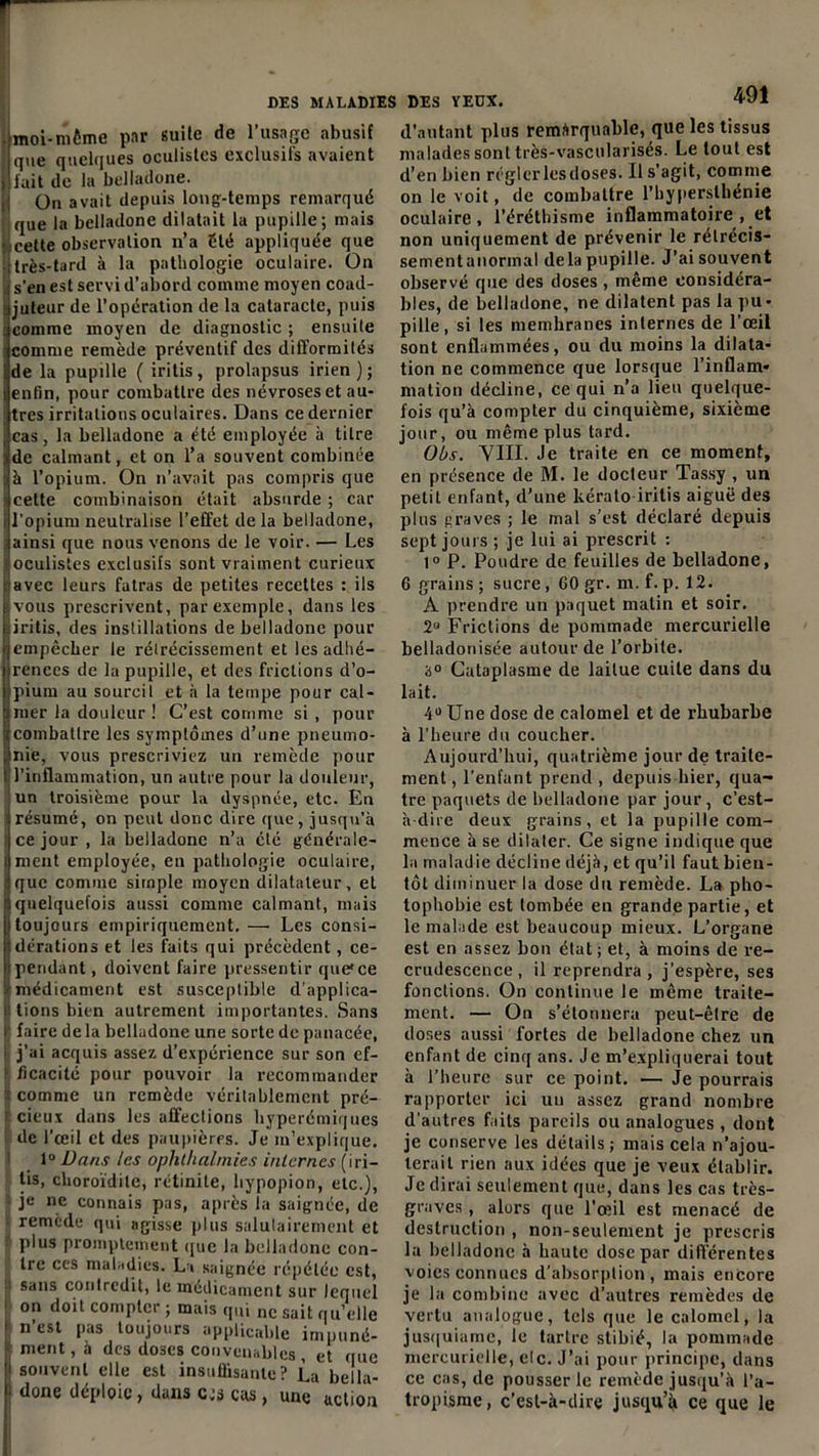 • moi-même par suite de l’usage abusif que quelques oculistes exclusifs avaient fait de la belladone. On avait depuis long-temps remarqué que la belladone dilatait la pupille; mais cette observation n’a été appliquée que très-tard à la pathologie oculaire. On s’en est servi d’abord comme moyen coad- juteur de l’opération de la cataracte, puis ; comme moyen de diagnostic ; ensuite comme remède préventif des difformités de la pupille ( iritis, prolapsus irien ) ; enfin, pour combattre des névroses et au- tres irritations oculaires. Dans ce dernier cas, la belladone a été employée à titre de calmant, et on l’a souvent combinée à l’opium. On n’avait pas compris que cette combinaison était absurde ; car i l’opium neutralise l’effet de la belladone, ainsi que nous venons de le voir. — Les ! oculistes exclusifs sont vraiment curieux avec leurs fatras de petites recettes : ils Ivous prescrivent, par exemple, dans les iritis, des instillations de belladone pour empêcher le rétrécissement et les adhé- rences de la pupille, et des frictions d’o- tpium au sourcil et à la tempe pour cal- inier la douleur ! C’est comme si, pour combattre les symptômes d’une pneumo- nie, vous prescriviez un remède pour l’inflammation, un autre pour la douleur, un troisième pour la dyspnée, etc. En : résumé, on peut donc dire que, jusqu'à Ice jour , la belladone n’a été générale- ment employée, en pathologie oculaire, que comme simple moyen dilatateur, et quelquefois aussi comme calmant, mais toujours empiriquement. — Les consi- dérations et les faits qui précèdent, ce- pendant , doivent faire pressentir que*ce médicament est susceptible d’applica- r tions bien autrement importantes. Sans i faire delà belladone une sorte de panacée, j’ai acquis assez d’expérience sur son ef- ficacité pour pouvoir la recommander ft comme un remède véritablement pré- f cieux dans les affections hyperémiques de l'œil et des paupières. Je m’explique. 1° Vans les ophthalniies internes (iri- tis, choroïdile, rétinite, hypopion, etc.), : je ne connais pas, après la saignée, de remède qui agisse plus salutairement et plus promptement que la belladone con- tre ces maladies. La saignée répétée est, i sans contredit, le médicament sur lequel on doit compter ; mais qui ne sait quelle n’est pas toujours applicable impuné- I ment, à des doses convenables , et que souvent elle est insuffisante? La bella- done déploie, dans c.'â cas, une action 491 d’autant plus remarquable, que les tissus malades sont très-vascularisés. Le tout est d’en bien régler les doses. Il s’agit, comme on le voit, de combattre l’hyperslhénie oculaire, l’éréthisme inflammatoire , et non uniquement de prévenir le rétrécis- sement anormal delà pupille. J’ai souvent observé que des doses, même considéra- bles, de belladone, ne dilatent pas la pu- pille, si les memhranes internes de l'œil sont enflammées, ou du moins la dilata- tion ne commence que lorsque l’inflam- mation décline, ce qui n’a lieu quelque- fois qu’à compter du cinquième, sixième jour, ou même plus tard. Ois. YIII. Je traite en ce moment, en présence de M. le docteur Tassy , un petit enfant, d’une kéralo iritis aiguë des plus graves ; le mal s’est déclaré depuis sept jours ; je lui ai prescrit : 1° P. Poudre de feuilles de belladone, 6 grains; sucre, 60 gr. m.f.p. 12. A prendre un paquet matin et soir. 28 Frictions de pommade mercurielle belladonisée autour de l’orbite. 3° Cataplasme de laitue cuite dans du lait. 4° Une dose de calomel et de rhubarbe à l’heure du coucher. Aujourd’hui, quatrième jour de traite- ment , l’enfant prend , depuis hier, qua- tre paquets de belladone par jour, c’est- à dire deux grains, et la pupille com- mence à se dilater. Ce signe indique que la maladie décline déjà, et qu’il faut bien- tôt diminuer la dose du remède. La pho- tophobie est tombée en grande partie, et le malade est beaucoup mieux. L’organe est en assez bon état; et, à moins de re- crudescence, il reprendra , j’espère, ses fonctions. On continue le même traite- ment. — On s’étonnera peut-être de doses aussi fortes de belladone chez un enfant de cinq ans. Je m’expliquerai tout à l’heure sur ce point. — Je pourrais rapporter ici un assez grand nombre d'autres faits pareils ou analogues , dont je conserve les détails; mais cela n’ajou- terait rien aux idées que je veux établir. Je dirai seulement que, dans les cas très- graves , alors que l’œil est menacé de destruction , non-seulement je prescris la belladone à haute dose par différentes voies connues d’absorption, mais encore je la combine avec d’autres remèdes de vertu analogue, tels que le calomel, la jusquiamc, le tartre stibié, la pommade mercurielle, elc. J’ai pour principe, dans ce cas, de pousser le remède jusqu’à l’a- tropisme, c’est-à-dire jusqu’à ce que le