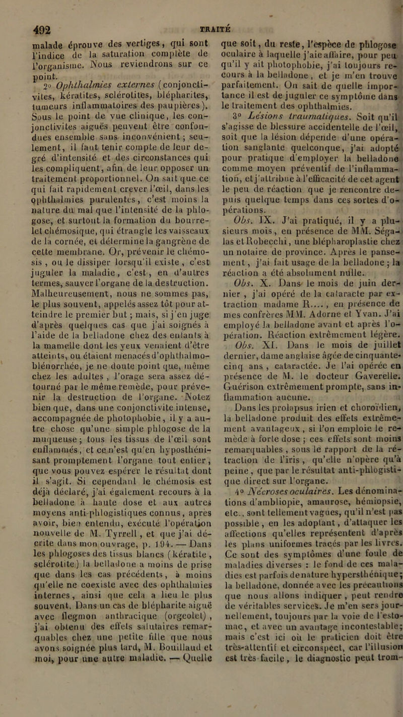 malade éprouve des vertiges, qui sont l’indice de la saturation complète de l’organisme. Nous reviendrons sur ce point. 2° Ophlhalmies externes (conjoncti- vites, kératites, sclérotites, blépharites, tumeurs inflammatoires des paupières). Sous le point de vue clinique, les con- jonctivites aigues peuvent être confon- dues ensemble sans inconvénient; seu- lement, il faut tenir compte de leur de- gré d’intensité et des circonstances qui les compliquent, afin de leur opposer un traitement proportionnel. Un sait que ce qui fait rapidement crever l’œil, dans les ophlhalmies purulentes, c’est moins la nature du mal que l’intensité de la phlo- gose, et surtout la formation du bourre- let chétnosique, qui étrangle les vaisseaux de la cornée, et détermine la gangrène de celte membrane. Or, prévenir le chémo- sis , ou le dissiper lorsqu'il existe , c’est juguler la maladie, c’est, en d’autres termes, sauver l’organe de la destruction. Malheureusement, nous ne sommes pas, le plus souvent, appelés assez tôt pour at- teindre le premier but ; mais, si j'en juge d’après quelques cas que j’ai soignés à l’aide de la belladone chez des entants à la mamelle dont les yeux venaient d’être atteints, ou étaient menacésd’ophlhalmo- blénorrhée, je ne doute point que, même chez les adultes , l’orage sera assez dé- tourné par le même remède, pour préve- nir la destruction de l’organe. Notez bien que, dans une conjonctivite intense, accompagnée de photophobie, il y a au- tre chose qu’une simple phlogose de la muqueuse; tous les tissus de l’œil sont enflammés, et ce n’est qu’en hyposthéni- sant promptement l’organe tout entier, que vous pouvez espérer le résultat dont il s’agit. Si cependant le chémosis est déjà déclaré, j’ai également recours à la belladone à haute dose et aux autres moyens anti phlogistiques connus, après avoir, bien entendu, exécuté l’opération nouvelle de M. Tyrrell, et que j’ai dé- crite dans mon ouvrage, p. 194. — Dans les phlogoses des tissus blancs (kératite , sclérotite) la belladone a moins de prise que dans les cas précédents, à moins qu’elle ne coexiste avec des ophlhalmies internes, ainsi que cela a lieu le plus souvent. Dans un cas de blépharite aiguë avec flegmon anthracique (orgeolel) , j’ai obtenu des effets salutaires remar- quables chez une petite lille que nous avons soignée plus tard, M. Bouillaud et moi, pour une uulre maladie. — (Quelle que soit, du reste, l’espèce de phlogose oculaire à laquelle j’aie affaire, pour peu qu’il y ait photophobie, j’ai toujours re- cours à la belladone , et je m’en trouve parfaitement. On sait de quelle impor- tance il est de juguler ce symptôme dans le traitement des ophlhalmies. 3° Lésions traumatiques. Soit qu’il s’agisse de blessure accidentelle de l’œil, soit que la lésion dépende d’une opéra- tion sanglante quelconque, j’ai adopté pour pratique d'employer la belladone comme moyen préventif de l’inflamma- tion, et j'attribue à l'efficacité de cet agent le peu de réaction que je rencontre de- puis quelque temps dans ces sortes d’o- pérations. Obs. IX. J’ai pratiqué, il y a plu- sieurs mois, en présence de MM. Séga- las et Robecchi, une blépharoplastie chez un notaire de province. Après le panse- ment , j’ai fait usage de la belladone ; la réaction a été absolument nulle. Obs. X. Dans le mois de juin der- nier , j’ai opéré de la cataracte par ex- traction madame R...., en présence de mes confrères M.VI. Adorne et Y van. J’ai employé Ja belladone avant et après l'o- pération. Réaction extrêmement légère. Obs. XI. Dans le mois de juillet dernier, dame anglaise âgée de cinquante- cinq ans , cataractée. Je l’ai opérée en présence de M. le docteur Gaverelle. Guérison extrêmement prompte, sans in- flammation aucune. Dans les prolapsus irien et choroïdicn, la belladone produit des effets extrême- ment avantageux, si l’on emploie le re- mède à forte dose ; ces effets sont moins remarquables , sous le rapport de la ré- traction de l’iris , qu’elle n'opère qu’à peine , que par le résultat anti-phlogisti- que direct sur l’organe. 4° Nécroses oculaires. Les dénomina- tions d’ainbliopie, amaurose, hémiopsie, etc., sont tellement vagues, qu’il n'est pas possible , en les adoptant, d’attaquer les affections qu’elles représentent d’après les plans uniformes tracés par les livres. Ce sont des symptômes d’une foule de maladies diverses : le fond de ccs mala- dies est parfois dénaturé hyperslhéniqite; la belladone, donnée avec les précautions que nous allons indiquer , peut rendre de véritables services. Je rn’cn sers jour- nellement, toujours par la voie de l’esto- mac, et avec un avantage incontestable; mais c’est ici où le praticien doit être très-attentif et circonspect, car l’illusion est très facile, le diaguoslic peut trom-