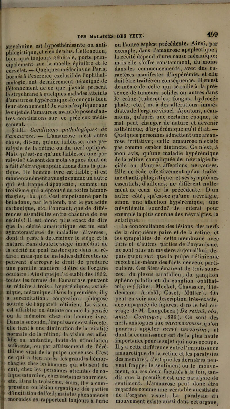 strychnine est hyposthénisante ou anti- phlogistique, et rien déplus. Cette action, bien que toujours générale, porte prin- cipalement sur la moelle épinière et le cervelet. — Quelques médecins de Paris, bornés à l’exercice exclusif de l’opbthal- raologie, ont dernièrement témoigné de l’étonnement de ce que j’avais prescrit la strychnine à quelques malades atteints d’amaurose hypérémique.Je conçois bien leur étonnement ! Je vais m’expliquer sur le sujet de l’amaurose avant de poser d’au- : très conclusions sur ce précieux médi- i cament. § III. Conditions pathologiques de i l’amaurose. — L’amaurose n’est autre * chose, dit-on, qu’une faiblesse, une pa- ralysie de la rétine ou du nerf optique. Mais qu’est-ce qu’une faiblesse, une pa- ralysie ? Ce sont des mots vagues dont on a fait d’étranges applications dans la pra- tique. Un homme ivre est faible ; il est momentanément aveugle comme un autre qui est frappé d’apoplexie, comme un troisième qui a éprouvé de fortes hémor- rhagies, ou qui s’est empoisonné par la I belladone, par le plomb, par le gaz acide . carbonique, etc. Pourtant, que de diffé- rences essentielles entre chacune de ces i cécités! Il est donc plus exact de dire que la cécité amaurotique est un état a symptomatique de maladies diverses , : dont il reste à déterminer le siège et la I nature. Sans doute le siège immédiat de i la cécité ne peut exister que dans la ré- i tine ; mais que de maladies différentes ne r peuvent s’arroger le droit de produire i une pareille manière d’être de l’organe Î oculaire ! Ainsi queje l’ai établi dès 1832, toutes les formes de l’amaurose peuvent ■ se réduire à trois : hypérémique, asthé- f nique, mécanique. Dans la première, il y a surexcitation , congestion , phlogose i sourde de l’appareil rétinien. La vision <r est affaiblie ou éteinte comme la pensée ou la mémoire chez un homme ivre, i Dans la seconde,l’impuissance est directe, Ielle tient à une diminution de la vitalité normale de la rétine; la vision est aflfai- iblie ou anéantie, faute de stimulation suffisante, ou par affaissement de l’éré- i thisme vital de la pulpe nerveuse. C’est j ce qui a lieu après les grandes hémor- i rhagies chez leshommes qui abusent du i coït, chez les personnes atteintes de co- i| lique saturnine, chez certaines nourrices, ■: etc. Dans la troisième, enfin, il y a com- •» pression ou lésion organique des parties «t d’incitation de l’œil; mais les phénomènes i morbides se rapportent toujours à l’une 469 ou l’autre espèce précédente. Ainsi, par exemple, dans l’amaurose apoplectique , la cécité dépend d’une cause mécanique; mais elle s’offre constamment, du moins dans les commencements, avec des ca- ractères manifestes d’hypérémie, et elle doit être traitée en conséquence. Il en est de même de celle qui se rallie à la pré- sence de tumeurs solides ou autres dans le crâné (tubercules, fongus, hydrocé- phale, etc.) ou à des altérations immé- diates de l’organe visuel. Ajoutons, néan- moins, qu’après une certaine époque, le mal peut changer de nature et devenir asthénique, d’hypérémique qu’il était. — Quelques personnes admettent une amau- rose irritative ; cette amaurose n’existe pas comme espèce distincte. Ce n’est, à mon avis, qu’une maladie hypérémique de la rétine compliquée de névralgie fa- ciale ou d’autres affections nerveuses. Elle ne cède effectivement qu’au traite- ment anti-plilogistique, et ses symptômes essentiels, d’ailleurs, ne diffèrent nulle- ment de ceux de la précédente. D’un autre côté, qu’est-ce qu’une névralgie, sinon une affection hypérémique, une névrilémite sourde? Je citerai pour exemple la plus connue des névralgies, la sciatique. La concomitance des lésions des nerfs de la cinquième paire et de la rétine, et les sympathies de cette membrane avec l’iris et d’autres parties de l’organisme, ne sont plus un mystère aujourd’hui, de- puis qu’on sait que la pulpe rétinienne reçoit elle-même des filets nerveux parti- culiers. Ces filets émanent de trois sour- ces : du plexus carotidien , du ganglion sphéno-palatin et du ganglion ophlhal- mique (Ribes, Meckel, Chaussier, Tié- demann, Arnold, Cusel, Muller). On peut en voir une description très-exacte, accompagnée de figures, dans le bel ou- vrage de M. Langebeck ( De relinâ, obs. anat. Gœttingce, 183G). Ce sont des nerfs analogues aux vasa vasorum, qu’on pourrait appeler nervi nervorum, et dont la connaissance est de la plus haute importance pour le sujet qui nous occupe. Il y a celle différence entre l’impuissance amaurotique de la rétine et les paralysies des membres, c’est que les dernières peu- vent frapper le sentiment ou le mouve- ment, ou ces deux facultés à la fois, tan- dis que la première est une paralysie de sentiment. L’amaurose peut donc être regardée comme une véritable anesthésie de l’organe visuel. La paralysie du mouvement existe aussi dans cet organe,