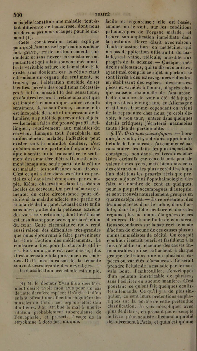 mais elle constitue une maladie lout-à- fait différente de l’amaurose, dont nous ne devons pas nous occuper pour le mo- ment (i). Cette considération nous explique pourquoi l’amaurose hypérémique,mème fort grave, existe ordinairement sans douleur et sans fièvre 5 circonstance im- portante et qui a fait souvent méconnaî- tre la véritable nature de la maladie. Elle existe sans douleur, car la rétine étant elle-même un organe de sentiment, se trouve, par l'altération morbide de ses facultés, privée des conditions nécessai- res à la transmissibilité des sensations ; en d’autres termes, la rétine amaurotique est inapte a communiquer au cerveau le sentiment de sa souffrance, comme elle est incapable de sentir l’impression de la lumière, ou plutôt de percevoir les objets. — Le même fait a été prouvé par M. Bel- lingieri, relativement aux maladies du cerveau. Lorsque tout l’encéphale est uniformément malade, l’affection peut exister sans la moindre douleur, c’est qu’alors aucune partie de l’organe n’est apte à sentir ni à transmettre le senti- ment de sa manière d’être. Il en est autre- ment lorsqu’une seule partie de la rétine est malade : les souffrances sont atroces. C’est ce qui a lieu dans les rétinites par- tielles et dans les hémiopsies, par exem- ple. Même observation dans les lésions locales du cerveau. On peut même argu- menter de cette circonstance pour dé- duire si la maladie affecte une partie ou la totalité de l’organe. Le mal existe enfin sans fièvre, attendu la petitesse extrême des vaisseaux rétiniens, dont l’éréthisme est insuffisant pour provoquer la réaction du cœur. Cette circonstance nous rend aussi raison des difficultés très-grandes que nous éprouvons à faire parvenir sur la rétine l’action des médicaments. Le contraire a lieu pour la choroïde et l’i- ris. Plus un organe est vascularisé, plus il est accessible à la puissance des remè- des. De là aussi la raison de la ténacité souvent désespérante des névralgies. — La classification précédente est simple, (1) M. le docteur Yvan fils a dernière- ment désiré avoir mon avis pour un cas de cette dernière espèce ; il s’agissait d’un enfant offrant une affection singulière des muscles de l’œil; cet organe était sain d’ailleurs. J’ai attribué le mal à une ir- ritation probablement tuberculeuse de l’encéphale, et prescrit l’usage do la strychnine à dose fort minime. facile et rigoureuse ; elle est basée, comme on le voit, sur les conditions pathologiques de l’organe malade , et trouve sou application immédiate dans la pratique. Boyer disait avec raison : Toute classification, en médecine, qui n’a pas d’application utile au lit du ma- lade, est vaine, ridicule, nuisible aux progrès de la science. — Quelques mé- , decins allemands, qui se disent oculistes, 1 ayant mal compris ce sujet important, se sont livrés à des extravagances ridicules, en établissant des espèces, des sous-es- pèces et variétés à l’infini, d’après cha- que cause occasionnelle de l’amaurose. , Cette manière de voir a été déjà jugée . depuis plus de vingt ans, en Allemagne et ailleurs. Comme cependant on vient de la reproduire chez nous, je crois de- voir, à mon tour, entrer dans quelques détails critiques; j’écarterai néanmoins toute idée de personnalité. § IV. Critiques scientifiques. — Lors- que j’ai voulu, il y a dix ans, approfondir l’étude de l’amaurose, j’ai commencé par rassembler les faits les plus importants consignés, non dans les livres des ocu- listes exclusifs, car ceux-là ont peu de valeur à mes yeux, mais bien dans ceux des chirurgiens les plus accrédités, à qui l’on doit tous les progrès réels que pré- sente aujourd’hui l’ophlhalmologie. Ces faits, au nombre de cent et quelques, pour la plupart accompagnés d'autopsie, se sont trouvés naturellement groupés en quatre catégories. — Ils représentent des lésions placées dans le crâne, dans l’or- bite, dans le globe oculaire et dans des régions plus ou moins éloignées de ces dernières. De là une fouie de considéra- tions secondaires sur la nature et le mode d’action de chacune de ces causes plus ou moins immédiates de cécité. On conçoit combien il serait puéril et fastidieux à la fois d’établir sur chacune des causes in- nombrables qui se rattachent à chaque groupe de lésions une ou plusieurs es- pèces ou variétés d’amaurose. Ce serait prendre l’élude de la maladie par le mau- vais bout, l’embrouiller, l’envelopper d’un peloton inextricable de phrases, sans l’éclairer en aucune manière. C'est pourtant ce qu’ont fait quelques oculis- tes allemands. Ce qu’il y a de plus sin- gulier, ce sont leurs prétentions empha- tiques sur la portée de cette prétendue classification. Je vais m’expliquer avec plus de détails, eu prenant pour exemple le livre qu’un oculiste allemand a publié dernièrement à Paris, et qui n’est qu’une