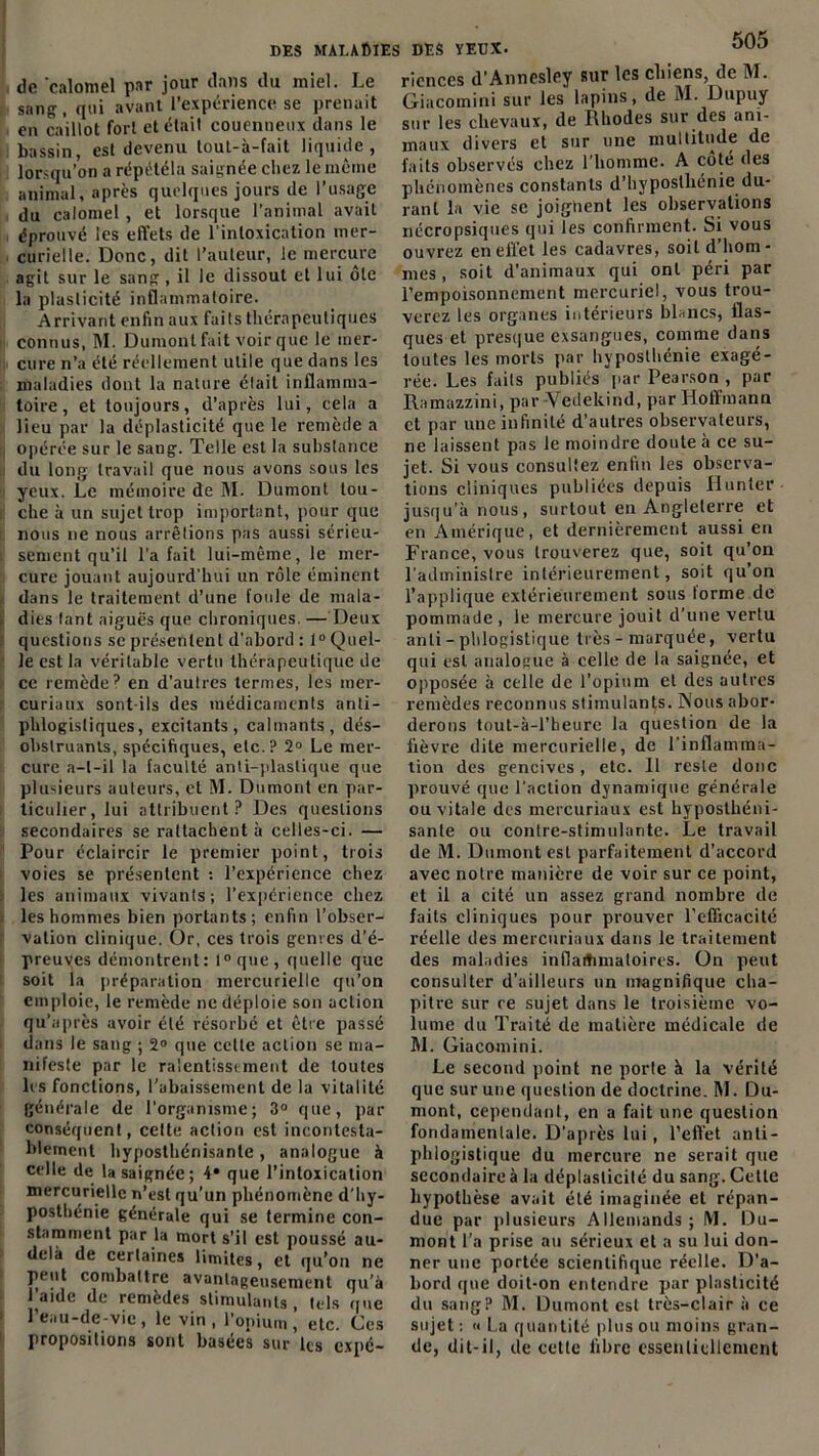 de 'calomel par jour dans du miel. Le sang, qui avant l’expérience se prenait en caillot fort et était couenneux dans le bassin, est devenu toul-à-fait liquide, lorsqu’on a répéléla saignée chez le même animal, après quelques jours de l’usage du calomel , et lorsque l’animal avait éprouvé les effets de l'intoxication mer- curielle. Donc, dit l’auteur, le mercure agit sur le sang , il le dissout et lui ôte la plasticité inflammatoire. Arrivant enfin aux faits thérapeutiques connus, M. Dumont fait voir que le mer- cure n’a été réellement utile que dans les maladies dont la nature élait inflamma- toire, et toujours, d’après lui, cela a lieu par la déplasticité que le remède a opérée sur le sang. Telle est la substance du long travail que nous avons sous les yeux. Le mémoire de M. Dumont tou- che à un sujet trop important, pour que nous 11e nous arrêtions pas aussi sérieu- sement qu’il l’a fait lui-même, le mer- cure jouant aujourd’hui un rôle éminent dans le traitement d’une foule de mala- dies lant aiguës que chroniques. — lieux questions sc présentent d'abord : 1° Quel- le est la véritable vertu thérapeutique de ce remède? en d’autres termes, les mer- curiaux sont-ils des médicaments anti- phlogistiques, excitants, calmants, dés- obstruants, spécifiques, etc.? 2° Le mer- cure a-t-il la faculté anti-plastique que plusieurs auteurs, et M. Dumont en par- ticulier, lui attribuent? Des questions secondaires se rattachent à celles-ci. — Pour éclaircir le premier point, trois voies se présentent : l’expérience chez les animaux vivants; l'expérience chez les hommes bien portants; enfin l’obser- vation clinique. Or, ces trois genres d’é- preuves démontrent: l°que, quelle que soit la préparation mercurielle qu’on emploie, le remède ne déploie son action qu’après avoir été résorbé et être passé dans le sang ; 2° que cette action se ma- nifeste par le ralentissement de toutes les fonctions, l'abaissement de la vitalité générale de l’organisme; 3° que, par conséquent, cette action est incontesta- blement hyposthénisante, analogue à celle de la saignée; 4* que l’intoxication mercurielle n’est qu’un phénomène d'hy- posthénie générale qui se termine con- stamment par la mort s’il est poussé au- delà de certaines limites, et qu’on ne peut combattre avantageusement qu’à l^aide (le remedes stimulants f tels que l’eau-de-vie, le vin, l’opium, etc. Ces propositions sont basées sur les expé- 505 ricnces d’Annesley sur les chiens, de M. Giacomini sur les lapins, de M. Dupuy sur les chevaux, de Rhodes sur des ani- maux divers et sur une multitude de faits observés chez l'homme. A coté des phénomènes constants d’hvposlbénie du- rant la vie sc joignent les observations nécropsiques qui les confirment. Si vous ouvrez en effet les cadavres, soit d’hom- mes, soit d'animaux qui ont péri par l’empoisonnement mercuriel, vous trou- verez les organes intérieurs blancs, flas- ques et presque exsangues, comme dans toutes les morts par hyposthénie exagé- rée. Les faits publiés par Pearson , par Ramazzini, par Vedekind, par Hoffmann et par une infinité d’autres observateurs, ne laissent pas le moindre doute à ce su- jet. Si vous consultez enfin les observa- tions cliniques publiées depuis Hunier jusqu’à nous, surtout en Angleterre et en Amérique, et dernièrement aussi en France, vous trouverez que, soit qu’on l’administre intérieurement, soit qu’on l’applique extérieurement sous forme de pommade , le mercure jouit d’une vertu anli - phlogistique très - marquée, vertu qui est analogue à celle de la saignée, et opposée à celle de l’opium et des autres remèdes reconnus stimulants. Nous abor- derons tout-à-l’beure la question de la fièvre dite mercurielle, de l’inflamma- tion des gencives, etc. 11 reste donc prouvé que l’action dynamique générale ou vitale des mercuriaux est hyposthéni- sanle ou contre-stimulante. Le travail de M. Dumont est parfaitement d’accord avec notre manière de voir sur ce point, et il a cité un assez grand nombre de faits cliniques pour prouver l’efiicacité réelle des mercuriaux dans le traitement des maladies inflammatoires. On peut consulter d’ailleurs un magnifique cha- pitre sur ce sujet dans le troisième vo- lume du Traité de matière médicale de M. Giacomini. Le second point ne porte à la vérité que sur une question de doctrine. M. Du- mont, cependant, en a fait une question fondamentale. D’après lui, l’eft'et anti- phlogistique du mercure ne serait que secondaire à la déplaslicité du sang. Cette hypothèse avait été imaginée et répan- due par plusieurs Allemands ; M. Du- mont l’a prise au sérieux et a su lui don- ner une portée scientifique réelle. D'a- bord que doit-on entendre par plasticité du sang? M. Dumont est très-clair à ce sujet : « La quantité plus ou moins gran- de, dit-il, de celle fibre essentiellement