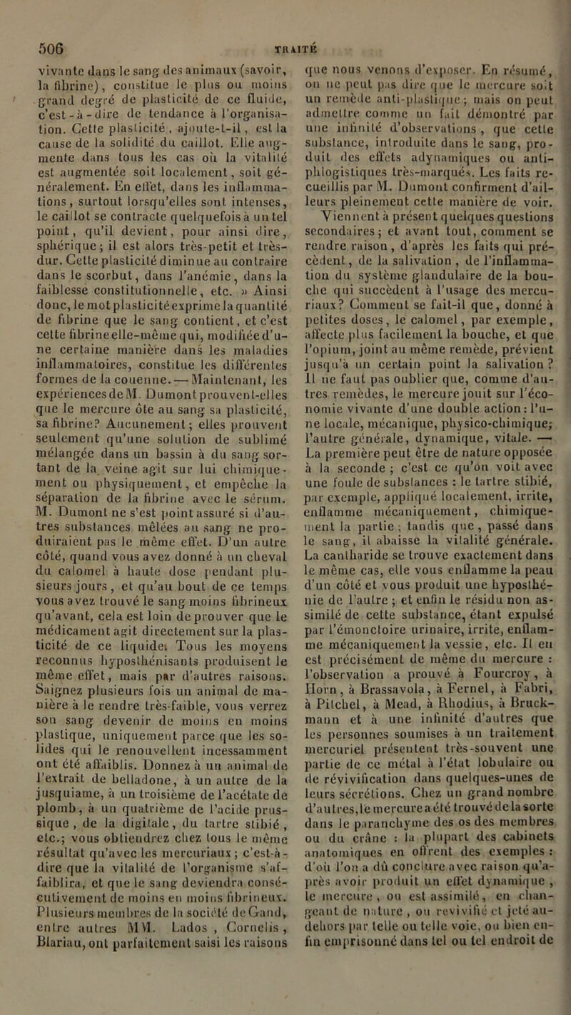 vivante dans le sang des animaux (savoir, la fibrine), constitue le plus ou moins .grand degré de plasticité de ce fluide, c’est-à-dire de tendance à l'organisa- tion. Celle plasticité , ajoute-t-il, est la cause de la solidité du caillot. Elle aug- mente dans tous les cas où la vitalité est augmentée soit localement, soit gé- néralement. En ellét, dans les inflamma- tions , surtout lorsqu’elles sont intenses, le caillot se contracte quelquefois à un tel point, qu’il devient, pour ainsi dire, sphérique; il est alors très-petit et très- dur. Cette plasticité diminue au contraire dans le scorbut, dans l’anémie, dans la faiblesse constitutionnelle, etc. » Ainsi donc, le mol plasticitéexprimc la quantité de fibrine que le sang contient, et c’est cette fibrineelle-mêmequi, modifiéed’u- ne certaine manière dans les maladies inflammatoires, constitue les différentes formes de la couenne. — Maintenant, les expériences de M. Dumont prouvent-elles que le mercure ôte au sang sa plasticité, sa fibrine? Aucunement; elles prouvent seulement qu’une solution de sublimé mélangée dans un bassin à du sang sor- tant de la veine agit sur lui chimique- ment ou physiquement, et empêche la séparation de la fibrine avec le sérum. M. Dumont ne s'est point assuré si d’au- tres substances mêlées au sang ne pro- duiraient pas le même effet. D’un autre côté, quand vous avez donné à un cheval du calomel à haute dose pendant plu- sieurs jours, et qu’au bout de ce temps vous avez trouvé le sang moins fibrineux qu’avant, cela est loin de prouver que le médicament agit directement sur la plas- ticité de ce liquide» Tous les moyens reconnus hyposlhénisants produisent le même effet, mais par d’autres raisons. Saignez plusieurs fois un animal de ma- nière à le rendre très-faible, vous verrez son sang devenir de moins en moins plastique, uniquement parce que les so- lides qui le renouvellent incessamment ont été affaiblis. Donnez à un animal de l’extrait de belladone, à un autre de la jusquiame, à un troisième de l’acétate de plomb, à un quatrième de l’acide prus- siquc , de la digitale, du tartre stibié , etc.; vous obtiendrez chez tous le même résultat qu’avec les mercuriaux; c’est-à- dire que la vitalité de l’organisme s’af- faiblira, et que le sang deviendra consé- cutivement de moins en moins fibrineux. Plusieurs membres de la société de Gaud, entre autres MM. Lados , Cornclis , Blariau, ont parfaitement saisi les raisons que nous venons d’exposer. En résumé, on ne peut pas dire que le mercure soit un remède anti-plastique; mais on peut admettre comme un fait démontré par une infinité d’observations , que cette substance, introduite dans le sang, pro- duit des effets adynamiques ou anti- phlogistiques très-marqués. Les faits re- cueillis par M. Dumont confirment d’ail- leurs pleinement cette manière de voir. Viennent à présent quelques questions secondaires; et avant tout, comment se rendre raison , d'après les faits qui pré- cèdent , de la salivation , de l’inflamma- tion du système glandulaire de la bou- che qui succèdent à l’usage des mercu- riaux? Comment se fuit-il que, donné à petites doses, le calomel, par exemple, affecte plus facilement la bouche, et que l’opium, joint au même remède, prévient jusqu’à un certain point la salivation ? 11 ne faut pas oublier que, comme d'au- tres remèdes, le mercure jouit sur l’éco- nomie vivante d’une double action D’u- ne locale, mécanique, physico-chimique; l’autre générale, dynamique, vitale. — La première peut être de nature opposée à la seconde ; c’est ce qu’on voit avec une foule de substances : le tartre stibié, par exemple, appliqué localement, irrite, enflamme mécaniquement, chimique- ment la partie; tandis que, passé dans le sang, il abaisse la vitalité générale. La cantharide se trouve exactement dans le même cas, elle vous enflamme la peau d’un côté et vous produit une hyposthé- nie de l’autre ; et enfin le résidu nou as- similé de cette substance, étant expulsé par l’étnoncloire urinaire, irrite, enflam- me mécaniquement la vessie, elc. Il eu est précisément de même du mercure : l’observation a prouvé à Fourcroy, à Ilorn , à Brassavola, à Fernel, à Fabri, à Pitchel, à Mead, à Rhodius, à Bruck- maun et à une infinité d’autres que les personnes soumises à un traitement mercuriel présentent très-souvent une partie de ce métal à l'état lobulaire ou de révivification dans quelques-unes de leurs sécrétions. Chez un grand nombre d’au 1res, le mercure a été trouvé de la sorte dans le paranchyme des os des membres ou du crâne : la plupart des cabinets anatomiques en offrent des exemples : d’où l’on a dû conclure avec raison qu’a- près avoir produit un effet dynamique , le mercure, ou est assimilé, en chan- geant de nature , ou revivifié cl jeté au- debors par telle ou telle voie, ou bien en- fin emprisonné dans tel ou tel endroit de