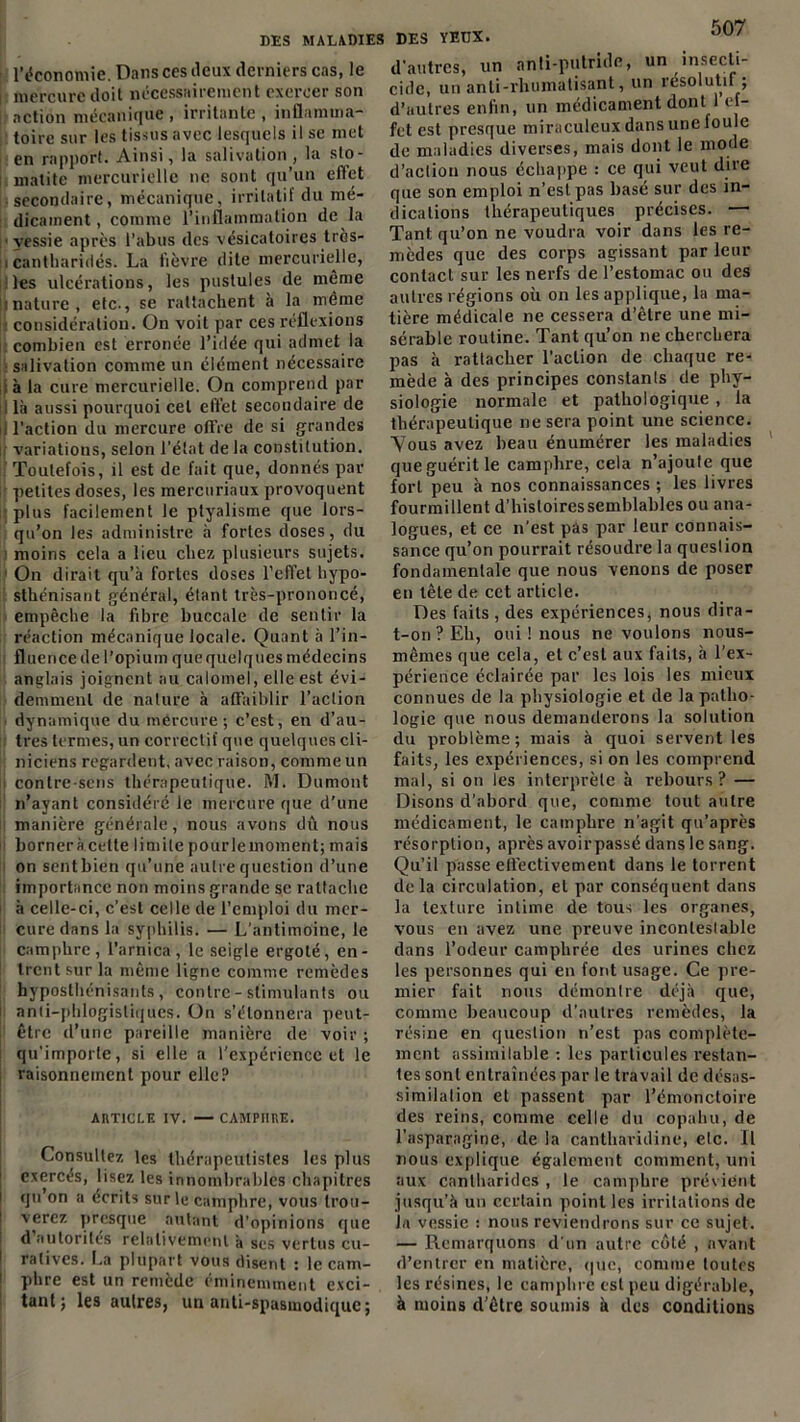 l’économie. Dans ces deux derniers cas, le mercure doit nécessairement exercer son action mécanique , irritante , inflamma- toire sur les tissus avec lesquels il se met en rapport. Ainsi, la salivation, la sto- matite mercurielle ne sont qu’un effet secondaire, mécanique, irritatif du mé- dicament, comme l’inflammation de la vessie après l’abus des vésicatoires très- > cantharides. La fièvre dite mercurielle, Des ulcérations, les pustules de même jinature, etc., se rattachent à la même [i considération. On voit par ces réflexions combien est erronée l’idée qui admet la salivation comme un élément nécessaire ; à la cure mercurielle. On comprend par i là aussi pourquoi cet effet secondaire de il l’action du mercure offre de si grandes variations, selon l’état de la constitution. Toutefois, il est de fait que, donnés par petites doses, les mercuriaux provoquent plus facilement le ptyalisme que lors- qu’on les administre à fortes doses, du moins cela a lieu chez plusieurs sujets. 1 On dirait qu’à fortes doses l’effet hypo- sthénisant général, étant très-prononcé, empêche la fibre buccale de sentir la réaction mécanique locale. Quant à l’in- fluence de l’opium que quelques médecins anglais joignent au calomel, elle est évi- demment de nature à affaiblir l’action dynamique du mercure-, c’est, en d’au- tres termes, un correctif que quelques cli- niciens regardent, avec raison, comme un contre sens thérapeutique. M. Dumont n’ayant considéré le mercure que d’une manière générale, nous avons dû nous bornera cette limite pourlemoment; mais on sent bien qu’une autre question d’une importance non moins grande se rattache à celle-ci, c’est celle de l’emploi du mer- cure dans la syphilis. — L’antimoine, le camphre, l’arnica, le seigle ergoté, en- trent sur la même ligne comme remèdes hyposthénisants , contre - stimulants ou | anti-phlogistiqucs. ün s’étonnera peut- être d’une pareille manière de voir ; qu'importe, si elle a l’expérience et le raisonnement pour elle? ARTICLE IV. — CAMPHRE. Consultez les thérapeutistes les plus exercés, lisez les innombrables chapitres i qu’on a écrits sur le camphre, vous trou- verez presque autant d’opinions que d autorités relativement à ses vertus cu- ! ralives. La plupart vous disent : le cam- phre est un remède éminemment exci- tant ; les autres, un anti-spasmodique; d'autres, un anti-putride, un insecti- cide, un anti-rhumatisant, un résolutif ; d’autres enfin, un médicament dont1 ef- fet est presque miraculeux dans une foule de maladies diverses, mais dont le mode d’action nous échappe : ce qui veut dire que son emploi n’est pas basé sur des in- dications thérapeutiques précises. — Tant qu’on ne voudra voir dans les re- mèdes que des corps agissant par leur contact sur les nerfs de l’estomac ou des autres régions où on les applique, la ma- tière médicale ne cessera d’être une mi- sérable routine. Tant qu’on ne cherchera pas à rattacher l’action de chaque re- mède à des principes constanls de phy- siologie normale et pathologique , la thérapeutique 11e sera point une science. “Vous avez beau énumérer les maladies que guérit le camphre, cela n’ajoule que fort peu à nos connaissances ; les livres fourmillent d’histoires semblables ou ana- logues, et ce n’est pas par leur connais- sance qu’on pourrait résoudre la queslion fondamentale que nous venons de poser en tête de cet article. Des faits , des expériences, nous dira- t-011 ? Eh, oui ! nous ne voulons nous- mêmes que cela, et c’est aux faits, à l’ex- périence éclairée par les lois les mieux connues de la physiologie et de la patho- logie que nous demanderons la solution du problème; mais à quoi servent les faits, les expériences, si on les comprend mal, si on les interprète à rebours? — Disons d’abord que, comme tout autre médicament, le camphre n’agit qu’après résorption, après avoirpassé dans le sang. Qu’il passe effectivement dans le torrent delà circulation, et par conséquent dans la texture intime de tous les organes, vous en avez une preuve incontestable dans l’odeur camphrée des urines chez les personnes qui en font usage. Ce pre- mier fait nous démontre déjà que, comme beaucoup d’autres remèdes, la résine en queslion n’est pas complète- ment assimilable : les particules restan- tes sont entraînées par le travail de désas- similation et passent par l’émonctoire des reins, comme celle du copahu, de l’asparagine, de la canthavidine, etc. Il nous explique également comment, uni aux cantharides , le camphre prévient jusqu’à un certain point les irritations de la vessie : nous reviendrons sur ce sujet. — Remarquons d'un autre côté , avant d’entrer en matière, que, comme toutes les résines, le camphre est peu digérable, à moins d’être soumis à des conditions