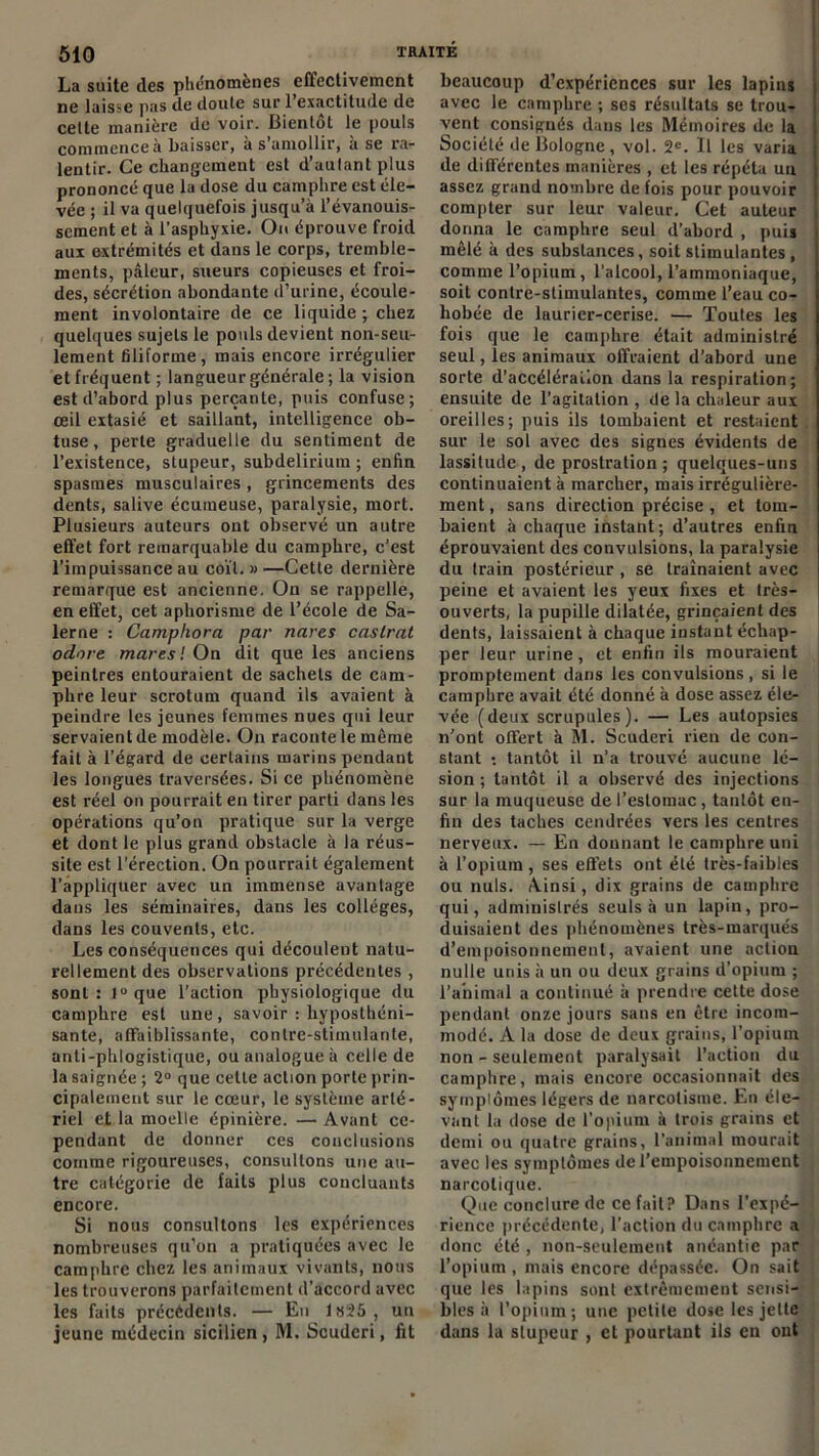 La suite des phénomènes effectivement ne laisse pas de doute sur 1 exactitude de cette manière de voir. Bientôt le pouls commence à baisser, à s’amollir, à se ra- lentir. Ce changement est d’aulantplus prononcé que la dose du camphre est éle- vée ; il va quelquefois jusqu’à l’évanouis- sement et à l'asphyxie. Ou éprouve froid aux extrémités et dans le corps, tremble- ments, pâleur, sueurs copieuses et froi- des, sécrétion abondante d’urine, écoule- ment involontaire de ce liquide ; chez quelques sujets le pouls devient non-seu- lement filiforme, mais encore irrégulier et fréquent ; langueur générale ; la vision est d’abord plus perçante, puis confuse; œil extasié et saillant, intelligence ob- tuse, perle graduelle du sentiment de l’existence, stupeur, subdelirium ; enfin spasmes musculaires , grincements des dents, salive écumeuse, paralysie, mort. Plusieurs auteurs ont observé un autre effet fort remarquable du camphre, c’est l’impuissance au coït.»—Cette dernière remarque est ancienne. On se rappelle, en effet, cet aphorisme de l’école de Sa- lerne : Camphora par nares castrat odore mares'. On dit que les anciens peintres entouraient de sachets de cam- phre leur scrotum quand ils avaient à peindre les jeunes femmes nues qui leur servaient de modèle. On raconte le même fait à l’égard de certains marins pendant les longues traversées. Si ce phénomène est réel on pourrait en tirer parti dans les opérations qu’on pratique sur la verge et dont le plus grand obstacle à la réus- site est l’érection. On pourrait également l’appliquer avec un immense avantage dans les séminaires, dans les collèges, dans les couvents, etc. Les conséquences qui découlent natu- rellement des observations précédentes , sont: l°que l’action physiologique du camphre est une, savoir : hyposthéni- sante, affaiblissante, contre-stimulante, anti-phlogistique, ou analogue à celle de la saignée ; 2° que cette action porte prin- cipalement sur le cœur, le système arté- riel et la moelle épinière. — Avant ce- pendant de donner ces conclusions comme rigoureuses, consultons une au- tre catégorie de faits plus concluants encore. Si nous consultons les expériences nombreuses qu’on a pratiquées avec le camphre chez les animaux vivants, nous les trouverons parfaitement d’accord avec les faits précédents. — En 1825 , un jeune médecin sicilien , M. Scuderi, fit beaucoup d’expériences sur les lapins avec le camphre ; ses résultats se trou- vent consignés dans les Mémoires de la Société de Bologne, vol. 2e. Il les varia de différentes manières , et les répéta un assez grand nombre de fois pour pouvoir compter sur leur valeur. Cet auteur donna le camphre seul d’abord , puis mêlé à des substances, soit stimulantes , comme l’opium, l’alcool, l’ammoniaque, soit contre-stimulantes, comme l’eau co- hobée de laurier-cerise. — Toutes les fois que le camphre était administré seul, les animaux offraient d’abord une sorte d’accélération dans la respiration; ensuite de l’agitation , de la chaleur aux oreilles; puis ils tombaient et restaient sur le sol avec des signes évidents de lassitude , de prostration ; quelques-uns continuaient à marcher, mais irrégulière- ment , sans direction précise , et tom- baient à chaque instant; d’autres enfin éprouvaient des convulsions, la paralysie du train postérieur, se traînaient avec peine et avaient les yeux fixes et très- ouverts, la pupille dilatée, grinçaient des dents, laissaient à chaque instant échap- per leur urine, et enfin ils mouraient promptement dans les convulsions, si le camphre avait été donné à dose assez éle- vée (deux scrupules). — Les autopsies n’ont offert à M. Scuderi rien de con- stant : tantôt il n’a trouvé aucune lé- sion ; tantôt il a observé des injections sur la muqueuse de l’estomac, tantôt en- fin des taches cendrées vers les centres nerveux. — En donnant le camphre uni à l’opium, ses effets ont été très-faibles ou nuis. Ainsi, dix grains de camphre qui, administrés seuls à un lapin, pro- duisaient des phénomènes très-marqués d’empoisonnement, avaient une action nulle unis à un ou deux grains d’opium ; l’animal a continué à prendre cette dose pendant onze jours sans en être incom- modé. A la dose de deux grains, l’opium non - seulement paralysait l’action du camphre, mais encore occasionnait des syrnpiômes légers de narcolisme. En éle- vant la dose de l’opium à trois grains et demi ou quatre grains, l’animal mourait avec les symptômes de l’empoisonnement narcotique. Que conclure de ce fait? Dans l’expé- rience précédente, l'action du camphre a donc été , non-seulement anéantie par l’opium , mais encore dépassée. On sait que les lapins sont extrêmement sensi- bles à l’opium; une petite dose les jette dans la stupeur , et pourtant ils en ont