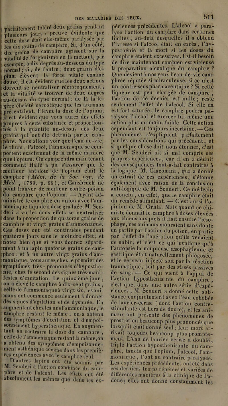 i parfaitement toléré deux grains pendant i plusieurs jours : preuve évidente que cette dose était elle-même paralysée par ï les dix grains de camphre. Si, d’un côté, dix grains de camphre agissent sur la i vitalité de l’organisme en la mettant, par ! exemple, à dix degrés au-dessous du type i normal ; si, de l’autre, deux grains d’o- : piuin élèvent la force vitale comme douze, il est évident que les deux actions doivent se neutraliser réciproquement, et la vitalité se trouver de deux degrés i au-dessus du type normal : de là la lé- gère ébriété narcotique que les animaux présentaient. Élevez la dose de l’opium, il est évident que vous aurez des effets :propres à celte substance et proportion- nés à la quantité au-dessus des deux grains qui ont été détruits par le cam- tphre. Nous allons voir que l’eau de-vie, le rhum , l’alcool, l’ammoniaque se com- portent exactement de la même manière que l’opium. On comprendra maintenant comment Hallé a pu s’assurer que le meilleur antidote de l’opium était le camphre (Mem. de In Soc. roy. de i Med. , 1783, p. 66), et Cansbruch ne i point trouver de meilleur contre-poison du camphre que l’opium. — Ayant ad- I ministré le camphre en union avec l’am- moniaque liquide à dose graduée, M. Scu- deri a vu les deux effets se neutraliser : dans la proportion de quatorze grains de i camphre et vingt grains d'ammoniaque. • Ces doses ont été continuées pendant ; quatorze jours sans le moindre effet; et I notez bien que si vous donnez séparé- ment à un lapin quatorze grains de cam- phre , et à un autre vingt grains d’am- moniaque, vous aurez chez le premier des symptômes très - prononcés d’hyposthé- nie, chez le second des signes très-mani- festes d’excitation. Le quinzième jour , on a élevé le camphre à dix-sept grains , celle de l’ammoniaqueà vingt six; les ani- maux ont commencé seulement à donner des signes d’agitation et de dyspnée. En augmentant chez les uns l’ammoniaque, le camphre restant le même , ou a obtenu des symptômes d’excitation et d’empoi- sonnement hypersthénique. En augmen- I tant au contraire la dose du camphre , ' celle de l'ammoniaque restant la même,on a obtenu des symptômes d’einpoisonne- 1 ment asthénique comme dans lespremiè- res expériences avec le camphre seul. ai ^aulres. lHP'ns ont été soumis par IM. bcuderi à l’action combinée du cam- phre et de l’alcool. Les effets ont été 1 absolument les mêmes que dans les ex- périences précédentes. L’alcool a para- lysé l’action du camphre dans certaines limites , au-delà desquelles il a obtenu l’ivresse si l’alcool était en excès, l’hy- poslhénie et la mort si les doses du camphre étaient excessives. Est-il besoin de dire maintenant combien est vicieuse la préparation alcoolique du camphre ? Que devient à nos yeux l’eau-de-vie cam- phrée réputée si miraculeuse, si ce n'est un contre-sens pharmaceutique ? Si celle liqueur est peu chargée de camphre , l’action de ce dernier est nulle; reste seulement l’effet de l’alcool. Si elle en est fort saturée, le camphre pourra pa- ralyser l’alcool et exercer lui-même une action plus ou moins faible. Cette action cependant est toujours incertaine. — Ces phénomènes s’expliquent parfaitement par les considérations qui précèdent, et si quelque chose doit nous étonner, c’est que M. Scuderi ait si mal compris ses propres expériences , car il en a déduit des conséquences tout-à-fait contraires à la logique. M. Giacomini, qui a donné un extrait de ces expériences, s’étonne également avec raison de la conclusion anti-logique de M. Scuderi. Ce médecin a conclu , en effet, que le camphre était un remède stimulant. — C’est aussi l’o- pinion de M. Orhla. Mais quand ce chi- miste donnait le camphre à doses élevées aux chiens auxquels il liait ensuite l'oeso- phage, ces animaux mouraient sans doute eu partie par l’action du poison, en partie par l’effet de l’opération qu’ils venaient de subir; et c’est ce qui explique qu’à l’autopsie la muqueuse œsophagienne et gastrique était naturellement pldogosée, et le cerveau injecté soit par la réaction traumatique, soit par des stasés passives de sang. — Ce qui vient à l’appui de l’action hyposlhénisanle du camphre, c’est que, dans une autre série d’expé- riences , M. Scuderi a donné cette sub- stance conjointement avec l’eau cohobée de laurier-cerise ( dont l’action contre- stimulante est hors de doute), et les ani- maux ont présenté des phénomènes de prostration beaucoup plus prononcés que lorsqu il était donné seul; leur mort ar- rivait toujours beaucoup plus prompte- ment. L’eau de laurier cerise a doublé, triplé l’action hyposthénisante du cam- phre, tandis que l’opium, l’alcool, l’am- moniaque , l’ont au contraire paralysée. Les expériences précédentes ont été dans ces derniers temps répétées et variées de différentes manières à la clinique de Pa- doue; elles ont donné constamment les