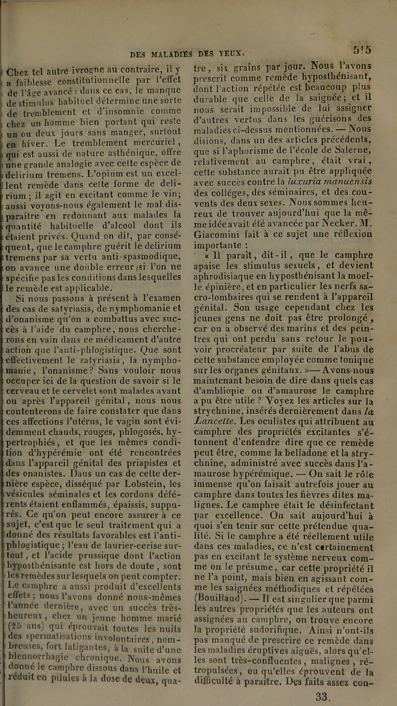 Chez tel autre ivrogne au contraire, il y n faiblesse constitutionnelle par l'effet de l’âge avancé : dans ce cas, le manque de stimulus habituel détermine une sorte de tremblement et d’insomnie comme chez un homme bien portant qui reste un ou deux jours sans manger, surtout en hiver. Le tremblement mercuriel , qui est aussi de nature asthénique, offre une grande analogie avec cette espèce de delirium tremens. L’opium est un excel- lent remède dans cette forme de deli- rium ; il agit en excitant comme le vin; aussi voyons-nous également le mal dis- paraître en redonnant aux malades la quantité habituelle d’alcool dont ils étaient privés. Quand on dit, par consé- quent, que le camphre guérit le delirium tremens par sa vertu anti spasmodique, on avance une double erreur isi l’on ne spécifie pas les conditions dans lesquelles le remède est applicable. Si nous passons à présent à l’examen des cas de satyriasis, de nymphomanie et d’onanisme qu’on a combattus avec suc- cès à l’aide du camphre, nous cherche- rons en vain dans ce médicament d’autre action que l’anti-phlogistique. Que sont effectivement le satyriasis, la nympho- manie, l’onanisme? Sans vouloir nous occuper ici de la question de savoir si le cerveau et le cervelet sont malades avant ou après l’appareil génital, nous nous contenterons de faire constater que dans ces affections l’utérus, le vagin sont évi- demment chauds, rouges, plilogosés, hy- pertrophiés, et que les mêmes condi- tion d’hypérémie ont été rencontrées dans l’appareil génital des priapistes et des onanistes. Daus un cas de celte der- nière espèce, disséqué par Lobstein, les vésicules séminales et les cordons défé- rents étaient enflammés, épaissis, suppu- rés. Ce qu’on peut encore assurer à ce sujet, c’est que le seul traitement qui a donné des résultats favorables est l’anti- phlogistique ; l’eau de laurier-cerise sur- tout, et l’acide prussique dont l’action hyposthénisanle est hors de doute , sont les remèdes sur lesquels on peut compter. Le camphre a aussi produit d’excellents cllets ; nous l’avons donné nous-mêmes l’annee dernière, avec un succès très- heureux , chez un jeune homme marié (25 ans) qui éprouvait toutes les nuits des spermalisations involontaires, nom- breuses, fort fatigantes, à la suite d’une blennorrhagie chronique. Nous avons donné le camphre dissous dans l’huile et réduit en pilules à la dose de deux, qua- tre, six grains par jour. Nous l’avons prescrit comme remède hyposthénisant, dont l'action répétée est beaucoup plus durable que celle de la saignée; et il nous serait impossible de lui assigner d’autres vertus dans les guérisons des maladies ci-dessus mentionnées. — Nous disions, dans un des articles précédents, que si l’aphorisme de l’école de Salerne, relativement au camphre, était vrai, cette substance aurait pu être appliquée avec succès contre la luxuria manuensis des collèges, des séminaires, et des cou- vents des deux sexes. Nous sommes heu- reux de trouver aujourd’hui que la mê- me idée avait été avancée par Necker. M. Giacomini fait à ce sujet une réflexion importante ; «Il paraît, dit-il , que le camphre apaise les stimulus sexuels, et devient aphrodisiaque en hyposthénisant la moel- le épinière, et en particulier les nerfs sa- cro-lombaires qui se rendent à l’appareil génital. Son usage cependant chez les jeunes gens ne doit pas être prolongé , car on a observé des marins et des pein- tres qui ont perdu sans retour le pou- voir procréateur par suite de l’abus de cette substance employée comme tonique sur les organes génitaux. «— Avons-nous maintenant besoin de dire dans quels cas d’ambliopie ou d’amaurose le camphre a pu être utile ? Voyez les articles sur la strychnine, insérés dernièrement dans la Lancette. Les oculistes qui attribuent au camphre des propriétés excitantes s’é- tonnent d’entendre dire que ce remède peut être, comme la belladone et la stry- chnine, administré avec succès dans l’a- maurose hypérémique. — On sait le rôle immense qu’on faisait autrefois jouer au camphre dans toutes les fièvres dites ma- lignes. Le camphre était le désinfectant par excellence. On sait aujourd’hui à quoi s’en tenir sur cette prétendue qua- lité. Si le camphre a été réellement utile dans ces maladies, ce n’est certainement pas en excitant le système nerveux com- me on le présume, car cette propriété il ne l’a point, mais bien en agissant com- me les saignées méthodiques et répétées (Bouillaud). — Il est singulier que parmi les autres propriétés que les auteurs ont assignées au camphre, on trouve encore la propriété sudorifique. Ainsi n’ont-ils pas manqué de prescrire ce remède dans les maladies éruptives aiguës, alors qu'el- les sont très-confluentes, malignes , ré- tropulsées, ou cju’elles éprouvent de la difficulté à paraître. Des faits assez con- 33.