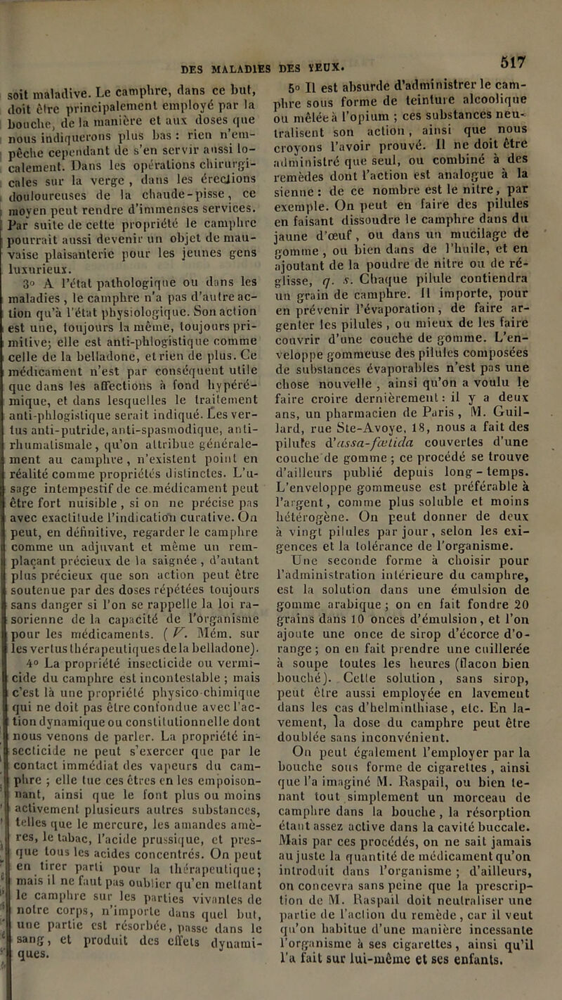 soit maladive. Le camphre, dans ce but, doit ôtrc principalement employé par la bouche, de la manière et aux doses que nous indiquerons plus bas: rien n em- pêche cependant de s’en servir aussi lo- calement. Dans les opérations chirurgi- cales sur la verge , dans les érections douloureuses de la chaude-pisse, ce moyen peut rendre d’immenses services. Par suite de cette propriété le camphre pourrait aussi devenir un objet de mau- vaise plaisanterie pour les jeunes gens luxurieux. 3» A l’état pathologique ou dans les maladies , le camphre n’a pas d’autre ac- tion qu’à l’état physiologique. Son action est une, toujours la même, toujours pri- mitive; elle est anti-phlogistique comme celle de la belladone, et rien de plus. Ce médicament n’est par conséquent utile que dans les affections à fond hypéré- mique, et dans lesquelles le traitement anti-phlogistique serait indiqué. Les ver- tus anti-putride, anti-spasmodique, anti- rluimalistnale , qu’on attribue générale- ment au camphre, n’existent point en réalité comme propriétés distinctes. L’u- sage intempestif de ce médicament peut être fort nuisible , si on ne précise pas avec exactitude l’indication curative. O11 peut, en définitive, regarder le camphre comme un adjuvant et même un rem- plaçant précieux de la saignée , d’autant plus précieux que son action peut être soutenue par des doses répétées toujours sans danger si l’on se rappelle la loi ra- sorienne de la capacité de l’organisme pour les médicaments. ( V. Mém. sur les vertus thérapeutiques delà belladone). 4° La propriété insecticide ou vermi- cide du camphre est incontestable ; mais c’est là une propriété physico chimique qui ne doit pas être confondue avec l’ac- tion dynamique ou constitutionnelle dont nous venons de parler. La propriété in- secticide ne peut s’exercer que par le contact immédiat des vapeurs du cam- phre ; elle lue ces êtres en les empoison- nant, ainsi que le font plus ou moins activement plusieurs autres substances, telles que le mercure, les amandes amè- Ires, le tabac, l’acide prussique, et pres- que tous les acides concentrés. On peut en tirer parti pour la thérapeutique; mais il ne faut pas oublier qu’en mettant le camphre sur les parties vivantes de ’ notre corps, n’importe dans quel but, ’ une Partie est résorbée, passe dans le ‘ sang, et produit des effets dyuamt- ques. 517 50 II est absurde d’administrer le cam- phre sous forme de teinture alcoolique ou mêlée à l'opium ; ces substances neu- tralisent son action, ainsi que nous croyons l’avoir prouvé. 11 ne doit être administré que seul, ou combiné à des remèdes dont l’action est analogue à la sienne : de ce nombre est le nitre, par exemple. On peut en faire des pilules en faisant dissoudre le camphre dans du jaune d’œuf, ou dans un mucilage de pomme, ou bien dans de l’huile, et en ajoutant de la poudre de nitre ou de ré- glisse, q. v. Chaque pilule contiendra un grain de camphre. 11 importe, pour en prévenir l’évaporation, de faire ar- genler les pilules , ou mieux de les faire couvrir d’une couche de gomme. L’en- veloppe gommeuse des pilules composées de substances évaporables n’est pas une chose nouvelle , ainsi qu’on a voulu le faire croire dernièrement : il y a deux ans, un pharmacien de Paris, M. Guil- lard, rue Ste-Avoye, 18, nous a fait des pilules d’assa-fœLicla couvertes d’une couche de gomme ; ce procédé se trouve d’ailleurs publié depuis long-temps. L’enveloppe gommeuse est préférable à l’argent, comme plus soluble et moins hétérogène. On peut donner de deux à vingt pilules par jour, selon les exi- gences et la tolérance de l’organisme. Une seconde forme à choisir pour l’administration intérieure du camphre, est la solution dans une émulsion de gomme arabique ; on en fait fondre 20 grains dans 10 onces d’émulsion, et l’on ajoute une once de sirop d’écorce d’o- range ; on en fait prendre une cuillerée à soupe toutes les heures (flacon bien bouché). Celle solution, sans sirop, peut être aussi employée en lavement dans les cas d’helminthiase, etc. En la- vement, la dose du camphre peut être doublée sans inconvénient. On peut également l’employer par la bouche sous forme de cigarettes , ainsi que l’a imaginé M. Raspail, ou bien te- nant tout simplement un morceau de camphre dans la bouche , la résorption étant assez active dans la cavité buccale. Mais par ces procédés, on ne sait jamais au juste la quantité de médicament qu’on introduit dans l’organisme ; d’ailleurs, on concevra sans peine que la prescrip- tion de M. Raspail doit neutraliser une partie de l’action du remède, car il veut qu’on habitue d’une manière incessante l’organisme à ses cigarettes, ainsi qu’il l’a fait sur lui-même et ses enfants.