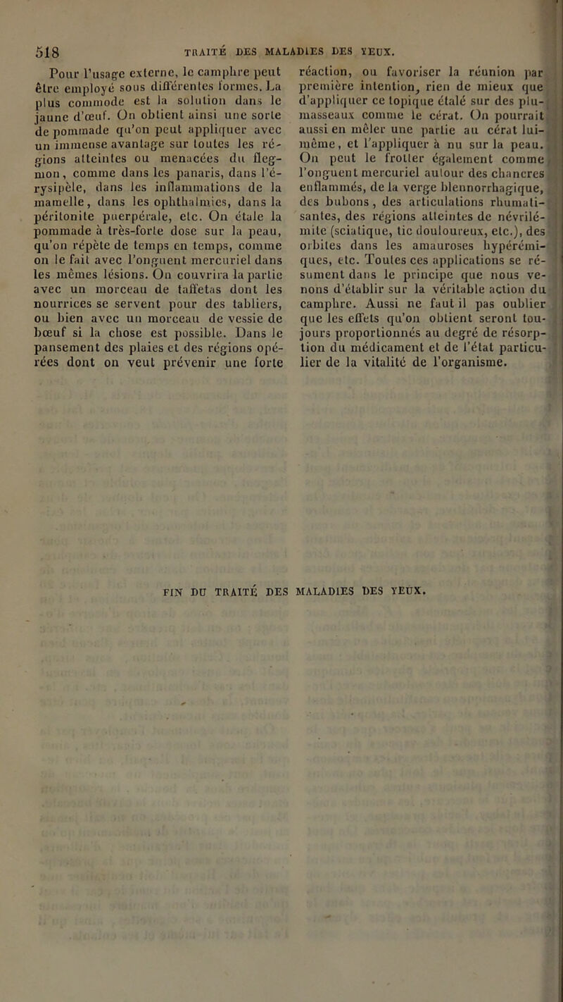 Pour l’usage externe, le camphre peut être employé sous différentes tonnes, La plus commode est la solution dans le jaune d’œuf. On obtient ainsi une sorte de pommade qu’on peut appliquer avec un immense avantage sur toutes les ré- gions atteintes ou menacées du fleg- mon, comme dans les panaris, dans l’é- rysipèle, dans les inflammations de la mamelle, dans les ophthalmies, dans la péritonite puerpérale, etc. On étale la pommade à très-forte dose sur la peau, qu’on répète de temps en temps, comme on le fait avec l’onguent mercuriel dans les mêmes lésions. On couvrira la partie avec un morceau de taffetas dont les nourrices se servent pour des tabliers, ou bien avec un morceau de vessie de bœuf si la chose est possible. Dans le pansement des plaies et des régions opé- rées dont on veut prévenir une forte réaction, ou favoriser la réunion par première intention, rien de mieux que d’appliquer ce topique étalé sur des plu-: masseaux comme le cérat. On pourrait aussi en mêler une partie au cérat lui- même, et l'appliquer à nu sur la peau.. On peut le frotter également comme, l’onguent mercuriel autour des chancres enflammés, de la verge blennorrhagique, des bubons, des articulations rhumati- santes, des régions atteintes de névrilé-: mite (sciatique, tic douloureux, etc.), des orbites dans les amauroses hypérémi- ques, etc. Toutes ces applications se ré- sument dans le principe que nous ve- nons d’établir sur la véritable action du camphre. Aussi ne faut il pas oublier que les effets qu’on obtient seront tou- jours proportionnés au degré de résorp- tion du médicament et de l’état particu- lier de la vitalité de l’organisme. FIN DtJ TRAITÉ DES MALADIES DES YEUX.