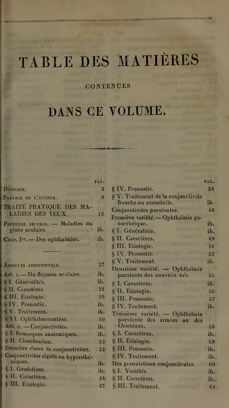 TABLE DES MATIÈRES CONTENUES DANS CE VOLUME. PAG. Dédicace. 3 Préface de l’auteur. 9 TRAITÉ PRATIQUE DES MA- LADIES DES YEUX. 13 Première section. — Maladies du globe oculaire. ib. Ciiap. Ier. — Des ophthalmies. ib. Articles additionnels. 27 Arl. i. — Du flegmon oculaire. ib. § I. Généralités. ib. § II. Caractères. 28 § III. Étiologie. 29 § IV. Pronostic. ib. § V. Trailement. ib. § VL Ophthalmocentèse. 30 Art. ii.—Conjonctivites. ib. § I. Remarques anatomiques. ib. § II. Classification. 32 Première classe de conjonctivites. 33 Conjonctivites aiguës ou hyperslhé- niques. j]}i § I. Gradations. jb. § II. Caractères. 34 § III, Etiologie. 37 PAG. § IV. Pronostic. 38 § V. Traitement de la conjonctivite franche ou essentielle. ib. Conjonctivites purulentes. 48 Première variété.— Ophthalmie go- norrbéique. ib. § I. Généralités. ib. § II. Caractères. 49 § III. Etiologie. 51 § IV. Pronostic. 52 § V. Traitement. ib. Deuxième variété. — Ophthalmie purulente des nouveau-nés. 55 § I. Caractères. ib. § II. Étiologie. 5G § Iir. Pronostic. 57 § IV- Traitement. ib. Troisième variété. •— Ophthalmie purulente des armées ou des Orientaux. 53 § I. Caractères. ib. § II. Étiologie. 59 § III. Pronostic. ib. § IV. Traitement. ib. Des granulations conjonctivales. 00 § I. Variétés. jb. § II. Caractères. ib. § III. Traitement. Cl