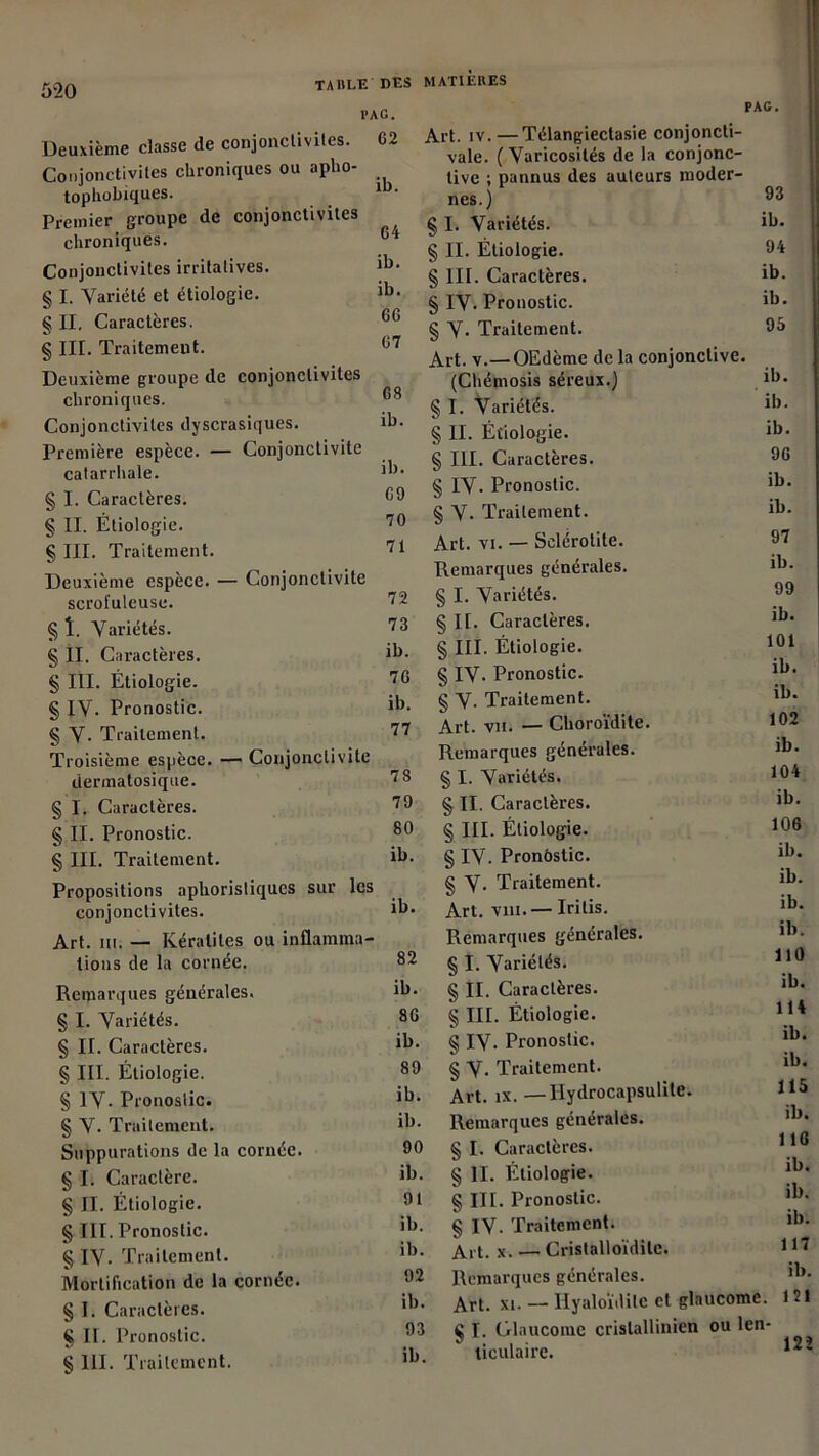 ib. TAULE DES PAG. Deuxième classe de conjonctivites. 62 Conjonctivites chroniques ou apho- tophobiques. Premier groupe de conjonctivites chroniques. Conjonctivites irritatives. § I. Variété et étiologie. § II. Caractères. § III. Traitement. Deuxième groupe de conjonctivites chroniques. Conjonctivites dyscrasiques. Première espèce. — Conjonctivite catarrhale. § I. Caractères. § II. Étiologie. § III. Traitement. Deuxième espèce. — Conjonctivite MATIÈRES PAG. 64 ib. ib. 66 67 68 ib. ib. 69 70 71 scrofuleuse. § î. Variétés. § II. Caractères. § III. Étiologie. § IV. Pronostic. § V- Traitement. Troisième espèce. — Conjonctivite 72 73 ib. 76 ib. 77 dermatosique. § I. Caractères. § II. Pronostic. § III. Traitement. Propositions aphoristiques sur les conjonctivites. Art. m. — Kératites ou inflamma- 78 79 80 ib. ib. tions de la cornée. 82 Remarques générales. ib. § I. Variétés. 86 § IL Caractères. ib. § III. Étiologie. 89 § IV- Pronostic. ib. § V. Traitement. ib. Suppurations de la cornée. 90 § I. Caractère. ib. § IL Étiologie. 91 § III. Pronostic. ib. § IV. Traitement. ib. Mortification de la cornée. 92 § I. Caractères. ib. § IL Pronostic. 93 § 111. Traitement. ib. 93 ib. 94 ib. ib. 95 Art. iv.—Télangiectasie conjoncti- vale. (Varicosités de la conjonc- tive ; pannus des auteurs moder- nes.) § I. Variétés. § IL Étiologie. § III. Caractères. § IV. Pronostic. § V- Traitement. Art. v.—OEdème de la conjonctive. (Chémosis séreux.) § I. Variétés. § II. Étiologie. § III. Caractères. § IV. Pronostic. § V- Traitement. Art. vi. — Sclérotite. Remarques générales. § I. Variétés. § IL Caractères. § III. Étiologie. § IV. Pronostic. § V- Traitement. Art. vn. — Choroïdite. Remarques générales. § I. Variétés. § II. Caractères. § III. Étiologie. § IV. Pronostic. § V- Traitement. Art. vin.— Iritis. Remarques générales. § I. Variétés. § IL Caractères. § III. Étiologie. § IV. Pronostic. § V- Traitement. Art. ix. —Hydrocapsulile. Remarques générales. § I. Caractères. § II. Etiologie. § III. Pronostic. § IV. Traitement. Ai t. x. — Cristalloïdilc. Remarques générales. Art. xi. — Hyaloïdile et glaucome. 121 Ç I. Glaucome crislallinien ou len- ticulaire. ib. ib. ib. 96 ib. ib. 97 ib. 99 ib. 101 ib. ib. 102 ib. 104 ib. 106 ib. ib. ib. ib. 110 ib. 114 ib. ib. 115 il). 116 ib. ib. ib. 117 ib. 122