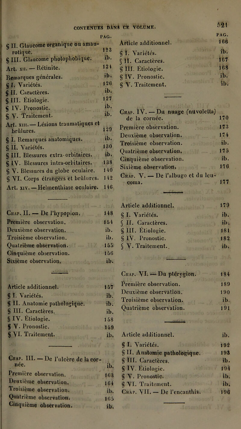 § II. Glaucome organique ou amau- rotique. § III. Glaucome pliotophobique. Art. xii. — Rétinite. Remarques générales. I § I. Variétés. § IL Caractères. § III. Étiologie. § IV. Pronostic. § V- Traitement. Art. xiii.— Lésions traumatiques et brûlures. § ï. Remarques anatomiques. § IL Variétés. § III. Blessures extra-orbitaires. S IV. Blessures intra-orl'itaires. 138 § V. Blessures du globe oculaire. 140 § VI. Corps étrangers et brûlures. 142 [ Art. xiv, — Helmentbiase oculaire. 14G Ciiap. IL — De l’bypopion. 148 Première observation. 154 Deuxième observation. ib. Troisième observation. ib. Quatrième observation. 155 Cinquième observation. 156 Sixième observation. ib. Article additionnel. 157 § I. Variétés. ib. § IL Anatomie pathologique. ib. § III. Caractères. ib. § IV. Étiologie. 158 S V- Pronostic. 159 § VI. Traitement. ib. Ciiap. III. — De l’ulcère de la cor- née. ib. Première observation. 1G3 Deuxième observation. 1G4 Troisième observation. ib. Quatrième observation. 1G5 Cinquième observation. ib. fiai PAG. Article additionnel. 1 § ï. Variétés. 1*)* § II. Caractères. IG? § III. Étiologie. 1G8 § IV. Pronostic. ib. § V. Traitement. ib. Ciiap. IV- — Du nuage (nuvoletla) de la cornée. 170 Première observation. 173 Deuxième observation. 174 Troisième observation. ib. Quatrième observation. 175 Cinquième observation. ib. Sixième observation. 17 G Ciiap. V. — De l’albugo et du leu- coma. 177 Article additionnel. 179 § I. Variétés. ib. § IL Caractères. ib. § III. Étiologie. 181 § IV. Pronostic. 182 § V* Traitement.. ib. Ciiap. VI. ’—Du ptérygion. 184 Première observation. 189 Deuxième observation. 190 Troisième observation. ib. Quatrième observation. 191 Article additionnel. ib. § I. Variétés. 192 § IL Anatomie pathologique. 193 § III. Caractères. ib. § IV- Etiologie. 194 § V. Pronostic. ib. § VI. Traitement. ib. Chai\ VIL — De l'encantbis. 19G CONTENUES DANA CE VOLUME. TAG. 123 ib. 121 ib. 12G ib. 127 ib, ib. 129 ib. 130