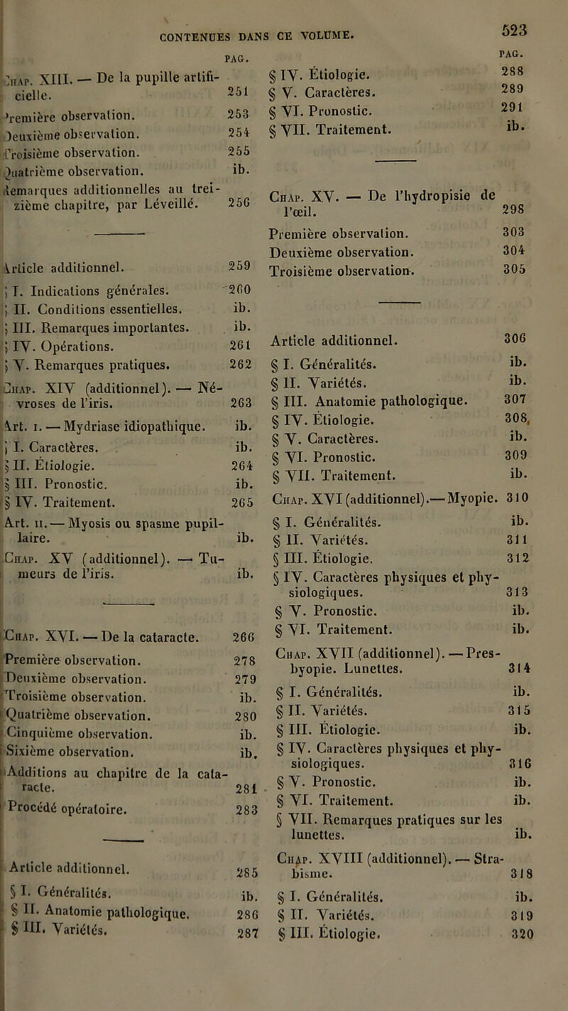 PAG. ]hap. XIII. — De la pupille artifi- cielle. ‘remière observation. 253 deuxième observation. 254 Troisième observation. 255 Quatrième observation. ib. démarqués additionnelles au trei- zième chapitre, par Lé veillé. 25G Article additionnel. 259 PAG. § IY. Étiologie. 288 § V. Caractères. 289 § yi. Pronostic. 291 § yII. Traitement. ib* CnAp. XV. — De l’hydropisie de l’œil. 298 Première observation. 303 Deuxième observation. 304 Troisième observation. 305 J T. Indications générales. 2(10 h II. Conditions essentielles. ib. 5III. Remarques importantes. ib. J IV. Opérations. 261 5 y. Remarques pratiques. 262 Ciiap. XIV (additionnel). — Né- vroses de l’iris. 263 \rt. i. — Mydriase idiopathique. ib. ! I. Caractères. ib. i 5II. Étiologie. 264 5 III. Pronostic. ib. iÿ IV. Traitement. 265 Art. h. — Myosis ou spasme pupil- laire. ib. ;.Ciiap. XV (additionnel). —Tu- meurs de l’iris. ib. i CnAp. XVI. — De la cataracte. 266 Première observation. 278 Deuxième observation. 279 Troisième observation. ib. [ Quatrième observation. 280 f Cinquième observation. ib. Sixième observation. ib. Additions au chapitre de la cata- racte. 281 Procédé opératoire. 283 Article additionnel. 285 § I. Généralités. ib. § II. Anatomie pathologique. 286 § III. Variétés. 287 Article additionnel. 306 § I. Généralités. ib. § II. Variétés. ib. § III. Anatomie pathologique. 307 § IV. Étiologie. 308, § V. Caractères. ib. § VI. Pronostic. 309 § VII. Traitement. ib. Chap. XVI (additionnel).—Myopie. 310 § I. Généralités. ib. § II. Variétés. 311 § III. Étiologie. 312 § IV. Caractères physiques et phy- siologiques. 313 § V. Pronostic. ib. § VI. Traitement. ib. Chap. XVII (additionnel). — Pres- byopie. Lunettes. 314 § I. Généralités. ib. § II. Variétés. 315 § III. Étiologie. ib. § IV. Caractères physiques et phy- siologiques. 316 § V. Pronostic. ib. § VI. Traitement. ib. § VII. Remarques pratiques sur les lunettes. ib. Ciiap. XVIII (additionnel). — Stra- bisme. 318 § I. Généralités. ib. § II. Variétés. 319 § III. Étiologie. 320