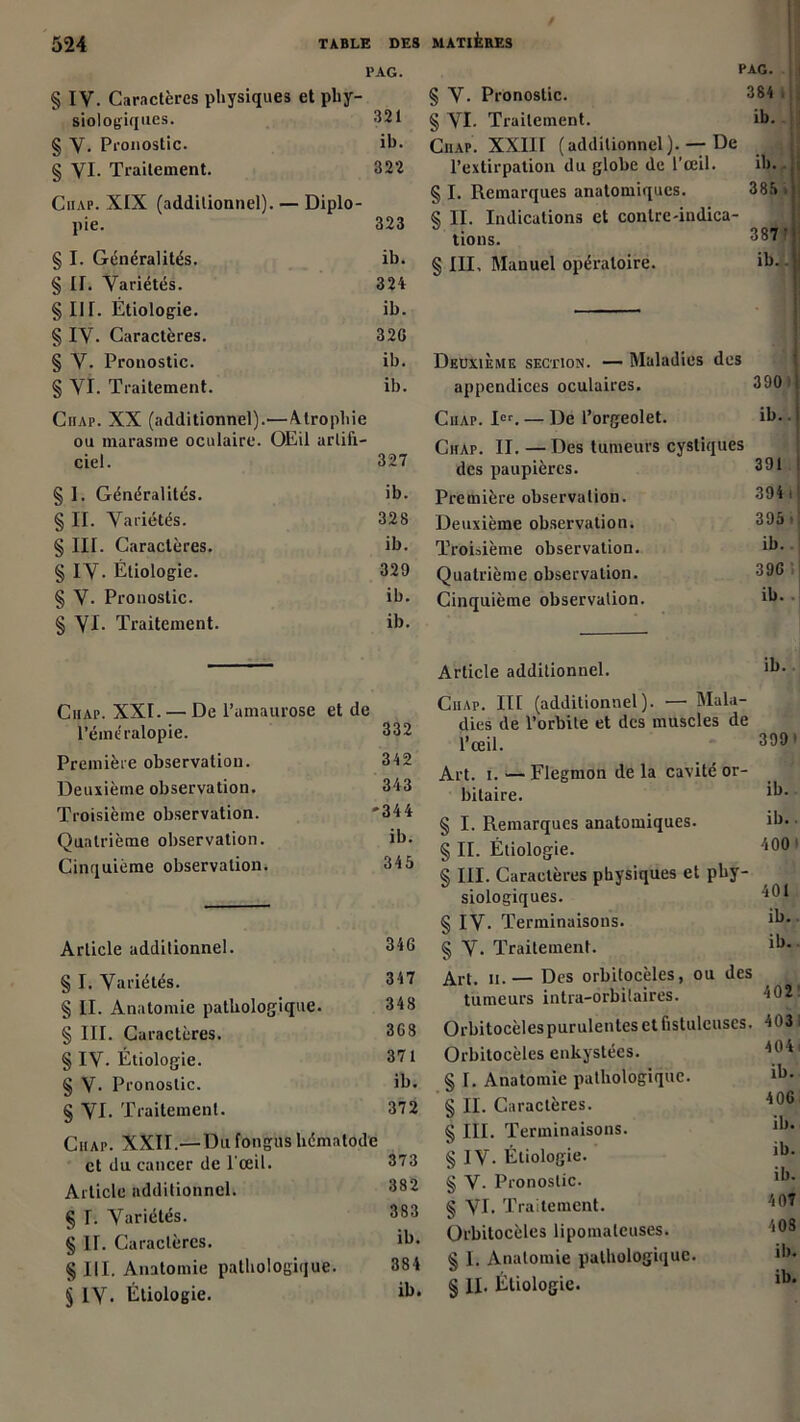 1> AG. § IV. Caractères physiques et phy- siologiques. 321 § V. Pronostic. ih. § VI. Traitement. 322 Ciiap. XIX (additionnel). — Diplo- pie. 323 § I. Généralités. ib. § II. Variétés. 324 § III. Étiologie. ib. § IV. Caractères. 32G § V. Pronostic. ib. § VI. Traitement. ib. Ciiap. XX (additionnel).—Atrophie ou marasme oculaire. OEil artifi- ciel. 327 § I. Généralités. ib. § II. Variétés. 328 § III. Caractères. ib. § IV- Étiologie. 329 § V- Pronostic. ib. § VJ- Traitement. ib. Ciiap. XXI. — De l’amaurose et de l’éméralopie. 332 Première observation. 342 Deuxième observation. 343 Troisième observation. '344 Quatrième observation. ib. Cinquième observation. 345 Article additionnel. 346 § I. Variétés. 347 § II. Anatomie pathologique. 348 § III. Caractères. 368 § IV- Étiologie. 371 § V- Pronostic. ib. § VI. Traitement. 372 Ciiap. XXII.— Du fongus hématode et du cancer de l’œil. 373 Article additionnel. 382 § E Variétés. 383 § II. Caractères. ib* § III. Anatomie pathologique. 384 § IV* Étiologie. ib* PAG. i § V. Pronostic. 384 . § VI. Traitement. ib. Ciiap. XXIII (additionnel). — De j l’extirpation du globe de l’œil. ib. § I. Remarques anatomiques. 385 * S II. Indications et contre-indica- tions. 387' § III, Manuel opératoire. ib. Deuxième section. — Maladies des appendices oculaires. 390 Ciiap. Ier. — De l’orgeolet. ib.. Ciiap. II. — Des tumeurs cystiques des paupières. 391 Première observation. 394 i Deuxième observation. 395. Troisième observation. ib.. Quatrième observation. 39 G Cinquième observation. Article additionnel. ib. Ciiap. lit (additionnel). — Mala- dies de l’orbite et des muscles de l’œil. 399 1 Art. i. — Flegmon de la cavité or- ib. bitaire. § I. Remarques anatomiques. ib.. § II. Étiologie. 400 § III. Caractères physiques et phy- siologiques. 401 § IV- Terminaisons. ib. § V* Traitement. ib. Art. h.— Des orbilocèles, ou des tumeurs intra-orbilaires. 402 Orbitocèles purulentes et fistulcuscs. 403 Orbitocèles enkystées. 404 § I. Anatomie pathologique. ib. § IL Caractères. 406 § III. Terminaisons. ib. § IV. Étiologie. ib. § V. Pronostic. ib. § VI* Traitement. 407 Orbitocèles lipomalcuses. 408 § I. Anatomie pathologique. ib. § IL Étiologie.