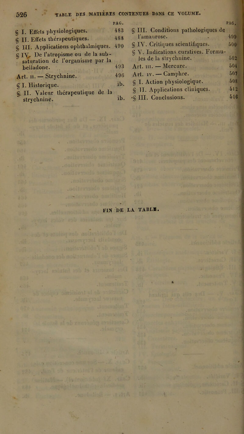 PAG. § I. Effets physiologiques. 483 § II. Effets thérapeutiques. 488 § III. Applications ophlhalmiques. 490 g I^T. De l’atropisme ou de la sub- saturalion de l’organisme par la belladone. 493 Art. ii. — Strychnine. 496 § I. Historique. il>- § II. Valeur thérapeutique de la strychnine. PAG. § III. Conditions pathologiques de l'amaurose. . 499 § IV- Critiques scientifiques. 500 § V. Indications curatives. Formu- les de la strychnine. 502 Art. ai. —Mercure. 504 Art. îv. — Camphre. 507 § I. Action physiologique. 508 § II. Applications cliniques. 512 •§ III. Conclusions. 516 FIN DE LA TABLE.