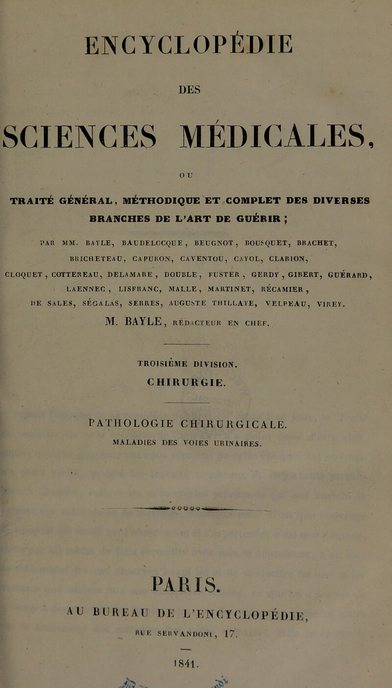 DES SCIENCES MÉDICALES, O U TRAITÉ GÉNÉRAL, MÉTHODIQUE ET COMPLET DES DIVERSES BRANCHES DE L’ART DE GUÉRIR ; PAR MM. BAYLE, BAüDELOCQüE, BEUGNOT, BOUSQUET, BKACHET, BRICKETEAU, CAPURON, CAVENTOU, CA Y OL, CLARION, CLOQUET, COTTEREAU, DELAMABE , DOUBLE, FUSTER , GERDY , GIBERT, GUERARD, LAENNEC , LISFRANC, MALLE, MARTINET, KÉCAMIER , 1)E SALES, SÉGALaS, SERRES, AUGUSTE THILLAYE, VELPEAU, V1REY, M. BAYLE , RÉDACTEUR EN CHEF. TROISIÈME DIVISION. CHIRURGIE. PATHOLOGIE CHIRURGICALE. MALADIES DES VOIES URINAIRES. WD (j -o PARIS. AU BUREAU DE L'ENCYCLOPÉDIE, RUE SERVANDONl, 17. 1811.